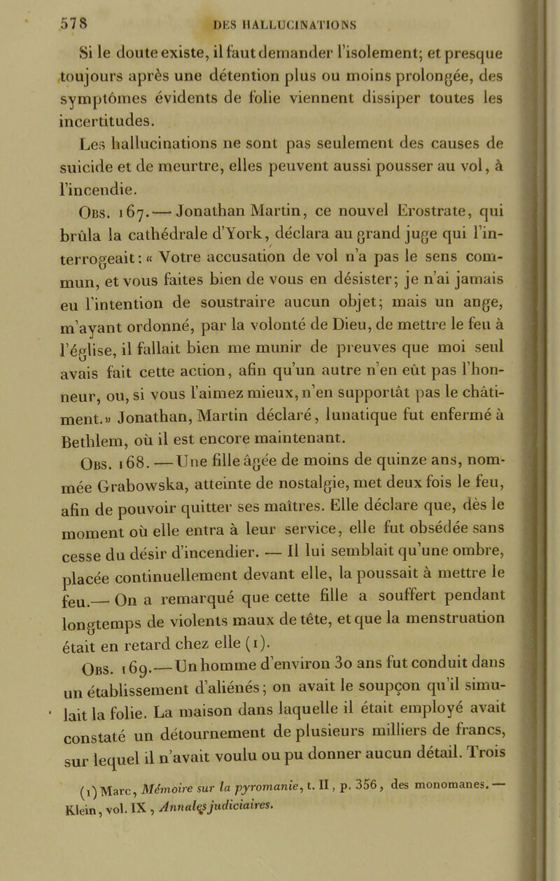 Si le doute existe, il faut demander l'isolement; et presque toujours après une détention plus ou moins prolongée, des symptômes évidents de folie viennent dissiper toutes les incertitudes. Les hallucinations ne sont pas seulement des causes de suicide et de meurtre, elles peuvent aussi pousser au vol, à l'incendie. Obs. 167.— Jonathan Martin, ce nouvel Erostrate, qui brûla la cathédrale d'York, déclara au grand juge qui l'in- terrogeait : « Votre accusation de vol n'a pas le sens com- mun, et vous faites bien de vous en désister; je n'ai jamais eu l'intention de soustraire aucun objet; mais un ange, m'ayant ordonné, par la volonté de Dieu, de mettre le feu à l'église, il fallait bien me munir de preuves que moi seul avais fait cette action, afin qu'un autre n'en eût pas l'hon- neur, ou, si vous l'aimez mieux, n'en supportât pas le châti- ment.» Jonathan, Martin déclaré, lunatique fut enfermé à Bethlem, où il est encore maintenant. qbs ,68. —Une fille âgée de moins de quinze ans, nom- mée Grabowska, atteinte de nostalgie, met deux fois le feu, afin de pouvoir quitter ses maîtres. Elle déclare que, dès le moment où elle entra à leur service, elle fut obsédée sans cesse du désir d'incendier. — Il lui semblait qu'une ombre, placée continuellement devant elle, la poussait à mettre le feu On a remarqué que cette fille a souffert pendant longtemps de violents maux de tête, et que la menstruation était en retard chez elle (1). qbs ,6g. Unhomme d'environ 3o ans fut conduit dans un établissement d'aliénés ; on avait le soupçon qu'il simu- lait la folie. La maison dans laquelle il était employé avait constaté un détournement de plusieurs milliers de francs, sur lequel il n'avait voulu ou pu donner aucun détail. Trois (1) Marc, Mémoire sur la pyromanie, t. II, p. 356, des monomanes. — Klein, vol. IX , Annales judiciaires.