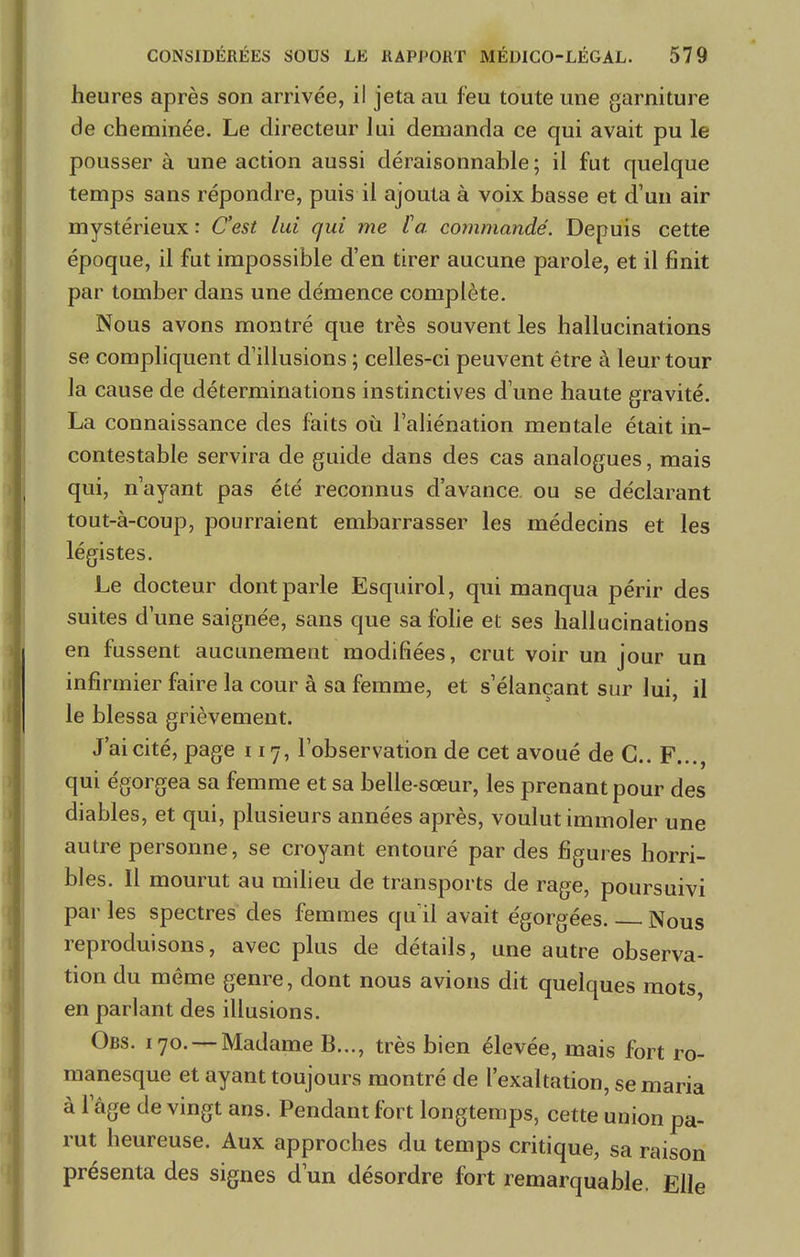heures après son arrivée, il jeta au feu toute une garniture de cheminée. Le directeur lui demanda ce qui avait pu le pousser à une action aussi déraisonnable ; il fut quelque temps sans répondre, puis il ajouta à voix basse et d'un air mystérieux : C'est lui qui me ta commandé. Depuis cette époque, il fut impossible d'en tirer aucune parole, et il finit par tomber dans une démence complète. Nous avons montré que très souvent les hallucinations se compliquent d'illusions ; celles-ci peuvent être à leur tour la cause de déterminations instinctives d'une haute gravité. La connaissance des faits où l'aliénation mentale était in- contestable servira de guide dans des cas analogues, mais qui, n'ayant pas été reconnus d'avance ou se déclarant tout-à-coup, pourraient embarrasser les médecins et les légistes. Le docteur dont parle Esquirol, qui manqua périr des suites d'une saignée, sans que sa folie et ses hallucinations en fussent aucunement modifiées, crut voir un jour un infirmier faire la cour à sa femme, et s'élançant sur lui, il le blessa grièvement. J'ai cité, page 117, l'observation de cet avoué de G.. F..., qui égorgea sa femme et sa belle-sœur, les prenant pour des diables, et qui, plusieurs années après, voulut immoler une autre personne, se croyant entouré par des figures horri- bles. Il mourut au milieu de transports de rage, poursuivi par les spectres des femmes qu'il avait égorgées Nous reproduisons, avec plus de détails, une autre observa- tion du même genre, dont nous avions dit quelques mots en parlant des illusions. Obs. 170. —Madame B..., très bien élevée, mais fort ro- manesque et ayant toujours montré de l'exaltation, se maria à l'âge de vingt ans. Pendant fort longtemps, cette union pa- rut heureuse. Aux approches du temps critique, sa raison présenta des signes d'un désordre fort remarquable. Elle