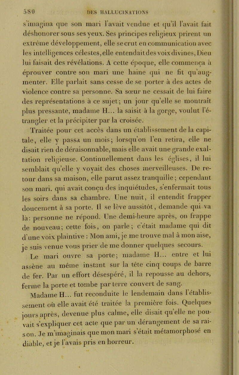 s'imagina ([ue son mari l avait vendue et qu'il l'avait fait déshonorer sous ses yeux. Ses principes religieux prirent un extrême développement, elle se crut en communication avec les intelligences célestes,elle entendaitdes voix divines, Dieu lui faisait des révélations. A cette époque, elle commença ù éprouver contre son mari une haine qui ne fit qu'aug- menter. Elle parlait sans cesse de se porter à des actes de violence contre sa personne. Sa sœur ne cessait de lui faire des représentations à ce sujet; un jour quelle se montrait plus pressante, madame H... la saisit à la gorge, voulut l'é- trangler et la précipiter par la croisée. Traitée pour cet accès dans un étahlissement de la capi- tale, elle y passa un mois; lorsqu'on l'en retira, elle ne disait rien de déraisonnable, mais elle avait une grande exal- tation religieuse. Continuellement dans les églises, il lui semblait qu'elle y voyait des choses merveilleuses. De re- tour dans sa maison, elle parut assez tranquille; cependant son mari, qui avait conçu des inquiétudes, s'enfermait tous les soirs dans sa chambre. Une nuit, il entendit frapper doucement à sa porte. Il se lève aussitôt, demande qui va là: personne ne répond. Une demi-heure après, on frappe de nouveau; cette fois, on parle; c'était madame qui dit d'une voix plaintive : Mon ami, je me trouve mal à mon aise, je suis venue vous prier de me donner quelques secours. Le mari ouvre sa porte; madame H... entre et lui assène au même instant sur la tête cinq coups de barre de fer. Par un effort désespéré, il la repousse au dehors, ferme la porte et tombe par terre couvert de sang. Madame H... fut reconduite le lendemain dans l'établis- sement où elle avait été traitée la première fois. Quelques jours après, devenue plus calme, elle disait qu'elle ne pou- vait s'expliquer cet acte que par un dérangement de sa rai- son. Je m'imaginais que mon mari s'était métamorphosé en diable, et je l'avais pris en horreur.