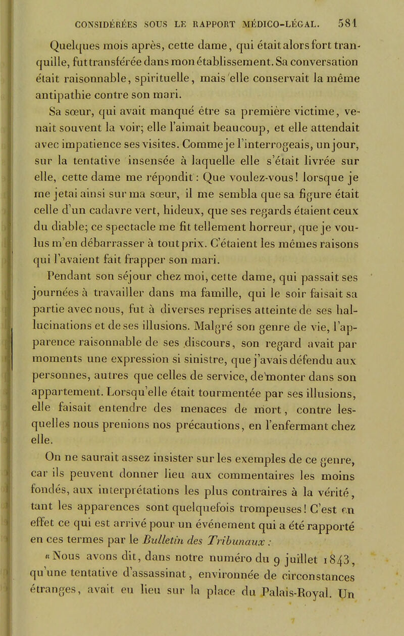 Quelques mois après, cette dame, qui était alors fort tran- quille, fut transférée dans mon établissement. Sa conversation était raisonnable, spirituelle, mais elle conservait la même antipathie contre son mari. Sa sœur, qui avait manqué être sa première victime, ve- nait souvent la voir; elle l'aimait beaucoup, et elle attendait avec impatience ses visites. Comme je l'interrogeais, un jour, sur la tentative insensée à laquelle elle s'était livrée sur elle, cette daine me répondit: Que voulez-vous! lorsque je me jetai ainsi sur ma sœur, il me sembla que sa figure était celle d'un cadavre vert, hideux, que ses regards étaient ceux du diable; ce spectacle me fit tellement horreur, que je vou- lus m'en débarrasser à tout prix. C'étaient les mêmes raisons qui l'avaient fait frapper son mari. Pendant son séjour chez moi, cette dame, qui passait ses journées à travailler dans ma famille, qui le soir faisait sa partie avec nous, fut à diverses reprises atteinte de ses hal- lucinations et de ses illusions. Malgré son genre de vie, l'ap- parence raisonnable de ses discours, son regard avait par moments une expression si sinistre, que j'avais défendu aux personnes, autres que celles de service, denionter dans son appartement. Lorsqu'elle était tourmentée par ses illusions, elle faisait entendre des menaces de mort, contre les- quelles nous prenions nos précautions, en l'enfermant chez elle. On ne saurait assez insister sur les exemples de ce genre, car ils peuvent donner lieu aux commentaires les moins fondés, aux interprétations les plus contraires à la vérité, tant les apparences sont quelquefois trompeuses ! C'est m effet ce qui est arrivé pour un événement qui a été rapporté en ces termes par le Bulletin des Tribunaux : «Nous avons dit, dans notre numéro du 9 juillet 1843, qu'une tentative d'assassinat, environnée de circonstances étranges, avait eu lieu sur la place du Palais-Royal. Un