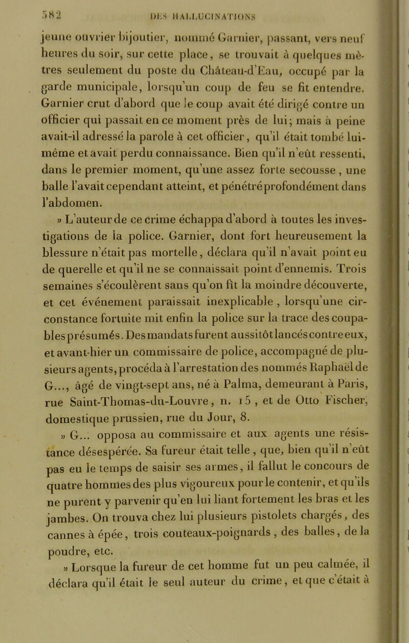jeune ouvrier bijoutier, nommé Garnier, passant, vers neuf heures du soir, sur cette place, se trouvait à quelques mè- tres seulement du poste du Château-d'Eau, occupé par la garde municipale, lorsqu'un coup de feu se fit entendre. Garnier crut d'abord que le coup avait été dirigé contre un officier qui passait en ce moment près de lui; mais à peine avait-il adressé la parole à cet officier, qu'il était tombé lui- même et avait perdu connaissance. Bien qu'il n'eût ressenti, dans le premier moment, qu'une assez forte secousse , une balle l'avait cependant atteint, et pénétré profondément dans l'abdomen. » L'auteur de ce crime échappa d'abord à toutes les inves- tigations de la police. Garnier, dont fort heureusement la blessure n'était pas mortelle, déclara qu'il n'avait point eu de querelle et qu'il ne se connaissait point d'ennemis. Trois semaines s'écoulèrent sans qu'on fît la moindre découverte, et cet événement paraissait inexplicable , lorsqu'une cir- constance fortuite mit enfin la police sur la trace descoupa- blesprésumés. Des mandats furent aussitôtlancéscontreeux, et avant-hier un commissaire de police, accompagné de plu- sieurs agents, procéda à l'arrestation des nommés Raphaël de G..., âgé de vingt-sept ans, né à Palma, demeurant à Paris, rue Saint-Thomas-du-Louvre, n. i5 , et de Otto Fischer, domestique prussien, rue du Jour, 8. » G... opposa au commissaire et aux agents une résis- tance désespérée. Sa fureur était telle , que, bien qu'il n'eût pas eu le temps de saisir ses armes, il fallut le concours de quatre hommes des plus vigoureux pour le contenir, et qu'ils ne purent y parvenir qu'en lui liant fortement les bras et les jambes. On trouva chez lui plusieurs pistolets chargés, des cannes à épée, trois couteaux-poignards , des balles, de la poudre, etc. » Lorsque la fureur de cet homme fut un peu calmée, il déclara qu'il était le seul auteur du crime, et que c'était à