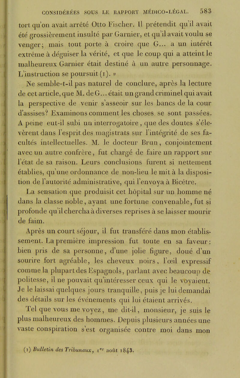 tort, qu'on avait arrêté Otto Fischer. Il prétendit qu'il avait été grossièrement insulté par Garnier, et qu'il avait voulu se venger; mais tout porte à croire que G... a un intérêt extrême à déguiser la vérité, et que le coup qui a atteint le malheureux Garnier était destiné à un autre personnage. L'instruction se poursuit (i). » Ne semble-t-il pas naturel de conclure, après la lecture de cet article, que M. de G... était un grand criminel qui avait la perspective de venir s'asseoir sur les bancs de la cour d'assises? Examinons comment les choses.se sont passées. A peine eut-il subi un interrogatoire, que des doutes s'éle- vèrent dans l'esprit des magistrats sur l'intégrité de ses fa- cultés intellectuelles. M. le docteur Brun, conjointement avec un autre confrère, fut chargé de faire un rapport sur l'état de sa raison. Leurs conclusions furent si nettement établies, qu'une ordonnance de non-lieu le mit à la disposi- tion de l'autorité administrative, qui l'envoya à Bicêtre. La sensation que produisit cet hôpital sur un homme né dans la classe noble, ayant une fortune convenable, fut si profonde qu'il chercha à diverses reprises à se laisser mourir de faim. Après un court séjour, il fut transféré dans mon établis- sement. La première impression fut toute en sa faveur : bien pris de sa personne, d'une jolie figure, doué d'un sourire fort agréable, les cheveux noirs, l'œil expressif comme la plupart des Espagnols, parlant avec beaucoup de politesse, il ne pouvait qu'intéresser ceux qui le voyaient. Je le laissai quelques jours tranquille, puis je lui demandai des détails sur les événements qui lui étaient arrivés. Tel que vous me voyez, me dit-il, monsieur, je suis le plus malheureux des hommes. Depuis plusieurs années une vaste conspiration s'est organisée contre moi dans mon (i) Bulletin des Tribunaux, xer août 1843.
