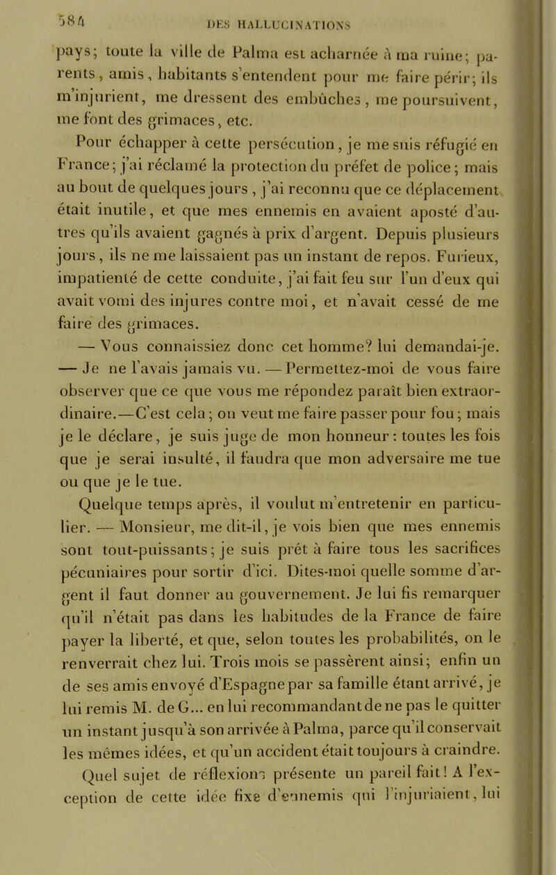 pays; toute la ville de Palma est acharnée à ma ruine; pa- rents , amis , habitants s'entendent pour me faire périr; ils m'injurient, me dressent des embûches, me poursuivent, me font des grimaces, etc. Pour échapper à cette persécution, je me suis réfugié en France; j'ai réclamé la protection du préfet de police; mais au bout de quelques jours , j'ai reconnu que ce déplacement était inutile, et que mes ennemis en avaient aposté d'au- tres qu'ils avaient gagnés à prix d'argent. Depuis plusieurs jours, ils ne me laissaient pas un instani de repos. Furieux, impatienté de cette conduite, j'ai fait feu sur l'un d'eux qui avait vomi des injures contre moi, et n'avait cessé de me faire des grimaces. — Vous connaissiez donc cet homme? lui demandai-je. — Je ne l'avais jamais vu. —Permettez-moi de vous faire observer que ce que vous me répondez paraît bien extraor- dinaire.—C'est cela ; on veut me faire passer pour fou ; mais je le déclare, je suis juge de mon honneur : toutes les fois que je serai insulté, il faudra que mon adversaire me tue ou que je le tue. Quelque temps après, il voulut m'entretenir en particu- lier. — Monsieur, me dit-il, je vois bien que mes ennemis sont tout-puissants ; je suis prêt à faire tous les sacrifices pécuniaires pour sortir d'ici. Dites-moi quelle somme d'ar- gent il faut donner au gouvernement. Je lui fis remarquer qu'il n'était pas clans les habitudes de la France de faire payer la liberté, et que, selon toutes les probabilités, on le renverrait chez lui. Trois mois se passèrent ainsi; enfin un de ses amis envoyé d'Espagne par sa famille étant arrivé, je lui remis M. de G... en lui recommandant de ne pas le quitter un instant jusqu'à son arrivée à Palma, parce qu'il conservait les mêmes idées, et qu'un accident était toujours à craindre. Quel sujet de réflexiom présente un pareil fait! A l'ex- ception de cette idée fixe d'ennemis qui l'injuriaient, lui