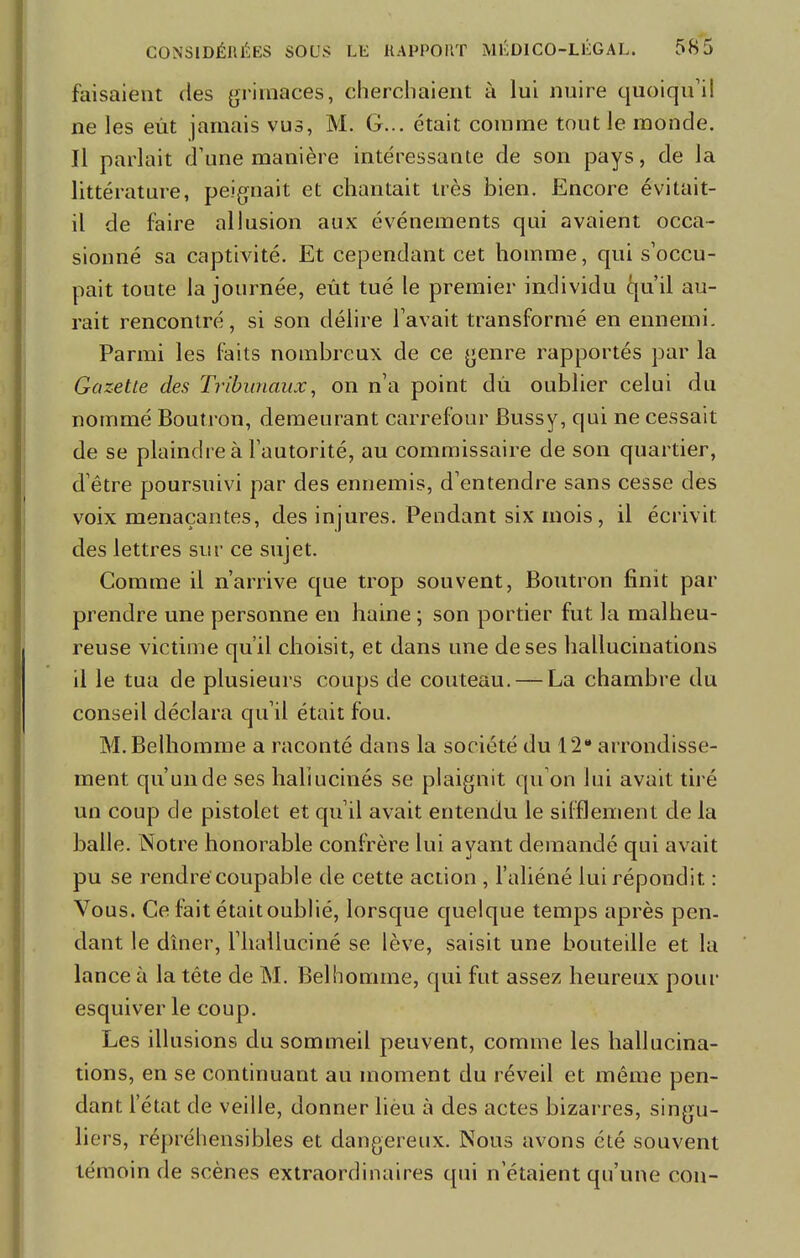 faisaient des grimaces, cherchaient à lui nuire quoiqu'il ne les eût jamais vus, M. G... était comme tout le monde. Il parlait d'une manière intéressante de son pays, de la littérature, peignait et chantait très bien. Encore évitait- il de faire allusion aux événements qui avaient occa- sionné sa captivité. Et cependant cet homme, qui s'occu- pait toute la journée, eût tué le premier individu qu'il au- rait rencontré, si son délire l'avait transformé en ennemi. Parmi les faits nombreux de ce genre rapportés par la Gazette des Tribunaux, on n'a point dû oublier celui du nommé Boutron, demeurant carrefour Bussy, qui ne cessait de se plaindre à l'autorité, au commissaire de son quartier, d'être poursuivi par des ennemis, d'entendre sans cesse des voix menaçantes, des injures. Pendant six mois, il écrivit des lettres sur ce sujet. Comme il n'arrive que trop souvent, Boutron finit par prendre une personne en haine ; son portier fut la malheu- reuse victime qu'il choisit, et dans une de ses hallucinations il le tua de plusieurs coups de couteau. — La chambre du conseil déclara qu'il était fou. M.Belhomme a raconté dans la société du 12 arrondisse- ment qu'un de ses hallucinés se plaignit qu'on lui avait tiré un coup de pistolet et qu'il avait entendu le sifflement de la balle. Notre honorable confrère lui ayant demandé qui avait pu se rendre coupable de cette action , l'aliéné lui répondit : Vous. Ce fait étaitoublié, lorsque quelque temps après pen- dant le dîner, l'halluciné se lève, saisit une bouteille et la lance à la tête de M. Bel homme, qui fut assez heureux pour esquiver le coup. Les illusions du sommeil peuvent, comme les hallucina- tions, en se continuant au moment du réveil et même pen- dant l'état de veille, donner lieu à des actes bizarres, singu- liers, répréhensibles et dangereux. Nous avons été souvent témoin de scènes extraordinaires qui n'étaient qu'une con-
