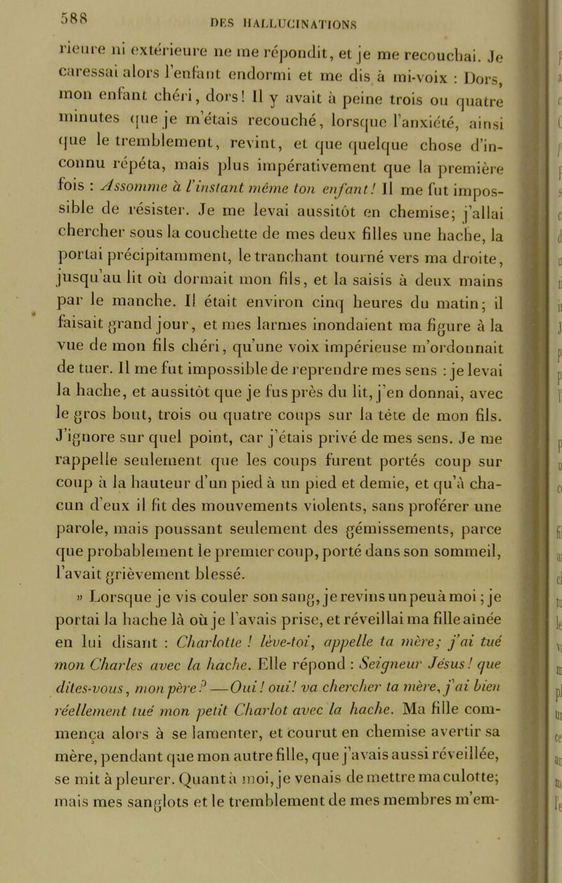 neutre ni extérieure ne me répondit, et je me recouchai. Je caressai alors reniant endormi et me dis à mi-voix : Dors, mon enfant chéri, dois! Il y avait à peine trois ou quatre minutes que je m étais recouché, lorsque l'anxiété, ainsi que le tremblement, revint, et que quelque chose d'in- connu répéta, niais plus impérativement que la première fois : Assomme à l'instant même ton enfant! Il rne fut impos- sible de résistei-. Je me levai aussitôt en chemise; j'allai chercher sous la couchette de mes deux filles une hache, la portai précipitamment, le tranchant tourné vers ma droite, jusqu'au lit où dormait mon fils, et la saisis à deux mains par le manche. Il était environ cinq heures du matin; il faisait grand jour, et mes larmes inondaient ma figure à la vue de mon fils chéri, qu'une voix impérieuse m'ordonnait de tuer. Il me fut impossible de reprendre mes sens : je levai la hache, et aussitôt que je fus près du lit, j'en donnai, avec le gros bout, trois ou quatre coups sur la tète de mon fils. J'ignore sur quel point, car j'étais privé de mes sens. Je me rappelle seulement que les coups furent portés coup sur coup à la hauteur d'un pied à un pied et demie, et qu'à cha- cun d eux il fit des mouvements violents, sans proférer une parole, mais poussant seulement des gémissements, parce que probablement le premier coup, porté dans son sommeil, l'avait grièvement blessé. » Lorsque je vis couler son sang, je revins un peuà moi ; je portai la hache là où je l'avais prise, et réveillai ma fille aînée en lui disant : Charlotte ! lève-toi, appelle ta mère; j'ai tué mon Charles avec la hache. Elle répond : Seigneur Jésus! que dites-vous, monpère ? —Oui! oui! va chercher ta mère, f ai bien réellement tué mon petit Chariot avec la hache. Ma fille com- mença alors à se lamenter, et courut en chemise avertir sa mère, pendant que mon autre fille, que j'avais aussi réveillée, se mit à pleurer. Quant à moi, je venais de mettre ma culotte; mais mes sanglots et le tremblement de mes membres m'em-