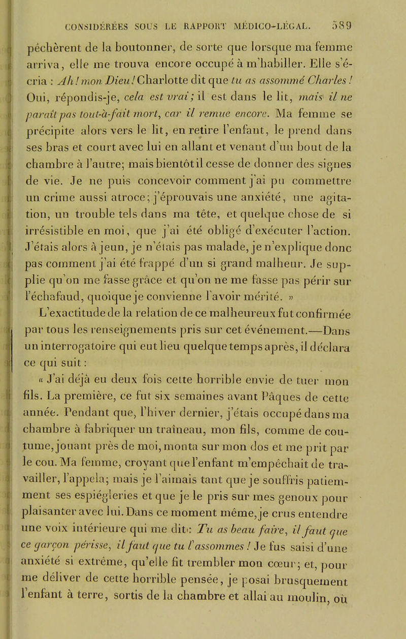péchèrent de la boutonner, de sorte que lorsque ma femme arriva, elle me trouva encore occupé à m'habiller. Elle s'é- cria : Ah!mon Dieu!Charlotte dit que tu as assommé Charles ! Oui, répondis-je, cela est vrai ; il est dans le lit, mais il ne paraîtras tout-à-fdit mort, car il remue encore. Ma femme se précipite alors vers le lit, en retire l'enfant, le prend dans ses bras et court avec lui en allant et venant d'un bout de la chambre à l'autre; mais bientôt il cesse de donner des signes de vie. Je ne puis concevoir comment j'ai pu commettre un crime aussi atroce; j'éprouvais une anxiété, une agita- tion, un trouble tels dans ma tête, et quelque chose de si irrésistible en moi, que j'ai été obligé d'exécuter l'action. J'étais alors à jeun, je n'élais pas malade, je n'explique donc pas comment j'ai été frappé d'un si grand malheur. Je sup- plie qu'on me fasse grâce et qu'on ne me fasse pas périr sur l'échafaud, quoique je convienne lavoir mérité. » L'exactitude de la relation de ce malheureux fut confirmée par tous les renseignements pris sur cet événement.—Dans un interrogatoire qui eut lieu quelque temps après, il déclara ce qui suit : « J'ai déjà eu deux fois cette horrible envie de tuer mon fils. La première, ce fut six semaines avant Pâques de cette année. Pendant que, l'hiver dernier, j'étais occupé dans ma chambre à fabriquer un traîneau, mon fils, comme de cou- tume, jouant près de moi, monta sur mon dos et me prit par le cou. Ma femme, croyant que l'enfant m'empêchait de tra- vailler, l'appela; mais je l'aimais tant que je souffris patiem- ment ses espiègleries et que je le pris sur mes genoux pour plaisanter avec lui. Dans ce moment même, je crus entendre une voix intérieure qui me dit-: Tu as beau faire, il faut que ce garçon périsse, il faut que tu l'assommes ! Je fus saisi d'une anxiété si extrême, qu'elle fit trembler mon cœur; et, pour me déliver de cette horrible pensée, je posai brusquement l'enfant à terre, sortis de la chambre et allai au moulin, où