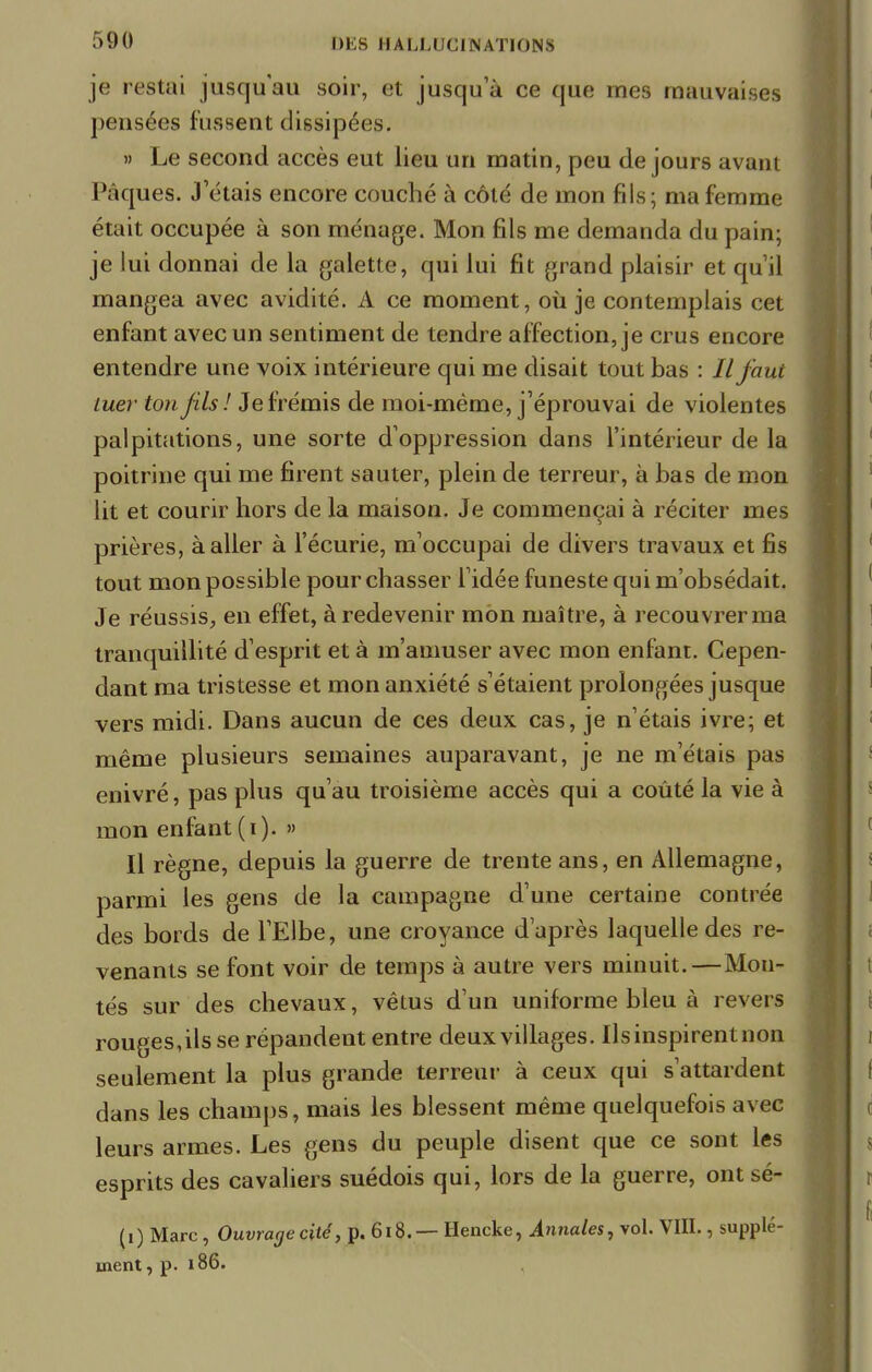 je restai jusqu'au soir, et jusqu'à ce que mes mauvaises pensées fussent dissipées. » Le second accès eut lieu un matin, peu de jours avant Pâques. J'étais encore couché à côté de mon fils; ma femme était occupée à son ménage. Mon fils me demanda du pain; je lui donnai de la galette, qui lui fit grand plaisir et qu'il mangea avec avidité. A ce moment, où je contemplais cet enfant avec un sentiment de tendre affection, je crus encore entendre une voix intérieure qui me disait tout bas : // faut mer ton fils! Je frémis de moi-même, j'éprouvai de violentes palpitations, une sorte d'oppression dans l'intérieur de la poitrine qui me firent sauter, plein de terreur, à bas de mon lit et courir hors de la maison. Je commençai à réciter mes prières, à aller à l'écurie, m'occupai de divers travaux et fis tout mon possible pour chasser l'idée funeste qui m'obsédait. Je réussis, en effet, à redevenir mon maître, à recouvrer ma tranquillité d'esprit et à m'amuser avec mon enfant. Cepen- dant ma tristesse et mon anxiété s'étaient prolongées jusque vers midi. Dans aucun de ces deux cas, je n'étais ivre; et même plusieurs semaines auparavant, je ne m'étais pas enivré, pas plus qu'au troisième accès qui a coûté la vie à mon enfant (i). » Il règne, depuis la guerre de trente ans, en Allemagne, parmi les gens de la campagne d'une certaine contrée des bords de l'Elbe, une croyance d'après laquelle des re- venants se font voir de temps à autre vers minuit.—Mon- tés sur des chevaux, vêtus d'un uniforme bleu à revers rouges,ils se répandent entre deux villages. Ils inspirent non seulement la plus grande terreur à ceux qui s'attardent dans les champs, mais les blessent même quelquefois avec leurs armes. Les gens du peuple disent que ce sont les esprits des cavaliers suédois qui, lors de la guerre, ontsé- (i) Marc, Ouvrage cité, p. 618.— Hencke, Annales, vol. VIII., supplé- ment, p. ï 86.