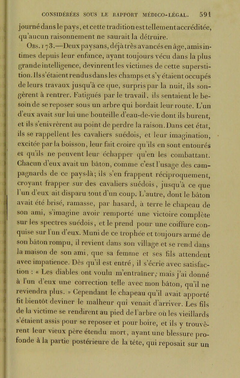 journé dans le pays, et cette traditionest tellementaccréditée, qu'aucun raisonnement ne saurait la détruire. Obs. i 7 3.—Deux paysans, déjà très avancés en âge, amis in- times depuis leur enfance, ayant toujours vécu dans la plus grande intelligence, devinrent les victimes de cette supersti- tion. Ils s'étaient rendus dans les champs et s'y étaient occupés de leurs travaux jusqu'à ce que, surpris par la nuit, ils son- gèrent à rentrer. Fatigués par le travail, ils sentaient le be- soin de se reposer sous un arbre qui bordait leur route. L'un d'eux avait sur lui une bouteille d'eau-de-vie dont ils burent, et ils s'enivrèrent au point de perdre la raison.Dans cet état, ils se rappellent les cavaliers suédois, et leur imagination, excitée parla boisson, leur fait croire qu'ils en sont entourés et qu'ils ne peuvent leur échapper qu'en les combattant. Chacun d'eux avait un bâton, comme c'est l'usage des cam- pagnards de ce pays-là; ils s'en frappent réciproquement, croyant frapper sur des cavaliers suédois, jusqu'à ce que l'un d'eux ait disparu tout d'un coup. L'autre, dont le bâton avait été brisé, ramasse, par hasard, à terre le chapeau de son ami, s'imagine avoir remporté une victoire complète sur les spectres suédois, et le prend pour une coiffure con- quise sur l'un d'eux. Muni de ce trophée et toujours armé de son bâton rompu, il revient clans son village et se rend dans la maison de son ami, que sa femme et ses fils attendent avec impatience. Dès qu'il est entré, il s'écrie avec satisfac- tion : « Les diables ont voulu m'entraîner; mais j'ai donné à l'un d'eux une correction telle avec mon bâton, qu'il ne reviendra plus. » Cependant le chapeau qu'il avait apporté fit bientôt deviner le malheur qui venait d'arriver. Les fils de la victime se rendirent au pied de l'arbre où les vieillards s'étaient assis pour se reposer et pour boire, et ils y trouvè- rent leur vieux père étendu mort, ayant une blessure pro- fonde à la partie postérieure de la téte, qui reposait sur un