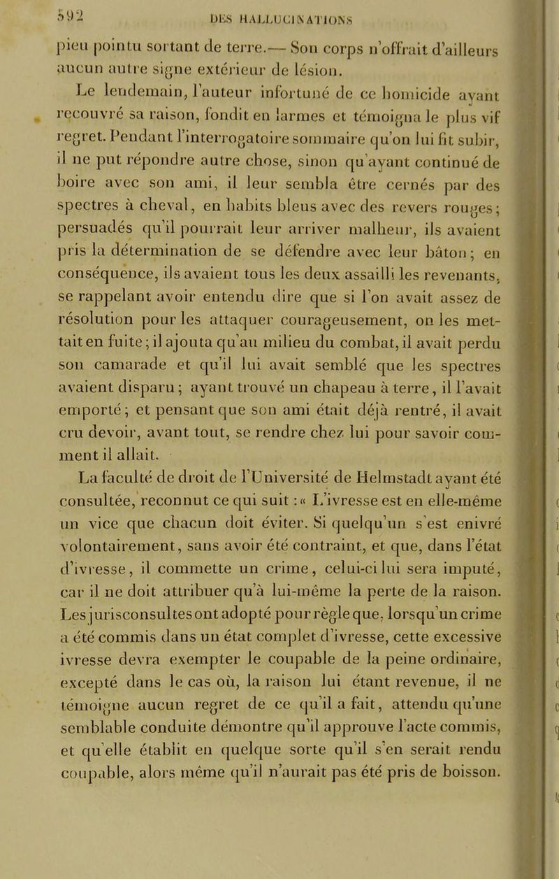 pieu pointu sortant de terre— Son corps n'offrait d'ailleurs aucun autre Signe extérieur de lésion. Le lendemain, Fauteur infortuné de ce homicide ayant recouvré sa raison, fondit en larmes et témoigna le plus vif regret Pendant l'interrogatoire sommaire qu'on lui fît subir, il ne put répondre autre chose, sinon qu'ayant continué de boire avec son ami, il leur sembla être cernés par des spectres à cheval, en habits bleus avec des revers rouges; persuadés qu'il pourrait leur arriver malheur, ils avaient pris la détermination de se défendre avec leur bâton; en conséquence, ils avaient tous les deux assailli les revenants, se rappelant avoir entendu dire que si l'on avait assez de résolution pour les attaquer courageusement, on les met- tait en fuite; il ajouta qu'au milieu du combat,il avait perdu son camarade et qu'il lui avait semblé que les spectres avaient disparu ; ayant trouvé un chapeau à terre, il l'avait emporté; et pensant que son ami était déjà rentré, il avait cru devoir, avant tout, se rendre chez lui pour savoir com- ment il allait. La l'acuité de droit de l'Université de Helmstadt ayant été consultée, reconnut ce qui suit :« L'ivresse est en elle-même un vice que chacun doit éviter. Si quelqu'un s est enivré volontairement, sans avoir été contraint, et que, dans l'état d'ivresse, il commette un crime, celui-ci lui sera imputé, car il ne doit attribuer qu'à lui-même la perte de la raison. Les jurisconsultes ont adopté pour règle que. lorsqu'un crime a été commis dans un état complet d'ivresse, cette excessive ivresse devra exempter le coupable de la peine ordinaire, excepté dans le cas où, la raison lui étant revenue, il ne témoigne aucun regret de ce qu'il a fait, attendu qu'une semblable conduite démontre qu'il approuve l'acte commis, et quelle établit en quelque sorte qu'il s'en serait rendu coupable, alors même qu'il n'aurait pas été pris de boisson.