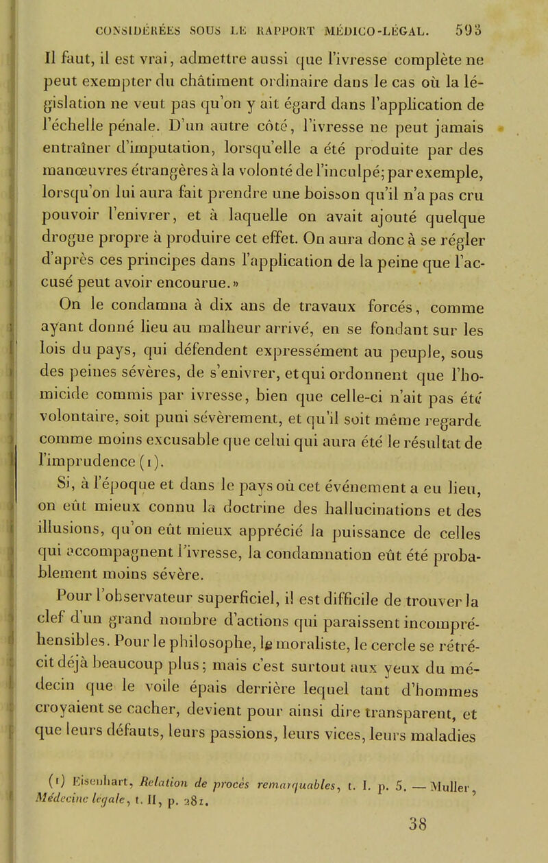 Il faut, il est vrai, admettre aussi que l'ivresse complète ne peut exempter du châtiment ordinaire dans le cas où la lé- gislation ne veut pas qu'on y ait égard dans l'application de l'échelle pénale. D'un autre côté, l'ivresse ne peut jamais entraîner d'imputation, lorsqu'elle a été produite par des manœuvres étrangères à la volonté de l'inculpé; par exemple, lorsqu'on lui aura fait prendre une boisson qu'il n'a pas cru pouvoir l'enivrer, et à laquelle on avait ajouté quelque drogue propre à produire cet effet. On aura donc à se régler d'après ces principes dans l'application de la peine que l'ac- cusé peut avoir encourue.» On le condamna à dix ans de travaux forcés, comme ayant donné lieu au malheur arrivé, en se fondant sur les lois du pays, qui défendent expressément au peuple, sous des peines sévères, de s'enivrer, et qui ordonnent que l'ho- micide commis par ivresse, bien que celle-ci n'ait pas été volontaire, soit puni sévèrement, et qu'il soit même regardt comme moins excusable que celui qui aura été le résultat de l'imprudence (i). Si, à l'époque et dans le pays où cet événement a eu lieu, on eût mieux connu la doctrine des hallucinations et des illusions, qu'on eût mieux apprécié la puissance de celles qui accompagnent l'ivresse, la condamnation eût été proba- blement moins sévère. Pour l'observateur superficiel, il est difficile de trouver la clef d'un grand nombre d'actions qui paraissent incompré- hensibles. Pour le philosophe, le moraliste, le cercle se rétré- cit déjà beaucoup plus; mais c'est surtout aux yeux du mé- decin que le voile épais derrière lequel tant d'hommes croyaient se cacher, devient pour ainsi dire transparent, et que leurs défauts, leurs passions, leurs vices, leurs maladies (0 Eiâenhart, Relation de procès remarciuables, t. I. p. 5. — Muller Médecine légale, t. II, p. -j8i. 38