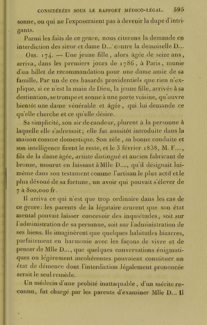 sonne, ou qui ne l'exposeraient pas à devenir la dupe d'intri- gants. Parmi les faits de ce genre, nous citerons la demande en interdiction des sieur et dame D... contre la demoiselle D... Obs. 174* — Une jeune fille , alors âgée de seize ans, arriva, dans les premiers jours de 1786 , à Paris, munie d'un billet de recommandation pour une dame amie de sa famille. Par un de ces hasards providentiels que rien n'ex- plique, si ce n'est la main de Dieu, la jeune fille, arrivée à sa destination, se trompe et sonne à une porte voisine, qu'ouvre bientôt une dame vénérable et âgée, qui lui demande ce qu'elle cherche et ce qu'elle désire. Sa simplicité, son air de candeur, plurent à la personne à laquelle elle s'adressait; elle fut aussitôt introduite dans la maison comme domestique. Son zèle , sa bonne conduite et son intelligence firent le reste, et le 3 février 1838, M. F..., fils de la dame âgée, artiste distingué et ancien fabricant de bronze, mourut en laissant à Mlle D..., qu'il désignait lui- même dans son testament comme l'artisan le plus actif et le plus dévoué de sa fortune, un avoir qui pouvait s'élever de 7 à 800,000 fr. Il arriva ce qui n'est que trop ordinaire dans les cas de ce genre: les parents de la légataire crurent que son état mental pouvait laisser concevoir des inquiétudes, soit sur l'administration de sa personne, soit sur l'administration de ses biens. Ils imaginèrent que quelques habitudes bizarres, parfaitement en harmonie avec les façons de vivre et de penser de Mlle D..., que quelques conversations énigmati- ques ou légèrement incohérentes pouvaient constituer un état de démence dont l'interdiction légalement prononcée serait le seul remède. Un médecin d'une probité inattaquable, d'un mérite re- connu, fut chargé par les parents d'examiner Mlle D... il