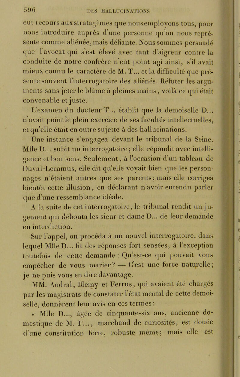 eut recours aux stratagèmes que nousemployons tous, pour nous introduire auprès d'une personne qu'on nous repré- sente comme aliénée, mais défiante. Nous sommes persuadé que l'avocat qui s'est élevé avec tant d'aigreur contre la conduite de notre confrère n'eût point agi ainsi, s'il avait mieux connu le caractère de M. T... et la difficulté que pré- sente souvent l'interrogatoire des aliénés. Réfuter les argu- ments sans jeter le blâme à pleines mains, voilà ce qui était convenable et juste. L'examen du docteur T... établit que la demoiselle D... n'avait point le plein exercice de ses facultés intellectuelles, et qu'elle était en outre sujette à des hallucinations. Une instance s'engagea devant le tribunal de la Seine. Mlle D... subit un interrogatoire; elle répondit avec intelli- gence et bon sens. Seulement, à l'occasion d'un tableau de Duval-Lecamus, elle dit qu'elle voyait bien que les person- nages n'étaient autres que ses parents; mais elle corrigea bientôc cette illusion, en déclarant n'avoir entendu parler que d'une ressemblance idéale. A la suite de cet interrogatoire, le tribunal rendit un ju- gement qui débouta les sieur et dame D... de leur demande en interdiction. Sur l'appel, on procéda à un nouvel interrogatoire, dans lequel MlleD... fit des réponses fort sensées, à l'exception toutefois de cette demande : Qu'est-ce qui pouvait vous empêcher de vous marier? — C'est une force naturelle; je ne puis vous en dire davantage. MM. Andral, Bleiny et Ferrus, qui avaient été chargés par les magistrats de constater l'état mental de cette demoi- selle, donnèrent leur avis en ces termes: « Mlle D .., âgée de cinquante-six ans, ancienne do- mestique de M. F..., marchand de curiosités, est douée d'une constitution forte, robuste même; mais elle est