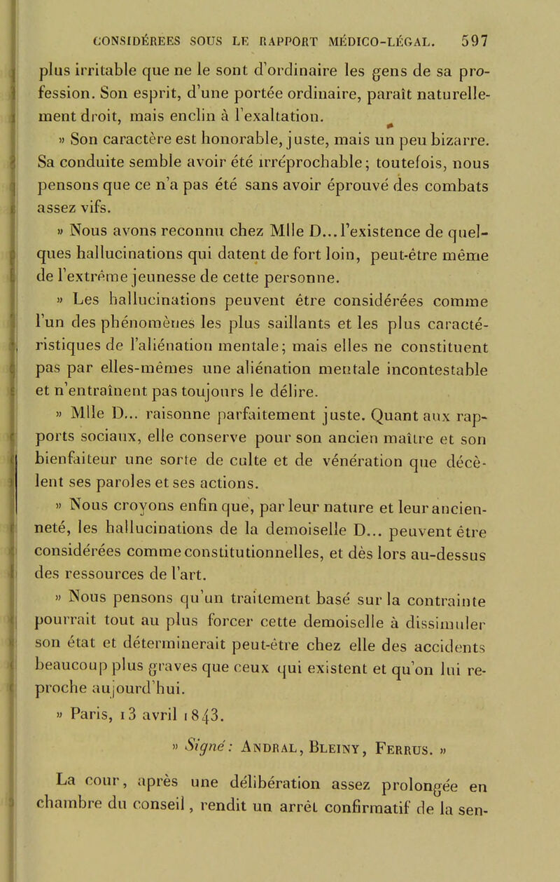 plus irritable que ne le sont d'ordinaire les gens de sa pro- fession. Son esprit, d'une portée ordinaire, paraît naturelle- ment droit, mais enclin à l'exaltation. » Son caractère est honorable, juste, mais un peu bizarre. Sa conduite semble avoir été irréprochable; toutefois, nous pensons que ce n'a pas été sans avoir éprouvé des combats assez vifs. » Nous avons reconnu chez Mlle D...l'existence de quel- ques hallucinations qui datent de fort loin, peut-être même de l'extrême jeunesse de cette personne. » Les hallucinations peuvent être considérées comme l'un des phénomènes les plus saillants et les plus caracté- ristiques de l'aliénation mentale; mais elles ne constituent pas par elles-mêmes une aliénation mentale incontestable et n'entraînent pas toujours le délire. » Mlle D... raisonne parfaitement juste. Quant aux rap- ports sociaux, elle conserve pour son ancien maître et son bienfaiteur une sorte de culte et de vénération que décè- lent ses paroles et ses actions. » Nous croyons enfin que, parleur nature et leur ancien- neté, les hallucinations de la demoiselle D... peuvent être considérées comme constitutionnelles, et dès lors au-dessus des ressources de l'art. » Nous pensons qu'un traitement basé sur la contrainte pourrait tout au plus forcer cette demoiselle à dissimuler son état et déterminerait peut-être chez elle des accidents beaucoup plus graves que ceux qui existent et qu'on lui re- proche aujourd'hui. » Paris, 13 avril 1843. » Signé: Andral, Bleiny, Ferrus. » La cour, après une délibération assez prolongée en chambre du conseil, rendit un arrêt confirmatif de la sen-