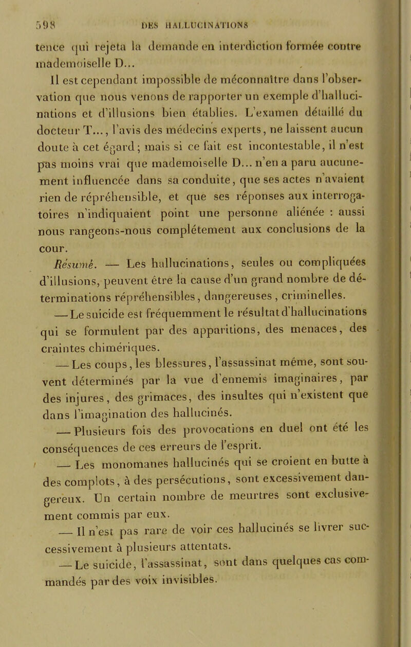 tence qui rejeta la demande en interdiction formée contre mademoiselle D... Il est cependant impossible de méconnaître dans l'obser- vation que nous venons de rapporter un exemple d'halluci- nations et d'illusions bien établies. L'examen détaillé du docteur T..., l'avis des médecins experts, ne laissent aucun doute à cet égard; mais si ce fait est incontestable, il n'est pas moins vrai que mademoiselle D... n'en a paru aucune- ment influencée dans sa conduite, que ses actes n'avaient rien de répréhensible, et que ses réponses aux interroga- toires n'indiquaient point une personne aliénée : aussi nous rangeons-nous complètement aux conclusions de la cour. Résumé. — Les hallucinations, seules ou compliquées d'illusions, peuvent être la cause d'un grand nombre de dé- terminations répréhensibles, dangereuses , criminelles. — Le suicide est fréquemment le résultat d'hallucinations qui se formulent par des apparitions, des menaces, des craintes chimériques. — Les coups, les blessures, l'assassinat même, sont sou- vent déterminés par la vue d'ennemis imaginaires, par des injures, des grimaces, des insultes qui n'existent que dans l'imagination des hallucinés. Plusieurs fois des provocations en duel ont été les conséquences de ces erreurs de l'esprit. Les monomanes hallucinés qui se croient en butte à des complots, à des persécutions, sont excessivement dan- gereux. Un certain nombre de meurtres sont exclusive- ment commis par eux. H n'est pas rare de voir ces hallucinés se livrer suc- cessivement à plusieurs attentats. — Le suicide, l'assassinat, sont dans quelques cas com- mandés par des voix invisibles.