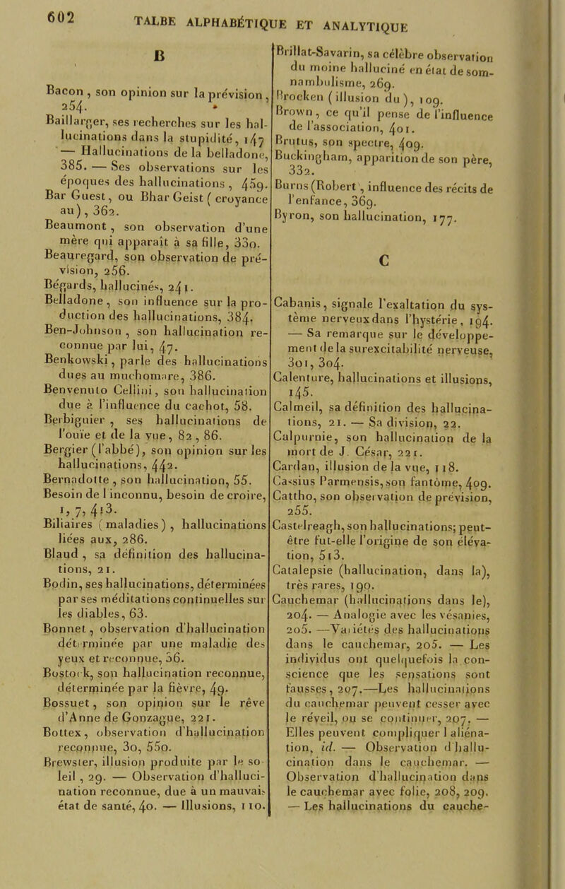 B Bacon , son opinion sur la prévision , 254. • Baillarger, ses recherches sur les hal- lucinations dans la stupidité, 1/17 — Hallucinations de la belladone, 385. — Ses observations sur les époques des hallucinations, 4^9. Bar Guest, ou Bhar Geist ( croyance au), 362. Beaumont, son observation d'une mère qui apparaît à sa fille, 33o Beauregard, son observation de pré- vision, 256. Bégards, hallucinés, 241. Belladone, soi) influence sur la pro duction des hallucinations, 384. Ben-J ohnson , son hallucination re connue par lui, 47. Benkowski, parle des hallucinations dues au muchomare, 386. Ben venulo Celiiui, son hallucination due à l'influence du cachot, 58. Berbiguier , ses hallucinations de l'ouïe et de la vue, 82 , 86. Bergier (l'abbé), son opinion sur les hallucinations, 442, Bernadotte , son hallucination, 55. Besoin de 1 inconnu, besoin de croire, 1, 7, 4?3. Biliaires (maladies), hallucinations liées aux, 286. Blaud , sa définition des hallucina- tions, ai. Bodin, ses hallucinations, déterminées par ses méditations continuelles sur les diables, 63. Bonnet, observation d'hallucination déterminée par une maladie de? yeux et reconnue, 36. Bostoi k, son hallucination reconnue, déterminée par la fièvre, 4g. Bossuet, son opinion sur le rêve d'Anne de Gonzague, 221. Bottex, observation d'hallucination reconnue, 3o, 55o. Biewster, illusion produite par le so- leil , 29. — Observation d'halluci- nation reconnue, due à un mauvafe état de santé, 4o. — Illusions, 110. Bnllat-bavarin, sa célèbre observation du moine halluciné en état de som- nambulisme, 269. Brocken (illusion du), 109. Brown , ce qu'il pense de l'influence de l'association, 401. Brutus, son spectre, 409. Buckingham, apparition de son père, 332. Bu rns (Robert , influence des récits de l'enfance, 36g. Byron, son hallucination, 177. Cabanis, signale l'exaltation du sys- tème nerveux dans l'hystérie, 194. — Sa remarque sur le développe- ment delà surexcitabilité nerveuse, 3oi, 3o4- Calenture, hallucinations et illusions, i45. Calmeil, sa définition des hallucina- tions, 21. — Sa division, 22. Calpurnie, son hallucination de la mort de J. César, 22 r. Cardan, illusion de la vue, 1 18. Cassius Parmensis,son fantôme, 4og. Cattho, son observation de prévision, 255. Castelreagh, son hallucinations; peut- être fut-elle l'origine de son éléva- tion, 513. Catalepsie (hallucination, dans la), très rares, 1 go. Cauchemar (hallucinations dans le), 204. — Analogie avec les vésapjes, 205. —Vaiiétés des hallucinations dans le cauchemar, 2o5. — Les individus ont quelquefois la con- science que les sensations sont fausses, 207.—Les hallucinations du cauchemar peuvent pes§er avec le réveil, ou se continue 207. — Elles peuvent compliquer 1 aliéna- tion, ici. — Observation d'hallu- cination dans le cauchemar. — Observation d'hallucination dans le cauchemar avec folie, 208, 209. — Les hallucinations du cauche-