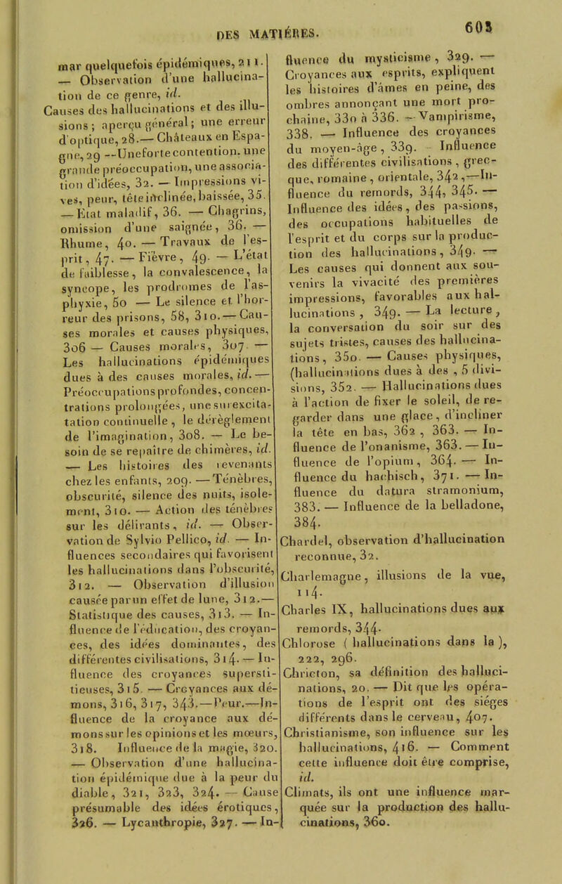 OES MATIÈRES. 605 mar quelquefois épidémiques, an. — Observation OUlifi hallucina- tion de ce genre, id. Causes .Ils hallucinations et des illu- sions ; aperçu général; une erreur d optique, 28.— Châteaux en Espa- gne, 29 —Unefortecontention.une grande préoccupation, une associa- tion d'idées, 32. - Impressions vi- ves, peur, têleiiïrlinée,baissée, 35. — Ktat maladif, 36. — Chagrins, omission d'une saignée, 36. — Rhume, 40.— Travaux de l'es- prit , 4?- — Fièvre , 49- — L'état de faiblesse, la convalescence, la syncope, les prodromes de l'as- phyxie, 5o — Le silence et l'hor- reur des prisons, 58, 310. — Cau- ses morales et causes physiques, 3o6 — Causes morales, 3o7- — Les hallucinations épidémiques dues à des causes morales, id.— Préoccupations profondes, concen- trations prolongées, unesurexcita- tation continuelle , le dérèglement de l'imagination, 3o8. — Le be- soin de se repaître de chimères, id. — Les histoires des levenants chez les enfants, 209. —Ténèbres, obscurité, silence des nuits, isole- ment, 310. — Action des ténèbre? sur les délirants, id. — Obser- vation de Sylvio Pellico, id. — In- fluences secondaires qui favorisent les hallucinations dans l'obscurité, 312. — Observation d'illusion causée parun effet de lune, 3i2.— Statistique des causes, 313. — In- fluence de l'éducation, des croyan- ces, des idées dominantes, des différentes civilisations, 314- — In- fluence des croyances supersti- tieuses, 3 1 5. —Croyances aux (li - mons, 316, 3 1 7, 343. — Peur.—In- fluence de la croyance aux dé- monssur les opinionset les moeurs, 3)8. Influence de la m;igie, Ï20. — Observation d'une hallucina- tion épklémiqne due à la peur du diable, 321, 323, 3?-4. Cause présumable des idées erotiques, 3?6. — Lycanthropie, 327. — In- fluence du mysticisme , 329. — Croyances aux esprits, expliquent les histoires d'âmes en peine, des ombres annonçant une mort pro- chaine, 33o à 336. - Vampirisme, 338. — Influence des croyances du moyen-âge , 339- Influence des différentes civilisations, grec- que, romaine , orientale, 34^ ,—In- fluence du remords, 344-> 34^- — Influence des idées, des pa-sions, des occupations habituelles de l'esprit et du corps sur la produc- tion des hallucinations, 3/^9- — Les causes qui donnent aux sou- venirs la vivacité des premières impressions, favorables aux hal- lucinations , 349. — La lecture , la conversation du soir sur des sujets tristes, causes des hallucina- tions, 35o. — Causes physiques, (hallucinations dues à des , 5 divi- sions, 352. — Hallucinations dues à l'action de fixer le soleil, de re- garder dans une glace, d'incliner la tête en bas, 362 , 363. — In- fluence de l'onanisme, 363. — In- fluence de l'opium, 364-— In- fluence du hachisch, 371. —In- fluence du datura stramonium, 383. — Influence de la belladone, 384. Chardel, observation d'hallucination reconnue, 32. Charlemagne, illusions de la vue, 114. Charles IX, hallucinations dues au* remords, 344- Chlorose ( hallucinations dans la ), 222, 296. Chricton, sa définition des halluci- nations, 20. — Dit que l^s opéra- tions de l'esprit ont des sièges différents dans le cerveau, 407- Christianisme, son influence sur les hallucinations, 4'6. — Comment cette influence doit être comprise, id. Climats, ils ont une influence mar- quée sur la production des hallu- cinations, 36o.
