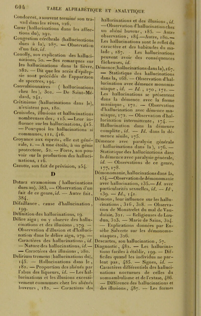 no/i Condorcet, a souvent terminé son tra vail dans les rêves, 226. Cœur (hallucinations dans les affec- lions du), 292. Congestion cérébrale (hallucinations dues à 1»), 287. — Observation d'un fait, id. Conolly, son explication des halluci nations, 5o. — Ses remarques sur les hallucinations dans la fièvre, 282. — Dit que les accès d epilep- sie sont précédés de l'apparition de spectres, 194. Convulsionnaires ( hallucinations chez les), 3oi. —De Saint-Mé- dard, 241. Crétinisme (hallucinations dans le), n'existent pas, 180. Croisades, illusions et hallucinations nombreuses des , 115.—Leur in- fluence sur les hallucinations, 415. — Pourquoi les hallucinations si communes, 11 r, 416. Croyance aux esprits, elle est géné- rale, i. — A une étoile, à un génie prolecteur, 52. — Forte, son pou- voir sur la production des halluci- nations, 116. Cazotte, son fait de prévision, 254- D Datura stramonium ( hallucinations dues au), 383. — Observation d'un fait de ce genre,id. — Autre fait, 384. Défaillance , cause d'hallucination , /9?-. Définition des hallucinations, 19. Délire aigu ; on y observe des hallu- cinations et des illusions ,279. — Observation d'illusion et d'halluci- nation dans le délire aigu, 279. — Caractères des hallucinations , id. — Nature des hallucinations, id.— — Caractères des illusions , 280. Delirium tremens (hallucinations du), i45. — Hallucinations dans le, 181. — Proportion des aliénés par l'abus des liqueurs, id. — Les hal- lucinations et les illusions excessi- vement communes chez les aliénés buveurs , 182. — Caractères di>« hallucinations et des illusions , id. — Observation d'hallucination chez un aliéné buveur, 185. — Autre observation, 184.—Autre, 180.— Les hallucinations sont le reflet du caractère et des habitudes du ma- lade , 187. - Les hallucinations peuvent avoir des conséquences fâcheuses, id. Démence (hallucinations dans la), 167. — Statistique des hallucinations dans la, 168. — Observation d'hal- lucination avec démence monoma- niaque , id. — Id. , 170, 171. — Les hallucinations se présentent dans la démence avec la forme maniaque, 171. — Observation d'hallucination avec démence ma- niaque, 172. — Observation d'hal- lucination intermittente, 174. — Hallucination dans la démence complète, id. — Id. dans la dé- mence sénile, 175. Démence avec paralysie générale ( hallucinations dans la), 176.— Statistique des hallucinations dans la démence avec paralysie générale, id. — Observations de ce genre, 177, 178. Démonomanie, hallucinations dans la, i34.—Ob servation de démonomanie avec hallucination, 135.— Id. avec particularités sexuelles, id, — Id-, i3g. — Id., 141. Démons, leur influence sur les hallu- cinations , 316 , 318. — Observa- tion de Monstrelet du mal deVau- doisie, 321. — Religieuses de Lou- dun, 3a3. — Marie de Sains, 324- — Explications données par Eu- sèbe Salverte sur les démonoma- niaques, 326. Descartes, son hallucination , 57. Diagnostic, 482. — Les hallucina- tions faciles à établir, /99. — Dif- ficiles quand les individus ne par- lent pas, 485. — Signes, id. — Caractères différentiels des halluci- nations nocturnes de celles du somnambulisme et de l'extase, 486. —■ Différence des hallucinations et des illusions, 487. — Les formes