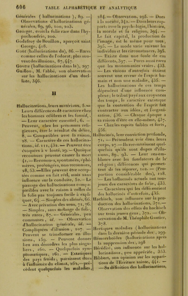 Géiu raies ( hallucinations ), 89. — Observations d'hallucinations gé- nérales, 8g, q6, too,2o3. Geotget. croit îa folie rare dans l'hy- pochondrie, 200. Godefroy de Bouillon, aperçoit saint George, 418. Goût (hallucinations du), 86. — Rares comme celles de l'odorat; plus sou- ventdesillusions, 87, 447■ Goutte (hallucinations dans la), 297. Guillon , M. l'abbé, son observation suf les hallucinations d'un duel- liste, 346- II Hallucinations,leurs matériaux, 5.— Leurs différences dè caractère chez les hommes célèbres et les foustrf, . — Leur caractère essentiel , 6. — Peuvent, chez les personnes reli- gieuses, être le résultat du délire, 8. — Coinpaiibles avec la raison, 28. — Caractère de ces hallucina- tions, id. 1 11,432. — Peuvent être évoquées à v lonté, 29. — Quoique reconnues peuvent causer la mon 4t. — Reconnues, spontanées, éphé- mères, prolongées, non reconnues, 28, 53.—Elles peuvent être accep- tées comme un fait réel, mais sans influence sur la conduite, 52. —Le passage des hallucinations compa- patibles avec la raison à celles de la folie pas toujours facile à expli- quer, 64. — Simples des aliénés, 66. — Avec privation des sens, 71, 76. — Simples, sans mélange de Pôiie, très rares, 87. — Générales, peu communes , id. — Observation d'hallucination générale, id. — Compliquées d'illusion , I07. — Peuvent se transformer en illu- sions, i59- — Peuvent donner lieu aux desordres les plus singu- liers , 160. — Quelquefois sym- ptomatiques, 161. — Extatiques des pays froids , paraissent dues à l'influence du climat, 262,—pré- cèdent quelquefois les maladies. 284. — Observation, 2g5. — Dues à la société, 342. — Dan&leurs rap- ports avec la psychologie, l'histoire, la morale et la religion, 3g4- — Le fait capital, la production de l'image, est le même pour tous, 3g5. — Le mode varie suivant les individus et les circonstances, 3g5. — Existe dans une foule de cas différents, 397. — Pures aussi rares que les monomanies vraies, 433. — Les visions d'autrefois étaient souvent une erreur de l'espiit hu- main et non une maladie, 435. — Les hallucinations de ces temps dépendent d'une influence com- plexe ; le tribut payé aux croyances des temps , le caractère extatique que la contention de l'espiit fait contracter aux idées, et l'urgani- sation, 436. —Chaque époque a sa raison d'être en elle-même, 4^7- — Chez les esprits faibles et forts, 456. Hallucinés, leur conviction profonde, 71. — Prétendent voir dans leurs corps, 27.—Us reconnaissent quel- quefois qu'ils sont dupes d'illu- sions, 89, g3. — Leur res-em- blance avec les fondateurs de la' religion ; différences qui permet- tent de les séparer, 102. — (Pro- portion considérable des), 128. •— Les hallucinés actuels ont tou- jours des caractères de folie, 433. '— Caractères qui les difféiencient des hallucinés d'autrefois, 435. Hachisch, son influence sur la pro- duction des hallucinations, 371.— Observation des effets du hachisc h sur trois jeun« s gens , 372. — Ob- servation de M. Théophile Gautier, 378. Hectiques maladies (hallucinations d&ns la dernière période des , 299. Hémorrhoïdes (hallucinations après la suppression des , 298 Hérédité, son influence sur les hal- lucinations, peu appréciée, 353. Hibbert, son opinion sur les appari- tions de l'Ecriture sainte, 441 • ~~ — Sa définition des hallucinations,