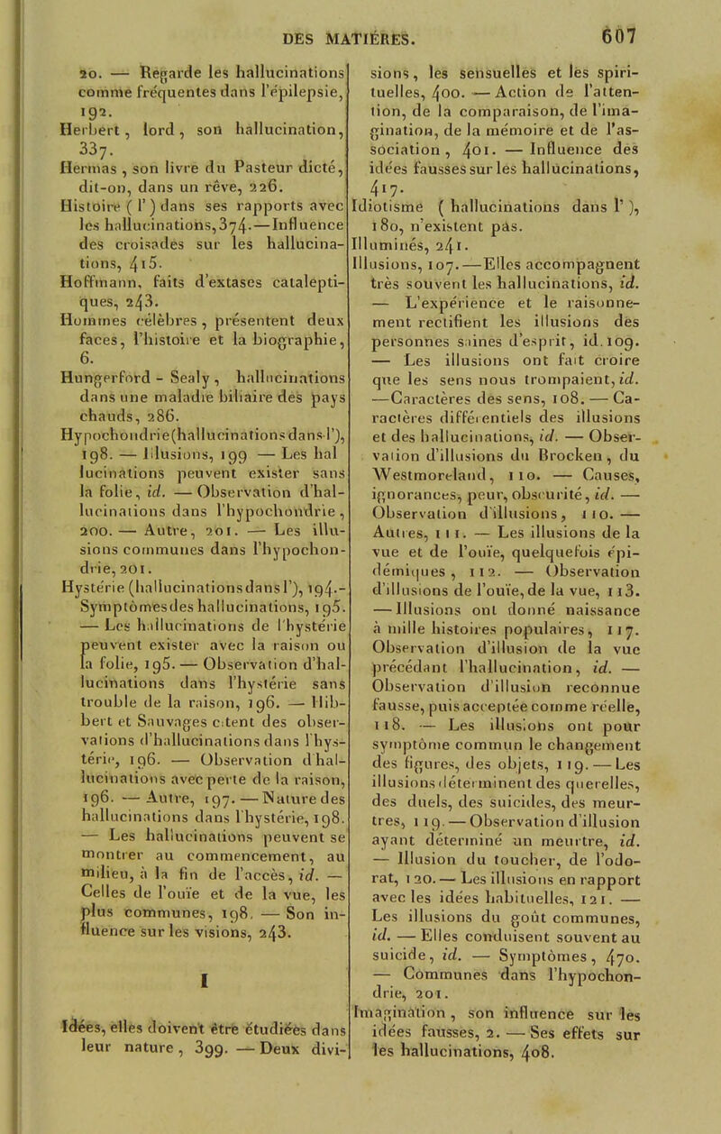20. — Regarde les hallucinations comme fréquentes dans lYpilepsie, 192. Herbert, lord, son hallucination, 337. Hermas , son livre du Pasteur dicté, dit-on, dans un rêve, 226. Histoire ( 1') dans ses rapports avec les hallucinations,3y4-—Influence des croisades sur les hallucina- tions, 415. Hoffmann, faits d'extases catalepti- ques, 243. Hommes célèbres , présentent deux faces, l'histoire et la biographie, 6. Hungerford - Sealy, hallucinations dans une maladie biliaire des pays chauds, 286. Hypochondrie(hallu cinations dans T), 198. — Illusions, 199 — Les liai lucinations peuvent exister sans la folie, id. —Observation d'hal- lucinaiions dans l'hypochondrie, 200.— Autre, 201. — Les illu- sions communes dans l'hypochon- drie, 201. Hystérie (hallucinationsdansl ), 194-_ Symptômesdes hallucinations, 195. — Les hallucinations de l'hystérie {)euvent exister avec la raison ou a folie, ig5. — Observation d'hal- lucinations dans l'hystérie sans trouble de la raison, 196. — Hib- bert et Sauvages c:tent des obser- vations d'hallucinations dans 1 hys- térie, 196. — Observation d hal- lucinations avec perte de la raison, 196. —Autre, 197. — Naturedes hallucinations dans l'hystérie, 198. — Les hallucinations peuvent se montrer au commencement, au milieu, à la fin de l'accès, id. — Celles de l'ouïe et de la vue, les plus communes, 198. — Son in- fluence sur les visions, 243. I Idées, elles doivent être étudiées dans leur nature , 3gg. — Deux divi- sions , les sensuelles et lès spiri- tuelles, 4oo. -—Action de l'atten- tion, de la comparaison, de l'ima- gination, de la mémoire et de l'as- sociation , 4QI- —Influence des idées fausses sur les hallucinations, 417. Idiotisme ( hallucinations dans 1' ), 180, n'existent pas. Illuminés, 241 • Illusions, 107.—Elles accompagnent très souvent les hallucinations, id. — L'expérience et le raisonne- ment rectifient les illusions des personnes saines d'esprit, id.109. — Les illusions ont fait croire que les sens nous trompaient, id. —Caractères des sens, 108. — Ca- ractères différentiels des illusions et des hallucinations, id. — Obser- vaiion d'illusions du Brocken, du Westmorelaud, 110. — Causes, ignorances^ peur,obscurité, id. — Observation d'illusions, 110.— Autres, m. — Les illusions de la vue et de l'ouïe, quelquefois épi- démiques , 112. — Observation d'illusions de l'ouïe,de la vue, 113. — Illusions ont donné naissance à mille histoires populaires, 117. Observation d'illusion de la vue précédant l'hallucination, id. — Observation d'illusion reconnue fausse, puis acceptée comme réelle, 118. — Les illusions ont pour symptôme commun le changement des ligures, des objets, 119. — Les ill usions déterminent des querelles, des duels, des suicides, des meur- tres, 119. — Observation d'illusion ayant déterminé un meurtre, id. — Illusion du toucher, de l'odo- rat, 1 20. — Les illusions en rapport avec les idées habituelles, 121. — Les illusions du goût communes, id. — Elles conduisent souvent au suicide, id. — Symptômes, 470. — Communes dans l'hypochon- drie, 20 t. Imagination , son influence sur les idées fausses, 2. — Ses effets sur les hallucinations, 408.