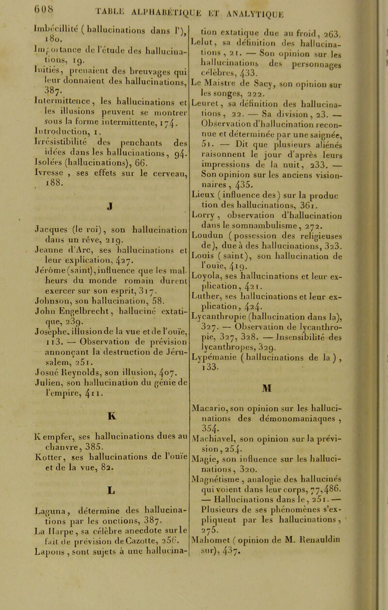 6 OS Imbécillité ( hallucinations dans 1). 180. Imf oitance tic l'étude des hallucina- tions, 19. Initiés, prenaient des breuvages qui leur donnaient des hallucinations, 387. Intermittence, les hallucinations et les illusions peuvent se montrer sous la forme intermittente, 174. Introduction, 1. Irrésistibilité des penchants des idées dans les hallucinations, 94- Isole'es (hallucinations), 66. Ivresse , ses effets sur le cerveau, 188. Jacques (le roi), son hallucination dans un rêve, 219. Jeanne d'Arc, ses hallucinations et leur explication, 427- Jérôme (saint), influence que les mal- heurs du monde romain durent exercer sur son esprit, 317. Johnson, sou hallucination, 58. John Engelbrecht, halluciné extati- que, 239. Josèphe. illusion de la vue et de l'ouïe, 113. — Observation de prévision annonçant la destruction de Jéru- salem, 251. Josué Reynolds, son illusion, 4°7« Julien, son hallucination du génie de l'empire, 411 • K Kempfer, ses hallucinations dues au chanvre, 385. Kotter, ses hallucinations de l'ouïe et de la vue, 82. Laguna, détermine des hallucina- tions par les onctions, 387. La Harpe, sa célèbre anecdote surle fait de prévision deCazotte, 25(;. Lapons , sont sujets à une hallucina- tion extatique due au froid, 263. Lelut, sa définition des hallucina- tions ,21. — Son opinion sur les hallucinations des personnages célèbres, 433. Le Maistre de Sacy, son opinion sur les songes, 222. Leuret, sa définition des hallucina- tions, 22. — Sa division, 23. — Observation d'hallucination recon- nue et déterminée par une saignée, 5i. — Dit que plusieurs aliénés raisonnent le jour d'après leurs impressions de la nuit, 233. — Son opinion sur les anciens vision- naires , 435. Lieux ( influence des) sur la produc tion des hallucinations, 361. Lorry, observalion d'hallucination dans le somnambulisme, 272. Loudun ( possession des religieuses de), due à des hallucinations, 323. Louis (saint), son hallucination de r ouïe, 4»9- Loyola, ses hallucinations et leur ex- plication, 42 1. Luther, ses hallucinations et leur ex- plication, 424- Lycanthropie (hallucination dans la), 327. — Observalion de lycanthro- pie, 327, 328. — Insensibilité des lycanthropes, 329. Lypémanie (hallucinations de la), 133. M Macario, son opinion sur les halluci- nations des démonomaniaques , 354. Machiavel, son opinion sur la prévi- sion , 254. Magie, son influence sur les halluci- nations, 320. Magnétisme , analogie des hallucinés qui voient dans leur corps, 77,486. — Hallucinations dans le, 251. — Plusieurs de ses phénomènes s'ex- pliquent par les hallucinations, 275. Mahomet (opinion de M. Renauldin sur), 437.