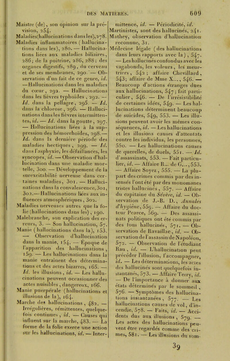 Maistre (de), son opinion sur la pré- on, 254- Maladies(hallucinations dansles),2 78. Maladies inflammatoires (hallucina- tions dans les), 280. — Hallucina- tions liées aux maladies biliaires, 286; de la poitrine, 286, 288; des organes digestifs, 289, du cerveau et de ses membranes, 290.~— Ob- servation d'un fait de ce genre, ici. — Hallucinations dans les maladies du cœur, 292. — Hallucinations dans les fièvres typhoïdes , 292. — Id. dans la pellagre, 2g5. — Id. dans la chlorose, 296. — Halluci- nations dans les fièvres intermitten- tes, id. — Id. dans la goutte, 297. — Hallucinations liées à la sup- pression des hémorrhoïdes, 298.— Jd. dans la dernière période des maladies hectiques , 299. — Ici. dans l'asphyxie, les défaillances, les syncopes, id. — Observation d'hal- lucination dans une maladie mor- telle, 3oo. — Développement de la surexcitabilité nerveuse dans cer- taines maladies, 3oi. — Halluci- nations dans la convalescence,3oi, 3o?..— Hallucinations liées aux in- fluences atmosphériques, 3oa. Maladies nerveuses autres que la fo- lie (hallucinations dans les), 190. Malebranche, son explication des er- reurs, 3. — Son hallucination, 5j. Manie (hallucinations dans la), i53. — Observation d'hallucination dans la manie, 154. — Époque de l'apparition des hallucinations , i5g. — Les hallucinations dans la manie entraînent des détermina- tions et des actes bizarres, 165. — Id. les illusions, id. — Les hallu- cinations peuvent occasionner des actes nuisibles, dangereux, 166. Manie puerpérale (hallucinations et illusions de la), 164- Marche des hallucinations, 482. — irrégulières, rémittentes, quelque- fois continues , id. — Causes qui influent sur la marche, 483. — La forme de la folie exerce une action sur les hallucinations, id. — Inter- mittence, id. Périodicité, id. Martinistes, sont des hallucinés, ^41 • Mathey, observation d'hallucination reconnue, 3i. Médecine légale (des hallucinations dans leurs rapports avec la) , 547- — Leshallucinés confondus avec les vagabonds, les voleurs, les meur- triers , 542 ; affaire Chevillard, 543; affaire de Mme X..., 546. — Beaucoup d'actions étranges dues aux hallucinations, 547 ; fait parti- culier, 546. — De l'irrésisiibilité de certaines idées, 549- — Les hal- lucinations déterminent beaucoup de suicides, 549, 553. — Les illu- sions peuvent avoir les mêmes con- séquences, id. —Les hallucinations et les illusions causes d'attentats contre les individus, les personnes, 55o. — Les hallucinations causes de querelles, de duels, 551. — Id. d'assassinats, 553. —Fait particu- lier, id. — Affaire R... de G..., 553. — Affaire Soyez, 555. — La plu- part des crimes commis par des in- sensés l'ont été par des monomanes tristes hallucinés, 557. — Affaire du capitaine du Sévère, id. — Ob- servation de J.-B. D., Annales d'hygiène, 55g. — Affaire du doc- teur Pearce, 56g. — Des assassi- nats politiques ont été commis par des fous hallucinés, 571. — Ob- servation de Ravaillac, id. — Ob- servation de l'assassin de Napoléon, 572. —- Observation de l'étudiant Rau , id. — L'hallucination peut précéder l'illusion, l'accompagner, id. — Les déterminations, les actes des hallucinés sont quelquefois in- stantanés, 573. —Affaire Terry, id. — De l'importance à donner aux états déterminés par le sommeil 576- — Symptômes des hallucina- tions instantanées, 577. — Les hallucinations causes de vol, d'in- cendie, 578. — Faits, id. — Acci- dents dus aux illusions , Les actes des hallucinations peu- vent être regardés comme des cii- mes, 581. — Les illusions du som- 39
