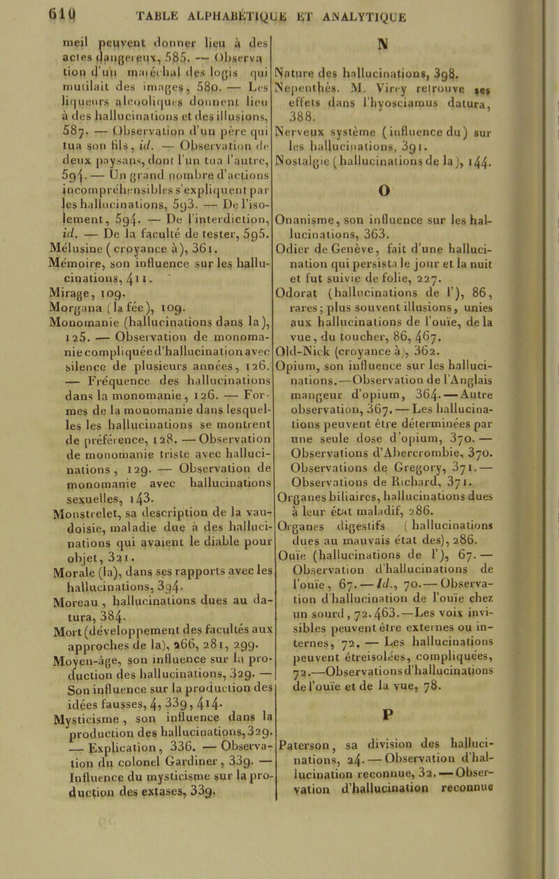 meil peuvent donner Ijeu à des actes qangereqx, 585. — Observq tion d'un maiéthal des logis qui mutilait des images, 58p. — Les liqueurs aleooliques donnent, lieu à des hallucinations et des illusions, 58?. — Observation d'un père qui tua son Hls, id. — Observation de deux pnysaps, dppl l'un tua l'autre, 5<){. — Un grand nombre d'actions incompréhensibles s'expliquent par les hallucinations, 5g3. — De l'iso- lement, 5g4- — De l'interdiction, id. — De la faculté de tester, 5g5. Mélusine ( croyance à), 361. Mémoire, son influence sur les hallu- cinations, 41 1 ■ Mirage, 109. Morgana (lafée), 10g. Monomanie (hallucinations dans la), 125. — Observation de monoma- nie compliquée d'hallucination avec silence de plusieurs années, 126. — Fréquence des hallucinations dans la monomanie, 126. — For- mes de la monomanie dans lesquel- les les hallucinations se montrent de préférence, 128. —Observation de monomanie triste avec halluci- nations , 129. — Observation de monomanie avec hallucinations sexuelles, i43. Monstrelet, sa description de la vau- doisie, maladie due à des halluci- nations qui avaient le diable pour objet, 32i. Morale (la), dans ses rapports avec les hallucinations, 3g4- Moreau , hallucinations dues au da- tura, 384- Mort (développement des facultés aux approches de la), 066, 281, 299. Moyen-âge, son influence sur lu pro- duction des hallucinations, 329. — Son influence sur la production des idées fausses, 4, 33g, 4*4- Mysticisme , son influence dans la production des hallucinations,32g. — Explication, 336. — Observa- tion du colonel Gardiner, 33g. — Influence du mysticisme sur la pro- duction des extases, 33g. IV Nature des hallucination», 398. INepenthès. M. Virey retrouve te% effets dans llivosciamus datura. 388. Nerveux système (influence du) sur les hallucinations, 3g1. Nostalgie (hallucinationsde la}, 144. o Onanisme, son influence sur les hal- lucinations, 363. 041er de Genève, fait d'une halluci- nation qui persista le jour et la nuit et fut suivie de folie, 227. Odorat (hallucinations de 1'), 86, rares; plus souvent illusions, unies aux hallucinations de l'ouïe, delà vue, du toucher, 86, 467. Old-Nick (croyance à;, 3Ô2. Opium, son influence sur les halluci- nations.—Observation de l'Anglais mangeur d'opium, 364-— Autre observation, 367. — Les hallucina- tions peuvent être déterminées par une seule dose d'opium, 370. — Observations d'Abercrombie, 3yo. Observations de Gregory, 371.— Observations de Richard, 371. Organes biliaires, hallucinations dues à leur état maladif, 286. Organes digestifs ( hallucinations dues au mauvais état des), 286. Ouïe (hallucinations de 1'), 67.— Observation d'hallucinations de l'ouïe, 67. —14.) 70.— Observa- tion dhallucination de l'ouïe chez un sourd , 72.463.—Les voix invi- sibles peuvent être externes ou in- ternes, 72. — Les hallucinations peuvent êtreisolées, compliquées, 72.—Observations d'hallucinations de l'ouïe et de la vue, 78. P Paterson, sa division des halluci- nations, 24. — Observation d'hal- lucination reconnue, 32. —Obser- vation d'hallucination reconnue