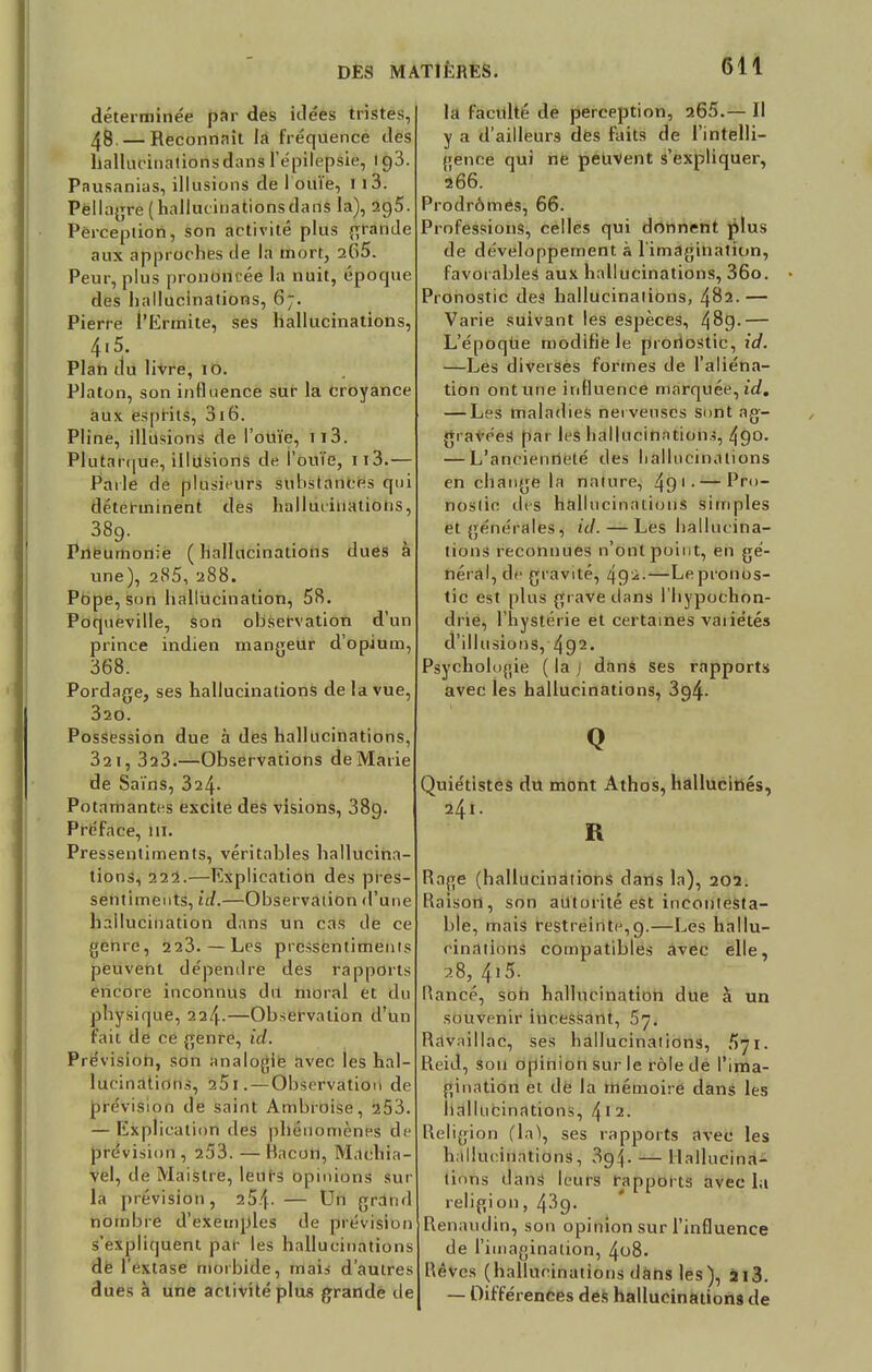 déterminée par des idées tristes, 48. — Reconnaît la fréquence des hallucinations dans i'épilêpsiê, 193. Pausanias, illusions de I ouïe, 1 i3. Pellagre (hallucinationsdans la), 2g5. Perception, son activité plus grande aux approches de la mort, 2(>5. Peur, plus prononcée la nuit, époque des hallucinations, 6*7. Pierre l'Ermite, ses hallucinations, 4.5 Plan du livre, 10. Platon, son influence sur la croyance aux esprits, 316. Pline, illusions de l'ouïe, n3. Plutarque, illusions de l'ouïe, n3.— Parle de plusieurs substances qui déterminent des hallucinations, 389. Pneumonie ( hallucinations dues à une), 285, 288. Pope, son hallucination, 58. Poqueville, son observation d'un prince indien mangeur d'opium, 368. Pordage, ses hallucinations de la vue, 320. Possession due à des hallucinations, 32 1, 323.—Observations de Marie de Sains, 324- Potamantes excite des visions, 389. Préface, 111. Pressentiments, véritables hallucina- tions, 222.—Explication des pres- sentiments, id.—Observation d'une hallucination dans un cas île ce genre, 223.—Les pressentiments peuvent dépendre des rapports encore inconnus du moral et du physique, 224.—Observation d'un fait de ce genre, id. Pré vision, son analogie avec les hal- lucinations, 25 I. — Observation de prévision de saint Ambroise, 253. — Explication des phénomènes de prévision , 253. — Bacon, Machia- vel, de Maistre, leurs opinions sur la prévision, 25|- — Un grand nombre d'exemples de prévision s'expliquent par les hallucinations dé l'extase morbide, mais d'autres dues à une activité plus grande de la facilité dé perception, 265.— Il y a d'ailleurs des faits de l'intelli- gence qui ne peuvent s'expliquer, 266. Prodromes, 66. Professions, celles qui donnent plus de développement à l'imagination, favorables aux hallucinations, 36o. Pronostic des hallucinations, 482.— Varie suivant les espèces, 4^9> — L'époqUe modifié le proriostic, id. —Les diverses formes de l'aliéna- tion ont une influence marquée, id. — Les maladies nerveuses sont ag- gravées par les hallucinations, 49°. — L'ancienneté des hallucinations en change la nature, 49 1 •—Pro- nostic des hallucinations simples et générales, id. — Les hallucina- tions reconnues n'ont point, en gé- néral, de gravité, 49^-—Lepronos- tic est plus grave dans l'hypochon- drie, l'hystérie et certaines vaiiétés d'illusions, 492- Psychologie ( la ) dans ses rapports avec les hallucinations, 3g4- Q Quiétistes du mont Athos, hallucinés, 241. R Rage (hallucinations dans la), 202. Raison, son autorité est incontesta- ble, mais restreinte,9.—Les hallu- cinations compatibles avec elle, 28,4i5. Rancé, son hallucination due à un souvenir incessant, 5y. Havaillac, ses hallucinations, 571. Reid, sou opinion sur le rôle de l'ima- gination et de la mémoire dans les hallucinations, !\ I 2. Religion (la), ses rapports avec les hallucinations, 3'94- — Hallucina- tions dans leurs rapports avec la religion, 439. Renaudin, son opinion sur l'influence de l'imagination, 408. Rêves (hallucinations dans les), 213. — Différences des hallucinations de