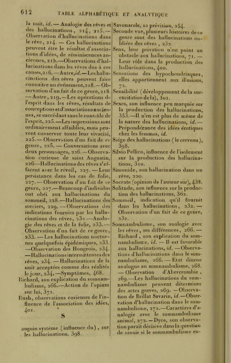 la nuit, id.— Analogie des rêves et des hallucinations, 214, 215.— Observation d'hallucinations dans le rêve, 214. — Ces hallucinations peuvent être le résultat d'associa tions d'idées, de réminiscences an tiennes, 2ib—Observations d'hal lucinations dans les rêves dus a ces causes,2l6.—Aulre,ù/.—Les hallu- cinations des rêves peuvent taire connaître un événement^ 18. —Ob- servation d'un fait de ce genre, 218 —'Autre, 2]Q. — Les opérations de l'esprit dans les rêves, résultats de conceptions etd'associationsancien nés, se succédant sans le conti ôle de l'esprit, 225.—Les impressions sont ordinairement affaiblies, mais peu vent conserver toute leur vivacité, 225.— Observation d'un fait de ce genre, 225. — Conversations avec deux personnages, 226. — Observa- tion curieuse de saint Augustin 226—Hallucinations des rêves s'ef- facent avec le réveil, 227.—Leur persistance dans les cas de folie, 227. — Observation d'un fait de ce genre, 227.—Beaucoup d'individus ont obéi aux hallucinations du sommeil, 228.—Hallucinations des sorcier;, 229.—Observations des indications fournies par les hallu- cinations des rêves, 23s.—Analo- gie des rêves et de la folie, 233.- Observation d'un fait de ce genre, 233. —Les hallucinations noctur- nes quelquefois épidémiques, ?.33 —Observation des Hongrois, 234 —Hallucinations intermittent es des rêves, 234- — Hallucinations de la nuit acceptées comme des réalités le jour, 234.—Symptômes, 468. liiehard, son explication du somnam- bulisme, 266.—Action de l'opium sur lui, 371. Rush, observations curieuses de l'in- fluence de l'association des idées, 4oi. anguin système (influence du) , sur les hallucinations, 3p,8. Savonarole, sa prévision, ?.54- Seconde vue, plusieurs histoires de ce genre sont des hallucinations ou- bliées des rêves , 232. Sens, leur privation n'est point un obstacle aux hallucinations, 71. Leur rôle dans la production des hallucinations, 400. Sensations des hypochnndriaques, elles appartiennent aux illusions, 72; Sensibilité (développement de la sur- excitation de la), 3oi. Sexes, son influence peu marquée sur la production des hallucinations, 353.—Il n'en est plus de même de la nature des hallucinations, id.— Prépondérance des idées érotiques chez les femmes, id. Siège des hallucinations ( le cerveau), , 398. Silvio Pellico, influence de l'isolement sur la production des hallucina- tions, 310. Simonide, son hallucination dans un rêve, 220. Socrate (opinion de l'auteur sur), 438. Solitude, son influence sur la produc- tion des hallucinations, 362. Sommeil, indication qu'il fournit dans les hallucinations, 232.— Observation d'un fait de ce genre, 232. Somnambulisme, son analogie avec les rêves, ses différences, 266. — Richard , son explication du som- nambulisme, id. —Il est favorable aux hallucinations, id. —Observa- tions d'hallucinations dans le som- nambulisme, 266.—État diurne analogue au somnambulisme, 268. — Observation d'Abercrombie , 269.—Les hallucinations du som- nambulisme peuvent déterminer des actes graves, 269. — Observa- tion de Brillât Savarin, id.—Obser- vation d'hallucination dans le som- nambulisme, 272.—Caractères d'a- nalogie avec le somnambulisme animal, 272.— Dyce, son observa- tion parait décisive dans la question de savoir si le somnambulisme en-