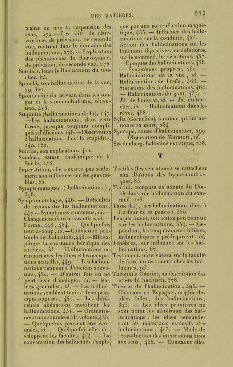 traîne ou non la suspension des sens, 272.—Les faits de clair- voyance, de prévision, de seconde vue, rentrent dans le domaine des hallucinations, 2y5. — Explication des phénomènes de clairvoyance, de prévision, de seconde vue, 275. Sorciers, leurs hallucinations du tou- cher, 85. Spinelli, son hallucination de la vue, 79, 320. Spontanéité du cerveau dans les son- ges et le somnambulisme, objec- tion, 413. Stupidité (hallucinations de la), i^j. —Les hallucinations , dans cette forme, presque toujours compli- quées d'illusions, 148.—Observation d'hallucinations dans la stupidité, 149, i5o. Suicide, son explication, 421. Souden, extase épidémique de la Suède, 248. Superstition, elle n'exerce pas seule- ment son influence sur les gens fai- bles, 52. Symptomatiques ( hallucinations ) , 398. Symptomatologie, 44^- —Difficultés de reconnaître les hallucinations. 447-—Symptômes communs, id.— Changement dans le caractère, id. — Forme, 44^ , 454- — Quelquefois tout-à-coup, id.—Conviction pro- fonde des hallucinés,448.—Elle ex- plique la constance héroïque des sorciers, id. — Hallucinations en rapport avec les idées et les occupa- tions actuelles, 449- — ^es halluci- nations tiennent à d'anciens souve- nirs, 45o. — D'autres fois on ne ' peut saisir d'analogie, id. — Iso- lées, générales , id. — Les halluci- nations semblent tenir à deux prin- cipes opposés, 45 t. — Les diffé- rentes aliénations modifient les hallucinations, 451. — Ordinaire- mentnonsoumises àla volonté,453. — Quelquefois peuvent être évo- quées, id. — Quelquefois elles dé- veloppent les facultés, 454- — La conversation des hallucinés s'expli- que par une sorte d'action magné- tique, 455. — Influence des hallu- cinations sur la conduite, 456. — Action des hallucinations sur les fonctions digestives, circulatoires, sur le sommeil, les sécrétions, 4-^7• —Époques des hallucinations, 458. — Symptômes propres, 460. — Hallucinations de la vue , id. — Hallucinations de l'ouïe, 4^3. — Statistique des hallucinations, 464- — Hallucinations du goût, 467. — Id. de l'odorat, id. — Id. du tou- cher, id. — Hallucinations dans les rêves, 468. Sylla (Cornélius), fantôme qui lui an- nonce sa mort, 284. Syncope, cause d'hallucination, 299. — Observation de Muratori, id. Swedenhorg, halluciné extatique, 238. 1 T Tactiles (les sensations) se rattachent aux illusions des hypochondria- ques, 85. Tartini, compose sa sonate du Dia- ble dans une hallucination du som- meil, 2 25. Tasse (Le), ses hallucinations dues à l'ardeur de sa passion, 35o. Tempérament, son action peu connue sur les hallucinations, 35g. — Ce- pendant, les tempéraments bilieux, mélancoliques y prédisposent. id. Ténèbres, leur influence sur les hal- lucinations, 67. Testament, observation sur la faculté de faire un testament chez les hal- lucinés, 95. Théophile Gautier, sa description des effets du hachisch, 378. Théorie de l'hallucination , 395. — Châteaux en Espagne , origine des idées folles, des hallucinations, 3g6. — Les idées primitives ne sont point les matériaux des hal- lucinations ; les idées sensuelles sont les matériaux exclusifs des hallucinations, 4o3. — Mode de reproduction des impressions dues aux sens , 4o5. — Comment elles
