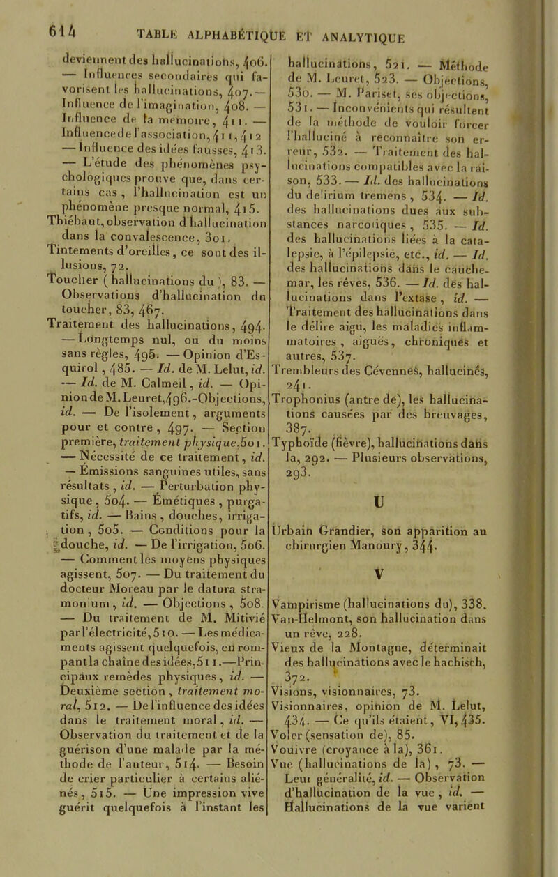 61/i deviennent des holiueinaiiotis, 406 — Influences secondaires qui fa- vorisent les hallucinations, 407.— Influence de l'imagination, 408. — Influence de la mémoire, 411. — Influencede l'association,411,412 — Influence des idées fausses, 4 1 3. — L'étude des phénomènes psy- chologiques prouve que, dans cer tains cas , l'hallucination est un phénomène presque normal, 4• 5 Thiébaut, observation d hallucination dans la convalescence, 3oi. Tintements d'oreilles, ce sont des il- lusions, 72. Toucher (hallucinations du), 83. — Observations d'hallucination du toucher, 83, 467. Traitement des hallucinations, 4g4- — Longtemps nul, ou du moins sans règles, 4g5. —Opinion d'Es- quirol , 485. — Id. de M. Lelut, id. — Id. de M. Calmeil, id. — Opi- nion de M. Leuret,4g6.-Objections, id. — De l'isolement, arguments pour et contre , 497- — Section première, traitement phjsique,5o 1. — Nécessité de ce traitement, id. — Emissions sanguines utiles, sans résultats , id. — Perturbation phy- sique, 5o4- — Émétiques , purga- tifs, id. — Bains , douches, irrijja- I tion , 5o5. — Conditions pour la j douche, id. — De l'irrigation, 5o6. — Comment les moyens physiques agissent, 507. — Du traitement du docteur Moreau par le datura stra- monium , id. — Objections , 5o8. — Du traitement de M. Mitivié parl'électricité,510. — Les médica- ments agissent quelquefois, en rom- pantla chaîne des idées,511.—Prin- cipaux remèdes physiques, id. — Deuxième section , traitement mo- ral, 512. —De l'influence des idées dans le traitement moral, id. — Observation du traitement et de la guérison d'une malade par la mé- thode de l'auteur, 514- — Besoin de crier particulier à certains alié- nés, 515. — Une impression vive guérit quelquefois à l'instant les hallucinations, 521. — Méthode de M. Leuret, 523. — Objections, >3o. M. Pariset ses objections, 53t.—I nconvernents qui résultent de la méthode de vouloir forcer l'halluciné à reconnaître son er- reur, 532. — Traitement des hal- lucinations compatibles avec la rai- son, 533.— Id. des hallucinations du delirium tremens , 534- — Id. des hallucinations dues aux sub- stances narcoiiques , 535. — Id. des hallucinations liées à la cata- lepsie, à l'épilepsié, etc., id. — Id. des hallucinaiiohs dans le cauche- mar, les rêves, 536. —Id. des hal- lucinations dans l'extase, id. — Traitement des hallucinations dans le délire aigu, les maladies inflnm- matoires , aiguës, chroniqués et autres, 537. Trembleurs des Cévennes, hallucinés, 241. Trophonius (antre de), les hallucina- tions causées par des breuvages, 387. Typhoïde (fièvre), hallucinations dans la, 292. — Plusieurs observations, 293.' u Urbain Grandier, son apparition au chirurgien Manoury, 344- Vampirisme (hallucinations du), 338. Van-Irîelmont, son hallucination dans un rêve, 228. Vieux de la Montagne, déterminait des hallucinations avec le hachisch, 372. Visions, visionnaires, 73. Visionnaires, opitiion de M. Lelut, 434. — Ce qu'ils étaient, VI, 435. Voler (sensation de), 85. Vouivre (croyance à la), 361. Vue (hallucinations de la), 73. — Leui généralité, id. — Observation d'hallucination de la vue , id. — Hallucinations de la vue varient