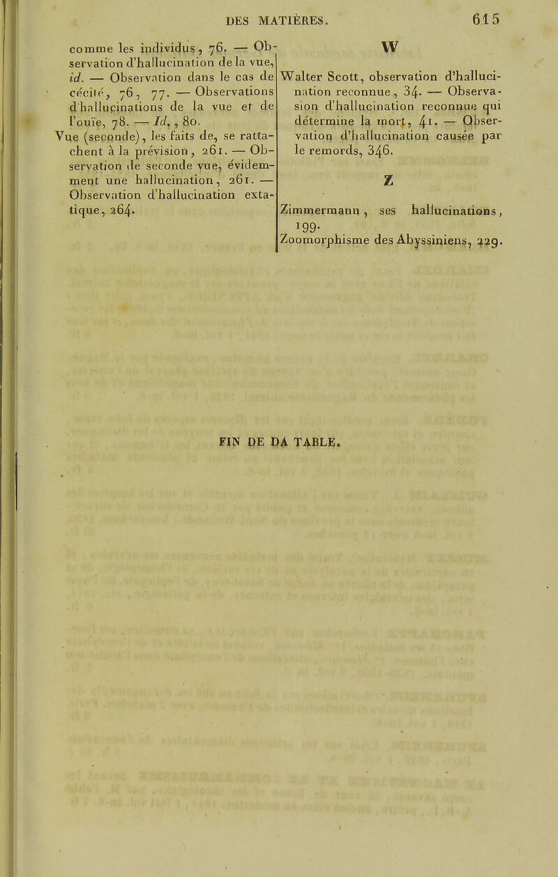 comme les individus , 76. — Ob- servation d'hallucination delà vue, id. — Observation dans le cas de cécité, 76, 77. —Observations d hnllupinalions de la vue et de l'ouïe, 78. — IJ. , 80. Vue (seconde), les faits de, se ratta- chent à la prévision, 261. — Ob- servation de seconde vue, évidem- ment une hallucination, 261. — Observation d'hallucination exta- tique, 264. vv Walter Scott, observation d'halluci- nation reconnue, 34- — Observa- sion d'hallucination reconnue qui détermine la mort, ^1. — Obser- vation d'hallucination causée par le remords, 346. z Zimmermann , ses hallucinations , i99« Zoomorphisme des Abyssiniens, 22g. FIN DE DA TABLE.