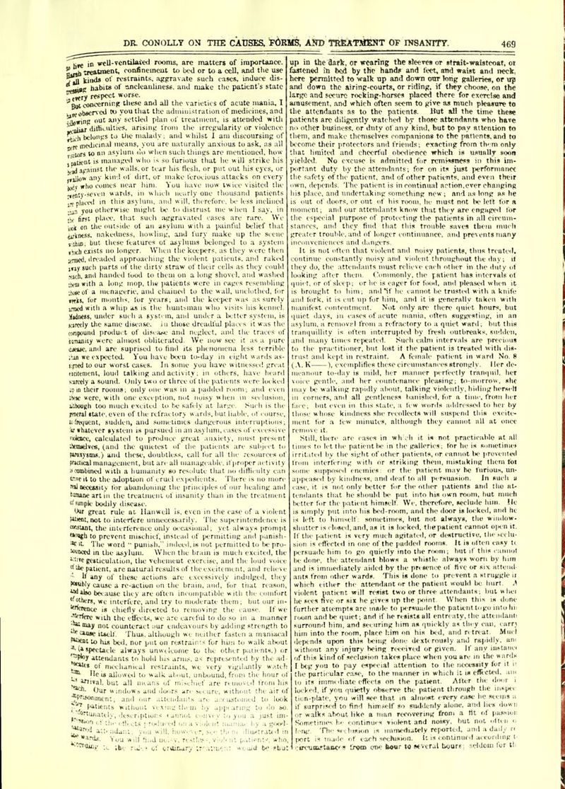 in wcll-ventilated rooms, are matter* of importance. •aeatnicD'' roofincmcut to IxhI or to a cell, and the use tIu ki'wl* of restraints, ajfpravAte such cases, induce dis f habits of ancleauhnes*. ai\d make tlie patient's state „ t»<ry respect worse, '■'g^^ncernipp these and aU the varieties of acute mania, I ^.^observ'cJ youtliat tl'.e adiiuuisiratioii of medicines, and •^Sowinil Ut any settled p!an ul' treatment, is attended with ■ul)4r'iiitliL>ilties. arismi; Ironi tlie irregularity or vliJence ^ii-li beloii>.'S to the malady; and whilst J am discoursiiif; of _ niedicin.il means, you arc naturally anxiou.s to ask, as all iilors W nn asvUini ilo when such thinus are nH'iitiooe<l, how paliciit IS maiia^red who so furioiL'; tliat he will strike his j^jj j^T^inst the walls, or tear his Hesh, or put out his eyes, or pillow any kin ! of dirt, or make ferocious attacks on every (t^v who couics near luni. You liave now twice visited the ^pjijy-.ioven war^ls, in which nearly one thou.sand patients j-tplaciHl in this asylum, and will, tlureforc. Ik- less inclined ■iin you otlierw ise mi<;lit be to distrust me when 1 say, in •V first pl.n'c, that sucli Jijrpravated cases are rare. We lOi on the outside ot an asylum with a painful belief that iifkntss. nakedness, howliiij;, and fnry make up the scene t.lhiD. but tliese features of aiyliun.s belonijed to a system jhich ciists no loniter. When tliekee|KTS. as they were then ^-nicd, ilreaded approaching; the violent iiatients, anil nikcil jfiy sucli parts of tlie dirty straw ol their cells as they could Mch. a'' tinnded lood to them on a long shovi l, and washed •ten) with a long mop, tliK )>atieDts were in cages resembling •jkneof a iiienagfrie, and cliaiueil to the wall, unclothid, for itfks, for m.jntlis, lor years, and the keeper was as surely i.Tiic<i witli a will]) as is tlie liunljman who visits his kennel. Midness, under such a systi m, and under a lictter system, is K'jrccly the same dist'ase. m those dreadl'ul place s it was the (tmpound product of disi aw.' and neglect, ami the traces of ijnuniiy were almost obliterated. We now see it as a jiurc lUeisc. and are supnted to find its pheiioniena less terrible ;Mn vrc expected. You have bei'U to-day in eight w ards as- t.p(d to our worst cases. In some you have w itnesscil great iialenicnt, loml talking and activity. in others, have heiird Kurctly a sound. (.)iily two or three of the iiatieiiis were locked jpn their rooms; only one was in a jiadded room; and even :vic were, with one exception, riot noisy when in se< lusioii, L'.houch too niiieli excited to fK.' safely at large. Such is the jffltral state, even of the rel'rac tory w arils, hut liable, ot course, l^f^■^^ucnt, sudden, and sometimes dangerous interruptions; :'«f whatever tystcin is pursued in an .isylimi, cases of excessive ntJence, caleiilatcd to produce great .inxiet), niusi present touelves, (and the quietest of the jialients are subject tu ftro-iysms.) and tliese, doubtless, call hir all the resources of pfJClical ninnagcment, but arc all iiianageable, if proper activity ^combined with a humanity bo resolute that no dillicnlty can ^ivc It to the adoption ot cruel expedients. 'I'htTc is no more ffilnecCMity lor abaiidoiung the [iriiic iples of our healing and 'amine art III the trcatmeni ol insanity than in the treatniciit '■'funpk' bodily disease. Our great rule at llaiiweU is, even in the ease of a violent Wtfnt, not to interl'ere unnecessarily. The su[ierintendenee is wuuuit, the interference only occasional, yet always prompt '•agh to prevent nuscluef, instc.id of [.lermitting and p.inisli * It The word  puiiieli,  indeed, is not permitted to U'pro ^Dccd in the asylum. When the brain is much excited, the i.,itc gesticulation, the veliemeut exercise, and the loud voice tllhe patient, arc natural results of the excitement, and relieve ■' If any of the.se actions are excessively indulged, they P<Mibly cause a re-aetioii on the brain, and, for tiial reason, udilao bo ;iuse they are often incompatible with the ronifort '■Mhers, wc interfere, and try to moderate tlieni; bnt our in- 'fcrenu is chiefly dirt-eted to removing the i ause. If w( ^J'jrfere witJi the etfect.s, we are careful to do so in a manner •^^^ not counteract ;mr ende.ivours by adding strength to ■^caage itsell. Thus, although we neither fasten a manuu al to hi^ bed, nor put on restrain's for liun t<i walk alHiut (a spectacle always unwt Iconic to the other p.uicnts,) o '^Ptoy attendants to hold his arm.s, as re|>resi nted by tht ad ^'*itis of nii-chanical restraints, we very vigil.uitly w.'.tcf 11c IB alloweil to w alk abuut, unbound, from the hour ol ^ inival, but all un.ins of m!>e!iief are n ino>.i.d from liis <Jur windows and doors arr .secure, without the air of ^Prifonnitnt; and our atteinlants a.'-e a.-ciLStomed to lo<ik it! '^''^'s without vexing tl.cui iiy appi aring to do so. ^■'Ortujiatcly, descrifitions (aiinol eniivev ;.j you .a just im- J^-Mton ct ti,,. et!, ^t.s ; ri^hiced on a violent mania, by ;i gwyl- ^fn.-.i :ij;j„; y,,;, how..ver. Sc.'; l!ic rn dluctraud in »ard«. You will fii.d uc'.-y, rcstl..*-, vio!' nl p.itienl.', who, Wrtiui^. ;be r-il:' of ervlinary tr'arbi^; x.i.aid b pkia; up in the dark, or wearing the sleeves or strait-waistcoat, or fastened in bod by the handp and fi'ct, and waist and neck, here permitteil to walk up and down ottr long palleries, or up anil down the airmp-courts, or ridinp, if they choose, on the largo and secure rockinp-horsos placed there for exercise and amusement, and which often seem to give aa much pleasure to the attendants ns to the patients. Hut all the time these p.-iticnts arc diligently watched hy those attendants who have no other business, or duty of any kind, but to pay attention to them, and make themselves companions to the patients, and to become their protectors and friends; exacting from them only that limited and cheerful obodionco which is usually soon yieldeit. No excuse is admitted for rcmi-^STiess in this im- [Kirtant duty by the attendants; for on it^ just performnnce the safety of the p.aticnt, and of other patients, inul even their iwn, de])ends. The patient is in continual action,ever changing his place, and undertaking something new; and a-s long n.s he IS out of diHirs, or out of his riHiui, he must not Ix' left for a iiioiiicnt; and our attendants know that they arc engape<l tor the es]iceial purpose of protecting the patients in all circmn- stances, and they find that this trouble saves them much greater trouble, and of longer eontiminnee, and prc\ents many inconveniences and dangers. It is not often that violent and noisy patients, thus treated, continue constantly noisy and violent throughout the dny; it they do, the attendants must relieve each other in the duty ot looking after them. ('immionly, the jratient has intervals ol iniet, or of sleep; or he is eager for food, and ))U*ased when it is brought to him; and if he cannot be trustisl with a knife and fork, it is cut up for him, and it is generally taken with manifest contentment. Not only an' there (piiet hours, but |iiirt days, in cases of acute mania, otten suggi'sting, in an isylum, :i reniovi'l from a ri'fr.ai-tory to a fpiiet ward; but this trani|iiillity is often interrupted by fresh outbreaks, sudden, and ill.my times rcjieated. Such calm intervals are precious to the practitioner, bnt lost it the patient is treated with dis- trust and kept in restraint. A female patient in ward No. 8 (.\. K ), exemplifies these circamistances strongly. I li'r de- ineanoiir to-day is mild, her manner iierfectly trani|iiil, her gentle, and her eonntenance pleasing; to-ninrroiv, she may Ix' walking raimlly aliout, talking violently, hiding hersell in corners, and all gi-ntli-ness banished, for a tinii-, from her face, but even in this state, a tew words addres.sed to her l>y those whose kindness she recollects will suspend this excite- ment for a lew minutes, although they cannot all at once remove it. Still, thiTc are i ases in wli , li it is not praeticahlo at all times to let the patient Ik' in the galleries; for he is sometiniet irritated bv the sight of other patients, or cannot 1k' ]iroveiileii Iroin interfering with or striiiing them, mistaking them loi some supposed enemies: or the patient maybe furious, un- appeased by kindness, and deaf to all persuasion. In such ii ease, it is not only bitter for the other iiatients and the iit- teriilants tliat he should he put into his own room, hut mncti iR ttcr for the jiaticnt himself We, therefore, s<'eludc liim. ile IS simply jiut into his bed-room, and the door is locked, and he is left to himself, sometimes, hut not always, the window- shutter is closed, and, as it is locked, thgpatient cannot oin n it, 11 the patient is very much agitated, or destructive, the i-ei lu- sioii IS effected in one of the paddeil rmims. It is often easy ti. IMTsnade him to go quietly into the riKim; but if this eaniiol Ik-done, the attendant blows a whistle always woni by him and is imiiieiliately aiilcd by the pri seni-e of Hve or six attend ants from other wards. This is done to prevent a struggle ii which either the attendant or the patient wouhl bo hurt. j\ violent patient will resist two or thre<' attendants; but whei he sees five or six be gives up the point When this is done furtlier attempts are made to jwrsuade the patient to go into hi; room and he (|uict; and if he resists all entreaty, the attemlanli surround him, and sei iiring him as quickly as they can, earri him into the rwjm, place him on his tn-d, and n tn at. Mud dept nds upon this U'lng ilone dexti rously and rapidly, am witbont any injury being receiTcd or given. If any mstaiiei of this kind of seclusion takf-s place when you are in the wards I beg you to pay especial attention to the necessity for it ii the particular ca.se, to the manner in which it is effected, .un to Its immi diate effects on the patient. After the door i Itxked, if you quietly observe the patient through the iiispe. lion-plate, you will see that m almost every ease be seeiin a if surprised to find himself so siuldenly alone, and lies down or walks at)Out like a man recovering from a tit of passion Sonietim(~ be lontinues violent and noisy, but not olten o Icng. Th'- ocebision is ininvdiately rcfortdl, ami a daily rc fiorl is made of each cciusMHl. k is eonunurd according t. '.•ir<-um.-{aiM:'s Irvm ow- bo«r to several twure, seldom fur lb