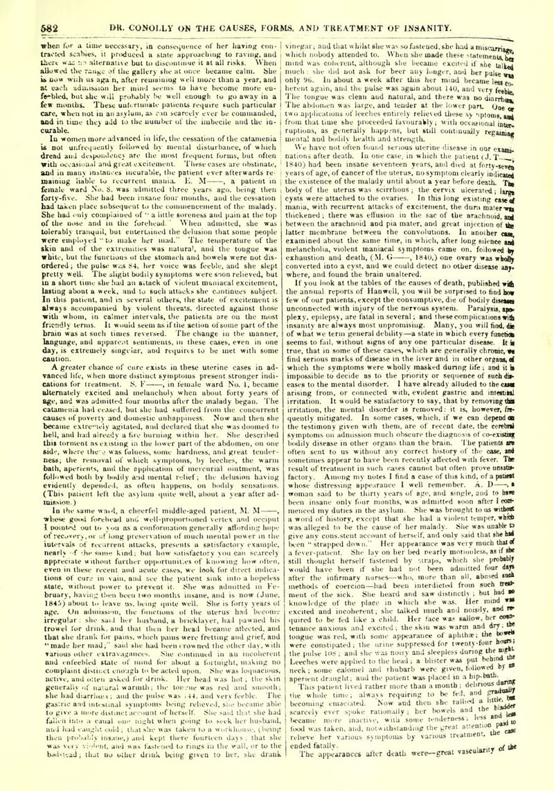 wheii tor a liau- uecossary, [a consfijucnco oC lier liavini; cmi- trioti'd s.;nhn;s, ii pnxiuci-il u suili- iipinuucliiiin to raving, ami Uicri wx; ^ Ti'.UTn.itui.' but tu UiM-'Uiiiiiuc it at all risks. ^Vhell allowi-d llio r-i>(i,c ol llic galU'ry slie at imci' became calm. Sbe U uow -n iih us a^-d n, after icuiaiijmg well iiiOi-e th;in a year, and at eaoli ^d;i.is;>ioii her mini bcem.s to have become more eu- ffi'Med, but ihe will pruhably !>e well enoujjb lu (ju away in a few moiillis. Tbese uub ruinate |ialienl.s reijuire fiucli particular I care, when not lu an asylum, ai o iii scarcely ever be cummauded, and in time they aid to the uumber ul' ibe iiubeclle and the ia- curable. lu women more ;idvanced In life, the cessation of the calainenia U not uiilrei|;ieiitly fciUowed by menial disturbance, of wliich dread anJ desp<jii>leiicy are the miisl frequent forms, but often ■with oc^asiuu.il and great excitement. Tlirsee.Tses are obstinate, and in luuny insinuies incurable, llie patient ever afterwards re- maioiug liable to recurrent mani.L K. M , a patient in female ward No. 6. was :uliniited three years af;o. being then forty-five. .Slie had been insane four months, and the cessation bad taken place subsiviuent to the eoniiiieuceinent of the malady. She had . nly compiaiued of ■■ a iiltle soreness and pain at tlie top of the nose and in tlie forehead ' Wlieii adniilled, she was tolerably tranquil, but enlert-iiiied the delusion ibal some people were employed to maUe her mad. The temperature of the skiQ and of tlie extremities was natural, and the tougue was white, but llie functions ol the stomaeh and bowels were not dis- ordered ; the pulse w,;.s ^4, her voice was feeble, and she slept pretty wed. The sli((ht bodily symptoms were soon relieved, but in a short time she bad an ailack of violent muiiiacal excitement, laiUng abtiut a week, and to such atlaek,- she continues subject. In this patient, and in several others, ihe stale of excitement is alwB)S aecoiiipanied by violent ihieats. directed against those ■with whom, in calmer intervals, llie patients are on the nmst friC!!dly terms. It would seem a.s if liie action of some part of the braio was at such times reversed. The change in the manner, laoguage, and apparent senliineiiis, iii these cases, even in one day, is extremely singelar, and reiiuires to be met writh some caution. A greater chance of euro exist-s in these uterine cases in ad- vanced life, when more distinct symptoms present stronger indi- cations for treatment. S. F , in I'emale ward No. 1, became alternately excited and melaiicliol) when about forty years of 8ge, and was admitted four moulhs after the malady began. The calanieiiia had ee.ise i. but she bad sullered from the concurrent causes of povert) and domestic uiiboppiiiess. Now and then she became extre-iely agitated, and declared that she was doomeii to bell, and had alrendy a lire burning w ithin her. She described this torment ns existing in the lower part of the abdomen, on one side, where llie j was fulness, some hardness, and great tender- ness; the reiii.ival of which symptoms, !iy leeches, the warm bath, aperieii's. ami the npplieatioii of iiiereiirial ointment, was followed botli by bodily a'ld menial relief; the delusion having evidently depended, as oftt'ii happens, on bodily sensations. (This paiieiit left the asylum ipiiie well, about a year alter ad- mission.) lu the same wmd, a clieerfel middle-aged patient, M. M , wUese good foreliea! and wrell-propornoned vertex ami occiput 1 pointed out to you ii.s a conforiiialinii gener.iliy afioriliii;; hope of recovery , or ;;!' long pi esei\;ition of inueh mental power in llie iul<-rvai.« of rec;irient attacks, presents u satisfactory example, nearly f -.he same kind; but how satisfaclorv v on can se.ircely appreciate without furtln r opportuiiil.es of kiioHing how often, even in these recent ami acute c:ises, we look for direct indica- tions of cure 111 vain, and see the patient sink into a hopeless state, without power to prevent it. She was admitted in Fe- bruary, bavin;; tluMi been two montlis insane, and is now (June, 18Hi) about to leave us. being ipiite well. She is forty years of age. On admission, the fniieiions ol the uterus had become irregular; she sail her husband, a brickhn er, ha 1 pawued his trowel for drink, and that then her head became alteeted, and that she drank for pains, which pams were fretting ami grief, and made her mad ; said she had lieen i row ned t be other day, w itli Tariuus other extravaxallee^. Sue eoiitinued in an iiieohereiit and i nfeebled state of iiiind for alwiut a foniiight, m.ikiiig no Complaint diNtii.ct eiio-.igh to be acted U|ion. She was loipiacious, lictive, and o'.teii asked lor drink, ller head was hot ; the skin generally of natural warintli; the loi'_-iie was red and smooth; khe li.id diarrliu'I ; ;iiid the pulse w as , and very feeble. The (ras;rie and inti slinai symptoms being relieve.l, siie became able to give a more distinct account of herself She said that she had fallen into ;i canal oii'' night when going to seek her hu>band, iind had caught cold, th.it she was taken lo a workhouse, (.being then probably insane,) ami kept there fourteen days; that she was Very vi-.b'nl, and was fa>li !ied to rings in tlie vail, or to the bjd«t..iU, that no other drink being giveu to her, she drauk iiiscarria^ vineg;ir; and that w hilst she was so fasteued. she had ; w hich nobody attended to. When she made these ^latemenlalSB! mind was coherent, although she became exciird if ^he talkid much : she did uot ask for beer any longer, ami her palse vu only yii. In about a week after this her mind became lest co- hereiit ag;iin, and the pulse was again about UU, and very fesbu The tongue was clean aud natural, and there was no diarrha^ The abdomen was large, and tender at the lower part One ^ tw o applications of leeches entirely relieved these sy 'iplonig, from that time she proceeded favouraWly; with oceaiional inter, ruptions, as generally happens, but still continually regamia* mental and bodily health and strength. • W e have not often foui.d serious uterine disease in our exami- natinns after death. lu one case, in which the patient (J.T— - 1840) had been insane seventeen years, and died at forty-seT<8 years of age, of cancer of the uterus, do sym|)toni clearly indicatoi the existence of the malady until about a year before death. Tki bcKly of the uterus was scirrhous; the cervix ulcerated; larn cysts were attached to the ovaries. In this long existing eaje«f mania, with recurrent attacks of excitement, the duni mater-wii thickened ; there was effusion m the sac of the arachnoid, agj between the arachnoid and pia mater, and great injection of tl^ latter membrane betweeu the convolutions. In anoiher cut, examined about the same time, in which, after long silence lat melancholia, violent maniacal symptoms came on. followed fcy exhaustion and death, (.M. G , 1840,) one ovary was wk<Jly converted into a cyst, aud we could detect no other disease any. where, and found the brain unaltered. If you look at the tables of the causes of death, published-wit the annual reports of Hanwell, you will be surprised to hod how few of our patients, except the consumptive, die of bodily dijeMti unconnected with injury of the nerrous system. Paralysis, tpai' plexy, epilepsy, are fatal in several; and these complications With insanity are always most unpromising. Many, you will find, die of what we term general debility—a state in which every fuactitk seems to fail, without signs of any one particular disease. It li true, that in some of these ca.ses, which are generally chronic, ■»« find serious marks of disease in the liver and in other organs, which the symptoms were wholly masked dunng life ; and it u impossible to decide as to the priority or sequence of suchdif- cases to the mental disorder. I have already alluded to theciMi arising from, or connected with, evident gastric and intestiMl irritation. It would be satisfactory to say, that by removingtlM irrit;ition, the mental disorder is removed: it is, however, fre- quently mitigated. In some cases, which, if we can depend on the testimony given with them, are of recent date, the ccrebnl symptoms on admission much obscure the diagnosis of eo-eiistmg bodily disease in other organs than the brain. The patients an often sent to us without any correct history of thr case, uii sometimes appear to have been recently affected with fever. The result of treatment ill such I'ases cannot but often prove unsatil- factory. Among niv notes I find a case of this kind, ofapatiMl whose distressing appe.iranee I well remember. A. D -, i woman said to be thirty years of agi-, and single, and lo tnw been insane onlv four months, was admitted socm after I con- nieneed my duties in the asylum. She was brought lo us witbo«t a word of history, except that she bad a violent temper, whni w as alleged to he the cause of lier malady. She was unable O give aiiv cons.stent account of herself, and only said that she h*4 ln'cn strapped down. Her appearance was very much thai rf a fever-patient. She lay on her bed nearly motionlest, as if she still thought herself fastened by .traps, which she probably wiiuld liave been if she bad not been admitted four ityt alter the inhrmary nurses—who, more than all, abused «M* methods of coercion—had been interdictoil from such tr«a^ ment of the sick. She heard and saw distinctly ; but had » knowledge of the place in which she w.is. Her mind »«• excited and incoherent, she talked much and noisily, and re- quired to be fed like a child. Her tace wa.' sallow, her oo»> tenaiice anxious and excited, the skiu wa.s warm and ^'7'^ tongue was red, with some appearance of aphth;e; the were constipated, the urine suppressed for twenty-four hours, the pulse 108 ; and she was noisy and sleepless during '''^^^ Leeches were applied to the head; a blister was put hehiivd ioe neck; some calomel ami rhubarb were given, followed bj aperient dr;iiigbt; and the patient was placed in a hip-bath. Tins patient lived rather more than a month ; the whole time; alwavs requiring to be fed, and p™°t2 becoming emaciated. Now and then she rallied | Vj^ scarcely ever spoke ralion.Uly ; her bowels and the ^p^ l)ccame more inactive, with some tenderness; less *° _j ^ fiHxl w;is taken, and, notwithstanding the i;rcM ^'^'^.^c»« relieve her various symi>toms by various trcataient, to ended fatallv. , tk« The appearances alter death wer^great vascularity «