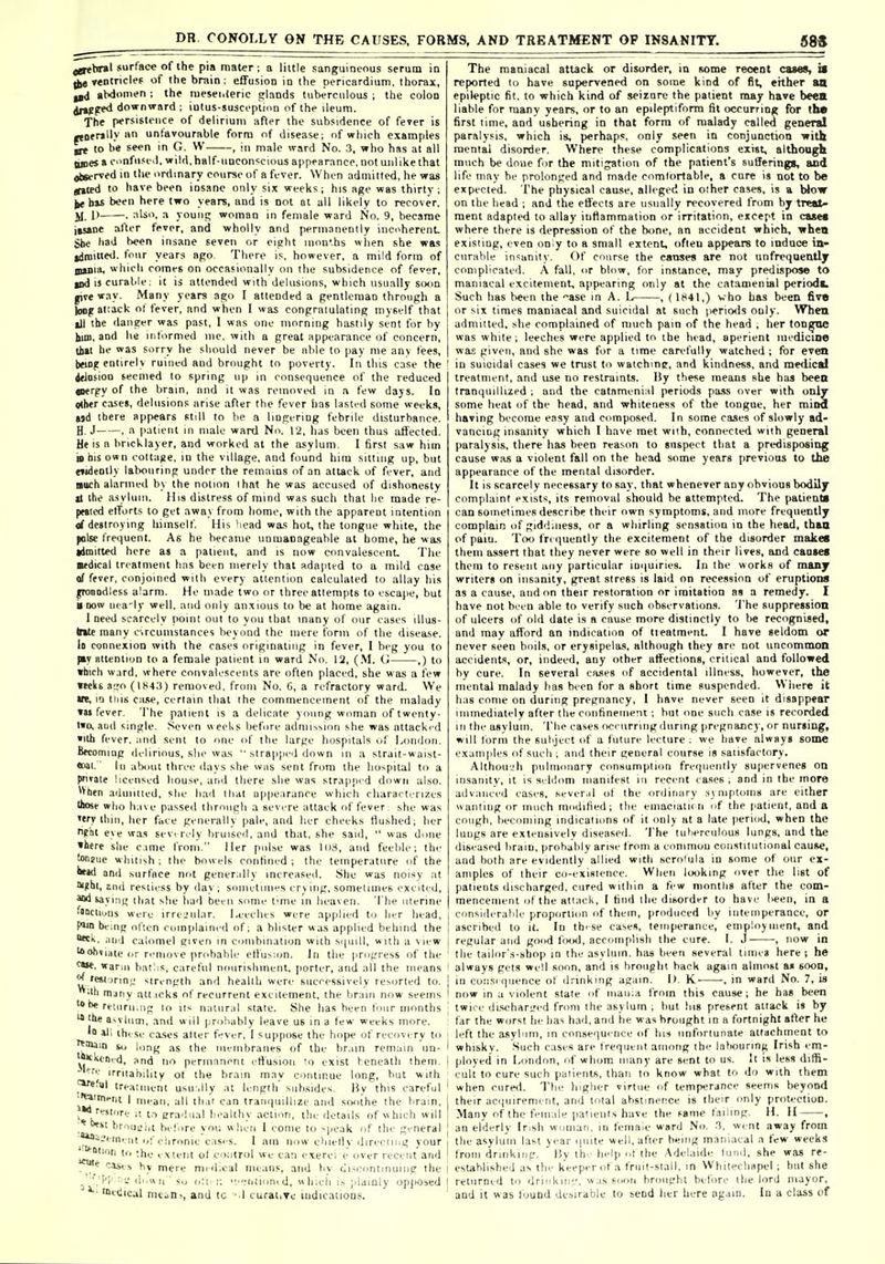 jgthral .'ur'^ace of the pia mater; a little sanguineous serum in yentridef of the brain: effusion in the pericardium, thorax, gbdonien : the nieseiitenc glands tuberculous ; the colon jrtPfT**' downward ; iulus-suscoptmn of the ileum. The persistence of delirium after the subsidence of fever is •tner>'l.'^'unlavourable form of disease; of which examples ire to he seen in G. W , in male ward No. .3, who has at all Junes a c.'nfii.<i-d. wild, half-unconscious appearance, not unlike that jtiserved in the ordinary course of a fever. When adiiiilted, he was (tjted to have been insane only six weeks; his age was thirty ; ^ bu boen here two years, and is not at all likely to recover. JI. I) . also, a young woman in female ward No. 9, became itsane alter fever, and wholly and permanently incoherenL ghe had been insane seven or eight nion'hs when she was gdroiueil. four years ago There is, however, a mild form of gmiiii, which corars on occasionally on (he subsidence of fever, md is curable: it is attended with delusions, which usually swin give way. Many years ago I attended a gentleman through a )oDjrai:ack ot fever, and when I was congratulating myself that ill the danger was past, I was one morning hastily sent for by him, and he informed me. with a great appearance of concern, that he was sorry he should never be able to i)ay me anv tees, boog entirely ruined and brought to poverty. In tins case the ielosion seemed to spring up in conse<iuence of the reduced aiergy of the brain, and it was removed in a few days. In othtr cases, delusions arise after the fever iias lasted some weeks, tsd there appears still to be a lingering febrile disturbance. H.J . a patient in male ward No. 12, lias been thus affected. He is a bricklayer, and worked at the asylum. 1 first saw him D bis own coltaiie. in the village, and found him sitting up, but e»«ieotly labouring under the remains of an attack of fever, and noch alarmed by the notion lhat he was accused of dishonesty It the a-sylum. Uis distress of raind was such that lie made re- peated efforts to get away from home, with the apparent intention <rf destroying himself. His head was hot, the tongue white, the ^Ise frequent. As he became unmanageable at home, he was admitted here as a patient, and is now convalescent. The audical treatment has been merely that adapted to a mild case of fever, conjoined with every attention calculated to allay his yronodless alarm. He made two or three attempts to escape, but ■ now nea-ly well, and only anxious to be at home again. I need scarcely point out to you that many of our eases illus- trate many crcumstances beyond the mere ibrin of the disea.se. lo connexion with the cases originating in fever, I beg you to |ay attention to a female patient in ward No. 12, (.M. O ,) to which w.ird, where convalescents are often placed, she was a few Kelis ago (184,'t) removed, from No. C, a refractory ward. We m, iQ this cane, certain that ihe commencement of the malady »u fever. The patient is a delicate young woman of twenty- two, and single. Seven weeks before adniisMon .she was attacked »ith fever, and sent to one of the large hospitals of London. Btcomiog delirious, she was  strapped down in a slrait-waist- •oai.' In alxiut three days she was sent from the hospitiil to a pntate licensed house, and there she was strapped down also. ^Vben aduiined, she had lliat npiiearance which rharacterizes Illose who h.ive passed tlirniigli a severe attack of fever she was 'ery ihiii, her face generally pale, and lier cheeks Hushed; her n?ht eye wa-s sevi rely bruised, and that, she said,  was done •here she cime from. Her pulse was 108, and feeble; the tonfuc whitish; Ihe bowels confined; the temperature of the 'id and surface not gener.illy increaseil. She was noisv at ■^bt, 2iui restless by day; sonietiiin's erviiig, sometimes excited, Sid saying lhat she liad been some lime in heaven. The iitenne fnociiuns were irre-'iilar. Leeches were applied to her head, P*in being often coinplaineri of; a blister was applied behind the tck, ;iiid calomel given in cuiiibination with scpnll, with a view ^obviate or remove pri'hable elhiMon. In the progress of the ^••t. warMi batlis. c;irel'iil noiirisliineiit, porter, and all the means ^ rei( ;rini.' sin-nglh and heallli were successively resorted to. 'lb many all icks of recurrent excitement, the br;iiii now seems '»be rf [,ir,| |„ natural stale. She has been lour months ■the asvlum, and will probably leave us in a few weeks more. Id ill these ca.ses alter f^ver. I suppose the hope of recovery to •^ittiin n, as the iiieiiibraiies of the br.iin remiiin un- 'm^''' ^ '^ perinnnent rtiusioii lo exist feneath them. * irriiability ot the brain may continue long, but wilh tre.-\;ni(..n( usu .lly at length subsides. Hy this careful '^'ni-ni I mean, all that can trani|iiillize and sroithe the brain, ( kI''^*''  P™''^' •■'■althy acinin, tliu tk-tails of hith will •01 ''''i-'iit before yoii when I come lo ^peak of the gi-neral ''-^■''■nt of chronic casi-s. 1 am now chielly direeling your ^ lion to the v.vteiit ol coiitrol sfe can exerei e over recent and * cases by mere midieal means, and bv diseontinuiiig the _ ;['!' : ■-' <i..«n su oil r. ■•■'■niion. d, h;ch i.-. ;.laiQly op|>Osed Wetiical nuuni, and tc - I curative uidicauous. The maniacal attack or disorder, m some reoent cases, il reported lo have sapervened on some kind of fit, either an epileptic fit. to which kind of seizure the patient may have been liable for many years, or to an epileptiform fit occurrinif for the first time, and ushering in that form of malady called general paralysis, which is, perhaps, only seen in conjunction with mental disorder. Where these complications exist, although much be done for the mitigation of the patient's sufferings, and life may be prolonged and made comlorfable, a cure is not to be expected. The physical cause, alleged in other cases, is a Wow on the head ; and the effects are usually recovered from by treat- ment adapted to allay iufiammation or irritation, except in cases where there is depression of the bone, an accident which, ■when existing, even on y to a small extent, often appears to induce in- curable insanity. Of course the canses are not unfrequently complicated. A fall, or blow, for instance, may predispose to maniacal excitement, appearing only at the cafaaienial period!. Such has been the asc in A. L , (1841,) vho has been fivB or six times maniacal and suicidal at such pericnis only. When admitted, she complained of much pain of the head , her ton^^ne was white; leeches were applied to the head, aperient medicine was given, and she was for a time carefully watched ; for even in suicidal cases we trust to watching, and kindness, and medical treatment, and use no restraints. Hy these means she has been tranquillized; and the catnmenial periods pass over with only some heat of the head, and whiteness of the tongue, her mind having become easy and composed. In some cases of shiwly ad- vancing insanity which I have met wiih, connected with general paralysis, there has been reason to snspect that a predisposing cause was a violent fall on the head some years previous to the appearance of the mental disorder. It is scarcely necessary to say, that whenever any obvious bodily complaint exists, its removal should be attempted. The patieaU can sometimes describe their own symptoms, and more frequently complain of giddiness, or a whirling sensation in the head, than of paiu. Too frequently the excitement of the disorder maitec them assert that they never were so well in their lives, and caoses them to resent iiiiy particular ioiiuiries. In the works of many writers on insanity, great stress is laid on recession of eruptions as a cause, and on their restoration or imitation as a remedy. 1 have not been able to verify such observations. The suppression of ulcers of old date is a cause more distinctly to be recognised, and may afford an indication of tieatment. I have seldom or never seen boils, or erysipelas, although they are not uncommon accidents, or, indeed, any other affections, critical and followed hy cure. In several cases of accidental illness, however, the mental malady has been for a short time suspended. Where it has come on during pregnancy, 1 have never seen it disappear immediately after the confinement; but one such case is recorded 111 the asylum. The cases occ urring during pregnancy, or nursing, will lorm the subject of a future lecture ; we have always some examples of such ; and their general course is satisfactory. Althou'-'h pulmonary consumption frequently supervenes on insanity, it is sehhmi manliest in recent cases ; and in the more advanced cases, sever,il ot the <irdinary :<j niptonis are either anting or much modilied; the eniacialii n of the |iatient, and a cough, becoming indications of it only at a late period, when the lungs are extensivelv diseased. The tuherculous lungs, and the diseased brain, probably arise f rom a common constitutional cause, and both are evidently allied with scrolula in some of our ex- amples of their co-exisienee. When looking over the list of palienLs discharged, cured within a few months after the com- mencement of the attack, I find the dibordi-r to have l>een, in a considerable proportion of them, produced by intemperance, or ascribed to it. In th'se cases, temperance, employment, and regular and good frnxl, accomplish the cure. I. J •, now in the tailor's-shop in the asylum, has been several times here j he always gets well soon, and is brought hack again almost a« soon, in co.-isi qiience of drinking again. 1). K- , in ward No. 7, is now in a violent state of niaiiia from this cause; he has been twice dtseharired from the asylum ; but liis present attack is by far the worst he has had, and he w as brought in a fortnight at^er he li'ft the asylnm, in consequi'nce of hi* unfortunate attachment to whisky. Such cases are frequent among thi- laliounng Irish em- ployed in London, of whom many are sent to us. It is less diffi- cult to cure such patients, than to know what to do with them when cured. The higher virtue of temperance seems t)eyond their acquirement, and total abstinence is their only protection. Many of the tVinale patients have the same failing. H. H , an elderly Irish woman, in female ward No. .i. went away from the asylum last year ipiite well, after being maniacal a few weeks from drinking. By thr hel[) of the Adelaide liiml, she was re- established as tin- keeper of a fruil-slall, in Whitecliapel ; hut she returned to drinkiii'_', w.is soon brought before the lord mayor, and it was found desirable to send her here again. In a class of
