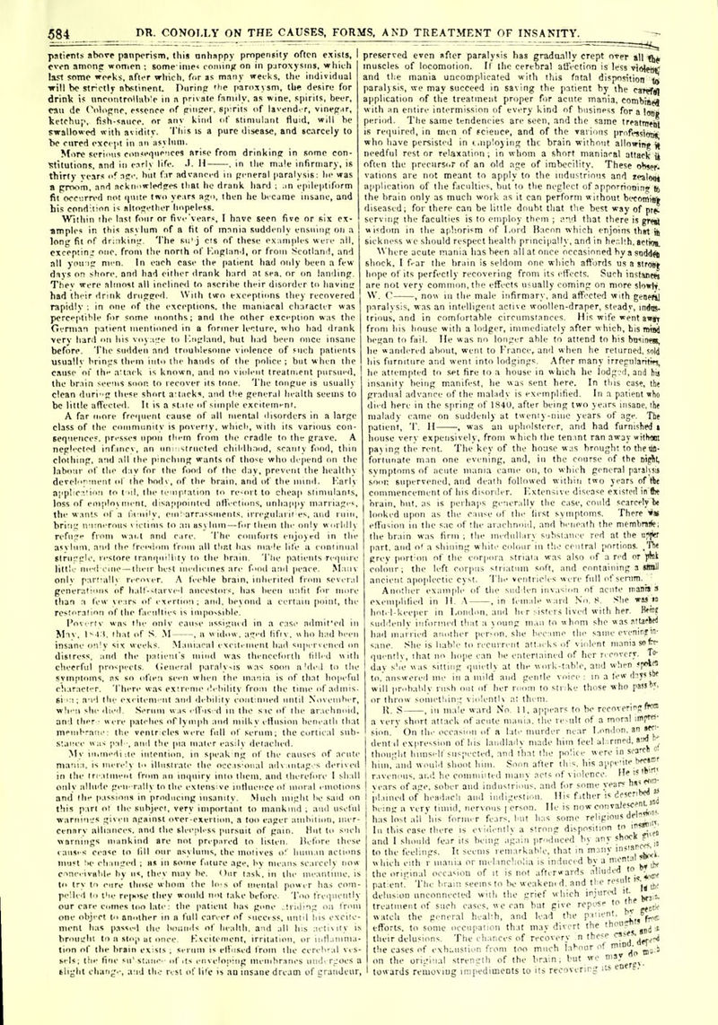 patirtits aboTf psnporism, this nnhsppy propensity often e.xisls, I even amonjr women ; some ime< i-oniinfr on in pjroxysnis, which | Ia5t some weeks, nfier which, for as many weeks, the individual will he str-ctly ahstinent. Durinir 'tie parox\3n), the desire for drink is uncontrolhib'e in n private f:imily. as wine, spirits, beer, CTU de (^olopnc, essence of irinirer. spirits of lavend. r, vinep.ir, ketchup, fish-sauce, or any kind i>f slinuilaiit tluid, will he swallowed with avidity. This is a pure disease, and scarcely to be cured except in an asylmn. ^forc serii'us ci>n<e<)iie'ice8 arise from drinking in some con- stitutions, and in e.TrI\ life. .1. H , in the male infirmary, is thirty years of n^e. hut fir advanci'd in pi neral paralysis: he was a proom, and ncku 'wledn-es that he drank hard ; :in epileptiform fit occtirn-d not i|Uite two ye.irs a-jo, then he became insane, and his eond-.iion i*; nItoiielluT hopeless. Within ihe last four or five'vears, I have seen five or six ex- smples in this as\ lum of a fit of mania suddenly ensuiuf; on a long fit of drinkini;. The sii'j cis of these ex;imples were all, exceptin.: one, from (he north of l-'.npland, or from Scotlanil, and all yoii i^ men. In each ease the patient had only been a few days on shore, and had either drank hard at sea, or <m landinp. Ttiev were nitnost all inclined to ascribe their disorder to liavinn; had their drink dru<:eed. W'lih two exceptions they recovered rapidiv ; in one of the exceptions, ihe maniacal character was perceptible for some months; and the other exception was the Ceniian patient nienlioned in a former lecture, who had drank very hard on his voy;i'..'e to I'.ii^'laiul, hut had been once insane bef<»re. The sudden and troublesome violence of such patients usually hrinL'S them into the hands of the police; but when the cause of the attack is known, and no violent trealn.ent pursued, the brain seems soon to recover its tone. 'I'he tonpue is usually clean durip lbe«e short a'lacks. and the pener.il health seems to be little affected. It is a st iie of'.iin|>le excilemnnt. A far Miore frei|uent cause of all mental disorders in a larpe class of Ihe coiiimunily is pnveriy, whicli, with its various con- sequences, presses upon tlii'in from the cradle to the pravc. A neph'Ctetl infincv, ao nni strueted chtldli.'iod, scanty food, thin clollunp, and all the pinrhinp wants of tho'^e who de]iend on the labour of the d:iv for the food of the <lav, prevent the healthy devel'i'^ iient ol the bodv, of the brain, and of the mind. Karly appl cr^'ion lo t 111, the leuiptalion to re-ort to cheap stim«lan>5, loss of emplo\nient, disappointed affections, onha|ipy marriages, the wants of a la-ni'v, eiir arra'^sinents. irrepularii e^, and nun, briti'.^ numer^uis \ tetims to an as\ tnm — for them thi' only w orlilly refuse from wai.t and care. The comforts enjoyed in the asylum, and the fri'edom from all tlmt has ma le life a continual slrnrreh', restore irampiillity to the brain. The patients require little med eme — llu'ir best luedieines are f-'od and jieaee. M;in\ only parfally recover. A feeble brain, inherited from sever,il gcner;it;'»os of h.ill'-starve'l ancestm'';, has been unfit for more than a few veirs of exertion ; anil, beyond a certain point, the restoration of the faenlties is impossible. I'o\< rtv was Ihe oiilv cause iissipned in a e:ise admit'ed in Mtv, 1^4.). that of S. .M , a wiil.iw, a'Jed lifiv. ho h;id been insane on'v six weeks. Maniacal excitement bad i^npervened on distress, and the patient's miml w-as thencetorih filled with cheerful prospects. (Jeneral paralysis v»as soon n'ded to the syinjUoms, ns so ot'ten seen when the mania is of that ho|ieful character. There was extreme deliility from Ihe time of adniis- si ':i; and Ihe exeilent'-nt and delnlilv eoiitMiiied iiiilil Novenitier, w!in she died. .Serum » ,is .ff.is (i in the sic of the ar.iehnoid, and tlier • were pal'dies of lymph ;iiid milU\'ettusion beneath tli:it nfmbraiie: Ihe venlr cles were full of serum; the corlie:d snh- stanee «;is |'al ■, and the pia maler easily detached. Mv ittiinerli tie intention, in spe;ik np of the causes of acute mania, is merely to illiislrati' the occis'oiuil adv.mtap. s derived in the ireatmeni from an iiupiirv into them, and therefoi-e I shall only allude peie-rally to the exiens ve intlueiicc of moral einolioiis and Ihe passions in producinp insanity. .Much niiplit be said on this pan ot the Riibjeci, very important to mankind ; and useful ■w;»rn!n-_'s pi\en against orer-extrtion, a too eaper ambition, mer- cennry alliances, and ihe sleenl.-ss pursuit of pain, liiil to such warnings mankind are not prepared to listen, iiefore these caii.ses cease lo fill our asylums, the motives o' hum.in actions liiu't i«e chaiiL'ed ; as in some future ape, by means scarcely now conceivable by u«, they may he. Our task, in the meantime, is to try lo eiire those whom (he lo s of mental power ha.s com- peted to t'le rei>ose they would not t:ike before. Too t'reiiuently our care Comes loo late. the patient has pone . Indinp on f rom one obji ci to another in a full caiver of succiss, until Ins excite- ment has passed ilii. bounds of lieallh. and all his activity is brouL'hi lo a slop ut once. Kxcileinent, irriialion, or intiamma- tion of the brain exists ; serum is ellnsed from ihe cereb'al ves- sels; tile fine sii' st.nie. of .is envelopitip nienihr.Tnes uiid' r::oes a tliplit chan^'e, and ill..' rest of lite is an insane dream of crandeur, preserved even nftcr paralysis has gradnalty crept n-ver ill th* muscles of locomolion. If the cerebral alfectinn is less vloWr and tlie mania uncomplicated with ihis fatal disposition {J paral)sis, we may succeed in saving the patient by the cartf^ application of the treatment proper for acute mania, combiaej with an entire intermission of every kind of business for a Ions period. The same tendencies are seen, and the same treattn«ti( is rei]uired, in men of fcience, and of the various profession*^ who have persisted in t.iiployinp the brain without allowing needful rest or relaxation; in whom a short maniacal attack ij often the precursor of an old age of imbecility. These ohser- vations are not meant to apply to the industrious and zealom application of llie faculties, hut to the neglect of apporrionin ft Ihe brain only as much work as it can perform without bet^r)^l)g| diseased; for there can be little doubt tliat the best way of prj- serving the faculties is lo employ them ; ;ii,d that there is grejt wisdom in the apliori'm 'if Lord Hacnn which enjoins thrt ij sickness w e should respect health principally, and in henhh, actjoj. NVhere acute mania has been all at once occasioned by a sndd^ shock, I ft-ar the br.iin is seldom one which affords us a stroof hope of its perfectly recovering from its effects. Such instanwt are not very common, the effects usually coming on more sWwIy. W. C , no« in the male infirmary, and affected with genefi] paralysis, was an intelligent active woollen-draper, steady, indus- trious, and in comfortable circumstances. His wife went awir from his house with a lodger, immediately after w hich, his roisii bepan lo fail. He was no longer able to attend to his bnsinea, he wandered about, went to I'rance, an'l when he returned, sold his furniture and went into lodgings. After many irrcgularitif!^ he atiem(ited t'l set fire lo a house in which he lodg.'d, and bij insanity being manifest, he was sent here. In tins case, ths pradual advance of the malady is exi'inplified. In a patient who died here in the spring of 184U, after being two ye.irs insane, iht malady came on suddenly at tneniy-nine years of age. The patient, T. 11 -, was an upholsterer, and had furnished i iiouse very expensively, from w hich tlie tenmt ran away wiiKoot pav ing the rent. The key of the house was brought to thetU- fortunate man one evening, and, in the cuirse of the Difil, synijitoms of acute mania came on, to which general paraljsu soor. supervened, and deatli followed within two years of tie commencement of his disorder. Extensive disease existed tn'fce brain, hut, as is perhaps gener;illy the case, could scarcely it looked upon as tlie c:iiise of the first symptoms. There ■»» efTiision in tfie s;ic of ifie aiachnoul, and beneath the membr«i(e; Ihe brain was firm ; the medulUiry suhslaiice red at the u;ijitr part, and of a shining white colour in the central portions. .'FIk grev port-on of the corpora striata was also of a red or ptiik colour; the left corpus striatum soft, and containing 3 jteU ancient apoplectic cyst. The ventricles were full of senitn. ^ Another example of the siid len inv.ision of acute mania » exemplified in II. .A , in t, in;i|e w :inl No. 8. She waj io hot. l-keeper in London, and her l isters lived with her BM'»e suihlenlv iiiformc'l that a y oung m.ui to whom she was allafliH hail married another perMin. she becime the same eveninjin- sane. She is liable to recurrent att.ieks of violent mania sofrr- quently, that no hope can he entertained of her recovery. To- day she was sitting ipiietly at the work-table, and when Jpotf to. answereil me in a mild and gentle voice: m a tew dnys *lit will probably rush out of lier room to strike those who pa'sK or thrmv scmietliing violentU a! them. ]{. S , III m:ile ward No. II, appears to be recoveries a very short attack of acute mania, the re-ult of a moral imfifK- sion.  On the oeeasion of a late murder near London, an ««'j|- dent il expressi.m of his landlady made him feel ahinned, and lhon;;lit Inmsi ll suspected, and That the police were in search him, and would shoot him. Soon after th s. his appeiite bfeto I r.ivenous, and he coinniiited many nets of violence. He is'*' I years of age, sober and industrious, and for some years •'J*' I pl.iined of headach and indigestion. His fither is dcscriW^, ] being a very timid, nervous [ erson. He is <^'''^'^^;'^'''l„, has lost all'liis former fears, hut has .some '■^''f-'' l,,,,^ ' In this case there is eviiiently a strong disposition to '^^^^ and I should fear its being again produced by any shock p\_ to the feelings. It seems remarkable, that in m.iny nsisff' I' which eith r mania or nuhincholia is induced by a nicnw sbetl. the original occasion of it is not afterwards alluded lo^ pat'ent' The brain seems to be weakemd. and tlje renilt' -^^ delusion unconnecled with the grief which injuri-d it. treatment of such cases, we can hut give repose ' ' y^oik watch the general healih, and lead' the pinent, J^^^^i efforts, to some occupation that inav divert the it their delusions. The ch.ince^ of recovery n the«e i^^' pj the cases of exh;.usiion from too much labour of ■ ^,j.5 on the original strenirlh of the brain; hut we -''^^^^ towards removiug impediments to its recovering its en