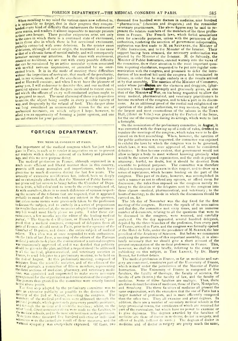 FOREIGN DEPARTMENT.—THE MEDICAL CONGRESS AT PARIS. 585 \^hen recBllinp t>> my iniiid ilio various cases now n'fi'rrcd to, i( is iinp>'^'''''-' '^ I'TSi^ti th;it In tlicir pro^rc^^ they conipre- l^a<li'd f^ory kind of difrionlly lliat cniharr.\ssps the treatment of jjute mini-'. rcoder-i it almost iiiipossihio to manage patients inihcir own lii'iL-iej. These peculiar exiponcies arise, not only jhe oases in wiiidi there is a continued slate of excitement, l)Ul i:i t!:-i-<c also in which there is hut occasional cTcitenient, rvrx>b.ii''>>' eonneeU-d with some didnsions. In the quieter cnses jf df'is'>^''i :>l'-'iis!' of recent origin, the treatment is liie same ibat ot' a chronic form of mental malady, and will consequently |)frrai;<.r occupy our attention. In the cases with excitement, ^>o>u:'.t or recurrent, we are met with every possihle difficulty lliit can he occ.isioaed hy an active iniiscnlar system associated »iUi m>rbiJ nervous impressions, or animated hy an over- ticiiiJ b'-iin. It is in the mode of meeiiofi these diflficnlties wiihoii' the ini[v.si;io:i of restraints, that much of the peculiarity, jiiJ, in mv opinion, much of the uxcelleuce. of the sj stem pur- jued nt Ilanwell consists; and when I next have the pleasure of 11. I will endeavour to descrilie this, and inir method of ajainsi some i-f the dansers incidiuital to recent cases. Seeini: and wii cli the olTicers of every well-conducted asylum ouc:ht to \n prejiarcd lo meet. The most alaruuu!; of these is a di^po-ition tosuic.de. the object bein^ soujlit in every ji. ssible variety of nay. and freiiuenlly by the refusal of food. This daufier alone »is long considered an unanswerable reason for the use of mechanical resiraiuts, on »l;icli suhjict 1 hope, however, to tiTorJ v ni an opportunity of fi>rmiug a jusler opinion, and one Icii ail! 'Ttunate lor your patients. PORP-ICN DEPARTMENT. TIIK MKIiIi AI- CONCni:SS AT I'AUl-^. Tll£ importance of the medical conirress » hieli lias just taken pjce in I'.iris, is jucli as to render it imperative on us to present o,:r readers with a detaile i account of i:s history and proceed- iops. and this we now purpose doinu'. The medical pr.'tess;on in Fiance, rilthoni'li oreamzed in a ir.nch n.ore elficieiit and liberal manner lli.in ni this ciniiilry, fresents still many anomalies and iinperleetions, which have fiiea rise lo much di-cnssion durin? the last few years. 'I'he Lfccssiiy of extensive ir.o lilica'iou has. indeed, been so di epiy uxi so extensively admitted, ili il the Minister of Public Instinc- Uoa p-otii sed last sessim to brin^ before the Ciiauiber of Depn- ti' S in I ;^.|'>. a bill c.ileii'lied to remedy the evils complained of. As with ourselvi-s, ilK-re is so much diifereiice of opinion respect- iog the n:-.lure of the reforms that are reiiuired. that it appeared prahahle to most of those who took any intiTi'st in the iiiirsinui, liat aaless some menus were previi'U^ly taken hv tlu' professmn todi.scUNS th.- subject, anil to cmho ly in a series of proposiiioiis llie r- su'.ts thus arri\ed at. the measures adopte 1 in the pariiann n- ttry b:li WDul 1 mo.st lik.dy please no party. I nder these cir- ca.iis'.ances. a few months airo tile editor of the leading med e.il jouruj!, •• The Gazette d. s IbipilaiiN. or I'rench Lanckt, pro poied tliat a medical consress, composed of dideL'ates from all p*ris i»f l-'r ince. si.ould in''et in l'.i:is, prior to t!ie opi'iiin;: of tlie thainher of D. pntles, and discu . the entire suljeet of iuedic.il refurm. Th s i l'-a ».is at (puce responded to with enthusiasm. '>n the Mih of las'. .Iu:ii-. a meeting of the editors of the Parisian WfiiCul j.iurnals tu 'k place, the C'>nvocation ot a national conj^ress »ls 'inanimously approved of and it was decided that publicity thould i)e giv-n to the plan, and that a rc'iui'st shoul I be addressed a'i tie.- iiie.iical, pliarm icetitical, ami veterinary societies in trance, to s-nd l^-le.iates to a pre'iniinary meetine, to he held on tile of .\iii;iist. .\t tliis preliminary ineetim,', compo.ied of deleiaies from the scienlifo societies, and of the editors of the ffl-Kl-cal journals, a committee of fifi<.Ui members, represenlirif; the tiirec sections of med cine, pharmacy, and veterinary inedi- eine, was appoiu:ed and einpowerel to make every necessary lrraaj;e:uent fir the ori'anization and convocation of the conpres'^. The puwers thus L;ranted lo the committee were strictly limited l.'ie above points. ' •e lir.st si. p adopted by the preliminary committee was to P'': a.s exien.sive publicity as possible to the decision of the nKeiiai; of the 'ind o: .Au..o.is!, res' ectiu;; the congress. The tteniher; of the mr'lical iirof.-.ssion w' re addressed through the 9<'''.iic,! jte.irnals, wh eh gener.msly gave everv possihle assistance, f^ li.r..u,;i-. the uvdical ar.d sei.'nlitic societies; whilst, on the wacr ':,.i;id. direct comnuin.cali'.ns were made to the ficulties, to '\i scbo.ils, and to 'h.- mos; eminent men in the pro'ession. •'' ■.e an three liiousand five hundred collective or indi'-'dual ^eis;-.^s w.-re tho immediate result of the-se tneasurci. and the aruiv.; iviupati.y was ever^ v\ here expressed. O.'' tlrnse, two thousand five hundred were doctors in medicine, nine hundred  pharmaciens, (chemists and drugcisls.) and the remainder veierinary practitioners. 1 he above figures may be said to re- present the relative numbers of the members of the three profes- sions in France. The French laws, which forbid associations even for soentific purposes, unless with the permission of the nuthoriiies, rendering the sanction of government indispensable, application was first made to i\J. de Salvanuv, the Minister of ''ubiic 1 iisiriiciiim, and to tlie Minister of the Interior. Their support having been ohtaiued, the necessary aiithoriiation was granted bj the Minister o! the Interior. JI. de Salvandy, the Minister of Public liiKtructinn, entered warmly into the view» of the committre. drew their atieotioii to the most important ((ues- lion reiiuiring elucidation, requesiid to fe put into regular com- mnnication with the congress, and proiui&ed to defer the intro- duciioii of his medical hill until tlie congress had terminated its labours, in order that he might embody in it the results arrived at by that a.sseinhly. The sanction of the Minister of ( omtnerce, under whose jurisJOuioo arc the cheniisis and druggists, (phar- maciens.) was liliewiar promptly and graciou>ly given, as also that of the Minister of War, on iiis being requested to allow the army medical, pharmaceutical, and velerinary practitioners to become members <d'the C()ngres.s. and to take a part in its discus- sions. As an additional prmd of the cindial and enlightened co- operation of the public authorities, we may mention, that one of the laraest and most commodious of the saloons in the Town Hall, (Hotel de Ville.) was granted by the Prelect of the Seine, l()r the use of the congress during its sittings, which were to last a fortnight. On the nomination of the preliminary committee, in Augtitt, it was entrusted with the drawing up of a code of rules, deslTned to regulate the meetings of the congres-, which rules w ere lo be dis- cussed on its first assembling. NVhen, however, the sanction of the public authorities was rei|in'Sled. the committie was enjoined lo exiiihit the laws hv whii li the congress was to be governed, which hiws, it was lold, once approved of, must be considered d'-hnitiv.'. It thus became evident, that government would not allow so large a body to meet without knowing precisely what would he the nature of its organiziition, niid the ends it purposed attaining; tearful, no doubt, lest it should be dnerted from scientihc to political purposes. 'i'he comiurttee was therefore obliged to linusgress us powers in this respecl, and to draw up a series of regulations, which became binding on the part of the ctmgress. This pai l of its duly, however, was accomplished in such a manner as not to otiend any opinion, or afford roiuu for disciissiim ; the rules thus imposed on the congress merely re- lating to the division ol the delegates sent to the ccmgress into three classes—medical, pharmiiceutical, and veterinar) , to the hours of meeting; to the mode in which the discussions should be carried on, iScc. 'I'he .ith day of November was the day fixed for the first mei-tiug of the congress. Jietween the epoch of its noui:uatiou aiul that i\?L\. the committee met sixty times, and an immense nunihi r of dncuinenis, relating to all tlie questions that were to le- discusseil in the congress, were received, and carefully anal ^/I'd. On the d.iy appointed, several hundred didegates, depiitrd b) the three hraiiclies of the profession, from every part oT Fr.ince, arriv.'d in Pans, and the congress was formally opened at the Unti l de Ville, uiiiler the pri sidence of -M. Skkiiks, the late president of the Academy <d'Sciences, lint before we commence analyzing the proceedings of this imporlant assembly, it is abso- lutely necessary tlnit we should give a short account of the present organization of the im dical profession in France. This, iiowever, we shall do very brietiy. n ferring to the essay now publishing on this subject, in TiiK I.a.nci.t, by Dr. Henry HeiiTiet, for further details. 'I'he medie.il profession in France, as far as medicine and sur- gery are conce'rned, constitutes part of the University of France, which is itself under the jiiriFdiciiou of the .Minister of Public Instruction. 'I'he University ol France is composed of five faculties, the ficultv of theology, the faculty ot sciences, the facnllv C'f arts (h ttres.) the faculty of law, and the faculty of medicine. .Some of tli^se faculties are iiiulliple. Thus, there are three distinct fricnllies of medicine, those of Paris, .Montpelier, and Strasburg. The thr>-e faeiilries of medicine all present the same organisation, with the exception that the one of Pans has a larger number of prot'essors, and is mure efficientl) composed ! than the otfiei-two. The) all exaiiuiie and grant degrees. la ' addition, there are a number of secondary medical schoids in the j large provincial towns, the certificates of which are received for part of the ciirrioulum. but w inch have no (jower to examine or I to give diploni.as. The degrees awarded by the faculties of I medicine are those of doctor in m-dicine. doctor in surgery, and ! otKcer of health, (oflicier de sante.) 'I'he degrees of d.x'tor in ! mcdiciue and of doctor in surgery are pretty much the lame,