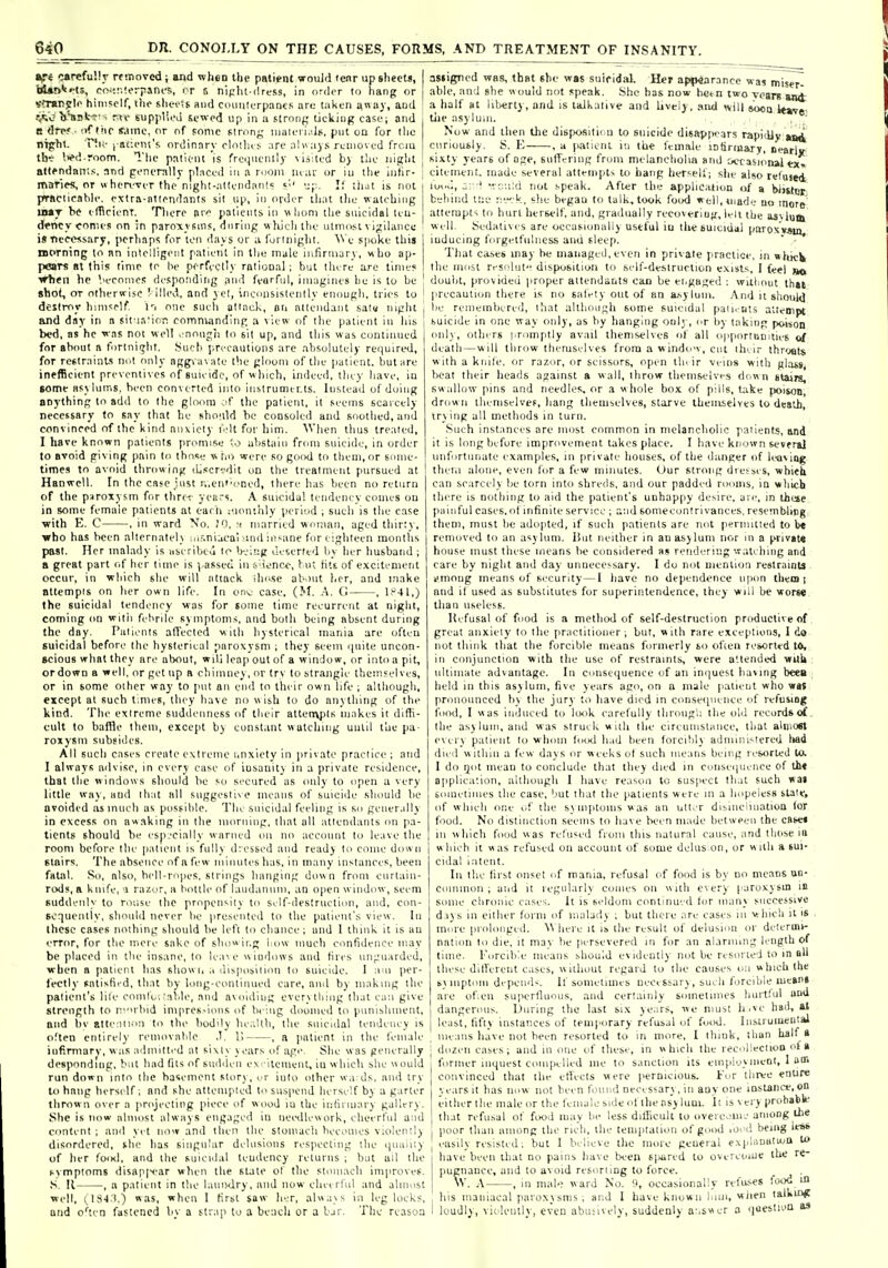 »fi carefully rtsnovcd; and wheo the patient would lenr up shecti, Waij'i'-ts, C(>^::-.!orpsncs, it 6 nipht-ilress, in ordi-r to hang or yfrarjtli^ hini?olf, iht- shvi'^t aiul ciuuiturpants ari; taken away, and Vlist^'- ru- suppV.i.'d stwcd up in a stroiif; ticliiug ca^v; and B drpf ■ of Ihf same, nr of sonic slrong niaieri.'.lii, put oa for iho niphl. Hk- l aci'ut's ordinary clnilus are aln;iys reuioved frciu tht- l>«>d room. The patient is frequently \ii:led by the night attendants, nnd generally placed in a room Uiai: or iu tlie ijihr- maries, or » hen-ver the nighl-alleiidanl'; S'' \;p. If liut is not practicnbh'. exira-atifndants sit up, in order that tlie watching liMT he elBrienr. Tlierc patlenls in whom the suicidal teu- dfncy conies on in paroxysms, during whieh the utmost \ igilancc i«TicCMsary, pcrliap'; for ton ih-iys or ;i lurliiiglit. ^^'e spoke this niPrning to nn inlclligoiit patient in tlje male infirniary, who ap- pears at this tlnir to he perfectly rnlional ; but there are time? ■»rh«n he Veconies desponding and fearful, imagines he is to he shot, or ottierwisc ' illed, and yel, inciinsislenlly enough, tries to destroy himself I'l one sueli ollack, an attendant satu niglit and day in a sit i.-.'ion commanding a view of the patient in his bed, as he was not well . nnnjh lo sit up, and this was continued for about a fortni^lit. JSucti precautions arc absolutely renuired, for restraints not only aggvavate the glouiii of the patient, but are inffBcient preventives of suicide, of winch, indeed, they have, iu some nsjiuins, been converted into iiistrumirts. lustead of doing anything to add to the glmim of the patient, it seems scarcely necessary to say that he shoiild be cotisoled and soothed, and convinced of the kind anxiety I'.dt for him. \V)ien thus treated, I have known patients promise abstain from suicide, in order to avoid giving pain to those w ho were so good to them, or some- times to avoid throwing lU.scrvdit on the treatment pursued at Hanwcll. In the case just r,.en»'oned, there has been no return of the paroxysm for thrf-i years. A suicidal tendency comes ou in some female patients at each ;uon;aly jieri'.id ; such is the case ■with E. C , in ward No. I'l. :■ married woman, aged thirty, who has been alternatel\ lu.-.nijcai ind insane for eighteen months past. Her malady is useribea lo b-jing deserfed by her husband ; a great part of her time is -( assed iu t'ienco, but fits of excitement occur, in which she will attack ihose about her, and make Btlempis on her own life. In onv case, (M. A. G , lf'41,) the suicidal tendency was for some time recurrent at night, coming on wiiii febrile symptoms, and both being absent during the day. Patients affected with liysterieal mania are ofteu suicidal before the hysterical paroxysm ; they seem ipiite uncon- scious what they arc about, will leap out of a window, or into a pit, ordown a well, or get up a chimney, or try to straiigic themselves, or in some other way to put an end to their own life ; although, except at such tmies, they have no wish to do anything of the kind. The extreme suddenness of their attenvjits makes it diffi- cult to baffle Ihom, except by constant watching uutil the pa- roxysm subsides. All such cases create extreme i.nxiely in private practice ; and I always advise, in every case of iusanity in a private residence, that the w indows should be so secured as only to open a very little way, and that all suggestive means of suicide should be avoided as much as possible. The suicidal feeling is so gciier.illy in excess nn awaking in the morning, that all attendants on pa- tients should be csp.'Cially warned on nn account lo leave the room before the |iatienl is fully dressed aud ready to come down stairs. The absence of a few iniiuites has, in many instances, been fatal. So, also, bcll-ropes. strings hanging down from curtain- rods, a knife, a razor, a bottle of laudanum, an open w indow, seem suddenly to rouse the propensity to sclf-destruction, and, con- sequently, should never be presented to the patient's view. In these cases nothing should be left to chance ; and I think it is an error, for the mere sake of showing isow much confidence may be placed in the insane, lo lca\e windows and hres unguarded, when a patient has shown disposition to suicide. I am per- fectly salisfii'd, that by long-continued care, and by making tlie patient's lile coinlc;, ■able, and avoiding everytliing that can give strength to nvu'bid inipres-ions of being doomed to punishment, and be alte:iiion to the buddy lie;'.Hh, the suicidal tendency is oTten entirely removalile ,1. V> , a jiatient in the female iufirmarv, was admitted at sixty years of age. She was generally desponding, but had (its of sudden ex-itcnient, iu which she would run down into the basement story, or iuto other wa ds, and try III hang herself ; and she attempted to suspend herself by a garter thrown over a projecting piece of wood iu the inliiiuary gallery. She is now almost always engaged iu needlework, eheerful and content ; and yet now and then the stoiuacii becomes violently disordered, the has singular delusions respecting the nuiiiity of her foiKl, and the suicidal tendency returns ; bat ail the symptoms disappear when the slate of the stomach improves. ,S. II , a patient in the laundry, and now clu-v rful and almost well, ns-l i.) was, when I first saw her, always in leg locks, and o'trn fastened liy a str.ip to a bench or a Ijr. The reason asiigned was, that she was suicidal. Her appearance was miser^ able, and she would not speak. She has now betn two years an<t a half at litierty, nnd is laJkalive and hvely, ami w,il| sooq itWf tiie asylum. Now and then the dispositicm to suicide disapfx'ars rapidly tai curiously. S. E , a patient in the female infirmary, nearlr sixty years of age, suffering from melancholia and ocrasion»l tx» citement made several attempts to bang herself; she also refused iood, ;:•-! ^rcuid not speak. After the apphc.aion of a blister behind lt;e r.^-:k, she began to talk, took food well, made bo more attempts to hurl herself, and, gradually recoveriug, leli the asvluox well. Sedatives are occasionally useful iu thebuiciddl paroxy^jn, inducing foigetfulness and 6lee(i. That cuscs may be managed, even in private practice, in »hKK the most residiit disposition lo self-destruction exists. I feel jj© doubt, provided proper attendants cao be engaged ; wuliout lhai |irccaution there is no salely out of an asylum. And it shouk] lie remembered, tliat although some suicidal pau.nts attempt suicide in one way only, as by hanging only, or by taking poison onl)-, others proinptly avail themselves of all opportumues ef death—will throw themselves from a window, cut ihur throal* w ith a knile. or razor, or scissors, open tin ir veins with glass beat their heads against a wall, throw themselves di wu stairs, swallow pins and needles, or a w hole box of pills, take poison drown themselves, hang themselves, starve themselves to death, trying all methods in turn. Such instances are most common in melancholic patients, and it is long before improvement lakes place. I have known K-vfral unfortunate examples, in priv-ate houses, of the danger of leaving theni alone, even for a few minutes. (Jur strong dresses, whitS can scarcely be torn into shreds, and our padded rooms, in wlilcb there is nothing lo aid the patient's unhappy desire, aie, m these painful cases.of infinite service ; a;id soniecontrivanees, resembling them, must be adopted, if such patients are not permuted to b« removed to an asylum. i!ut neither in an asylum nor in a privatt house must these means be considered as rendering watching and care by night and day unnecessary. 1 do not menliou restraints i'.mong means of security—I have no dependence upon them i and il used as substitutes for superintendence, ihey ■will be worM than useless. Refusal of food is a method of self-destruction productive of great anxiety to the practitioner; but, with rare exceptions, 1 do not think that the forcible means formerly so of'ien resorted t6, in conjunction with the use of restraints, were a'.lended wuU ultimate advantage. In ciuiseiiuence of an imjuest having beea held in this asylum, five years ago, on a male patient who was pronounced liy the jury to have died in consequence of refusing food, I w as induced to look carefully throng',: the old records of. the asylum, and was struck with the circumstance, that almost every patient lo whom food h.id been forcibly administered liad died within a few days or weeks of such means being resorted 10. I do ijot mean to conclude that they died in consequence of Ul« application, although I have reason to suspect that such wai bouietiines the case, but that the patients were in a hopeless state, of which one of the s_\ miitoms w as an utter dismciiuatioa for I food. No distinction seems to have been made between the caset I in which food was refused from this natural cause, and those ia I which it was refused on account of some delus on, or with a sui- cidal intent. In the first onset of mania, refusal of food is by no means un- common ; and it regularly conies on with every paroxysm is some chronic c;ises. It is seldom continued lor many successive d.iys in either form of iiialady ; but there are eases in whieli il is more prolonged. ^^ here it is the result of delusion or determi- nation to die, it may be persevered in for an alarming length of time. Forcible means should evidently not be resorted to in all these different cises, without regard to the causes on which the SMuptoni depends. If sometimes necissary, such forcible lucsni are of.eu supertluons, and cerliunly sometimes hurtful and dangennis. During the last six years, we must h.ve had, at least, fifty instances of temporary refusal of food. Instrumental ine;ins have not been resorted to in more, 1 think, than half » dozen cases; and in one of these, in which the recolieclioo f» former inquest compelled me to sanction its employ inent, 1 am convinced that the effects were )iernicious. For three enure ye;irs it has now not been found necessary, in any one instance,on either the male or the female side (d the ns) luui. It is very probablt that refusal of food may be less diflicult lo overcunj among the poor than among the rich, the temiitalion of good .on! being les* easily resisted; but I believe the more geueral explouatuja ti> have been that no pains have be'en 6(>ured to overeouie ihe re- pugnance, aud to avoid resort ing to force. . VV. A , in male ward No. 9, occasionally refuses food m liis maniacal paroxysms, and I have known liiin, when talking loudly, violently, even abusively, suddenly a-.swer a ciuestion as