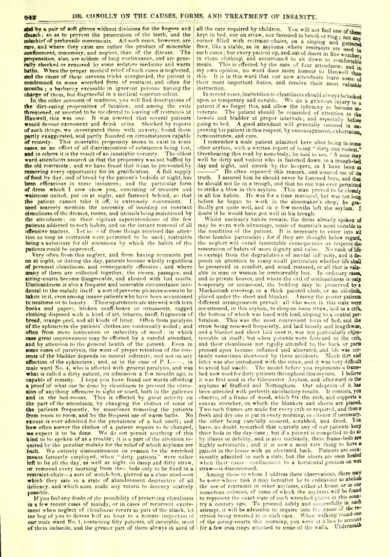 iM a pair of toft gloves •without division! for tho flnjoro end dMimb; |io as to prevent llic penclralion of llic teetti, and the mJichief of prehensile inovpnii'Ot!>. All such cnsc?, however, are rare, an^l where tliey exist nre rntlier the product of miserahle oomfincnient, monotony, and nepleet, than nf the disease. The propensities, nlso, are seldom of loii j continiianco, and are gene- rally checked or removed hv sonic sedative medicine and warm baths. When the proper medic:il reli'-f nf such c.i.se.s is neftlected, and the cause of those nervous lricl<s unregarded, the patient is condemned to some wretched form of restraint, and often for months ; n harhariiy excusable in ignornnt persons having the charge of them, hut dispraceftil in a medical siiperinti iident. I In the older .iccnunts of madness, von will find descriptions of ' tbe dirt-cRlinp propen.sities of lunatics; and among the evils] threatened, or asserted to he incidental to leavinp ofl'restrainis at 1 Hanwell, this w«s one. It ^v,^s asserted that several patients 1 ■would devour excrement and drink urine. Shocked by reports i of such thinps, we investifrated them with anxiety, found tliem | partly exaggerated, and partly founded on circumstances capable | of remedy. This miserahle propensity seems to exist in some eases, ns an effect of all discrimination of substances being lost, and in olhers it i.s the result of an insatiable voracity. The oldest ward-attendants assured us that tlie propensity was not baffled by the old restraints ; and we have found that it can be prevented by removing every opporninity for its gratification. A full supply of food by day, and of bread by the patient's liedside at night, has been efficacious in some instances; and the jiariicular form of dress which I now show you, consisting of trousers :ind ■waistcoat uniti-d, put on at night, and fastened behind, so that the patient cannot take it off, is extremely convenient. I need scarcely mention the necessity of insisting on constant cleanliness of the dresses, rooms, and utensils being maintained by the attendants', on their vigilant superintendence of tlie few patients addicted to such habits, and on the instant removal of all offensive matters. Vet no e of these things received due atten- tion so long as restraints were permitted to lie used; restraints being n subsdiule for all allentioiis by which the habits of the patients could be Improved. Very often from this neglect, and from having restraints put on nt night, or iliiring the day, patients become wholly regardless of personal cleanliness, and consei^uently offensive; and where many of tbem are collected together, the rooms, passages, and airing-courts become disagreeable, and abound with bacl smells. Uncleanliness is nlso a frei|uenl and miserable circumstance inci- dental to the malady itself: a sort of jK'rverse pleasure seems to be taken in it, even among insane patients who have been accustomed to neatness or to luxury. Their apartments are strewed with torn books and jiaper-, broken snuff-boxes or ornaments, ragged clothing disposed wilh a kind of art, tobacco, snuff, fragments of bread, orange-jieel, and all kinds of litter. Often from paralysis of the sphincters the palienis' clothes are eontinnally soiled ; and often from mere inntlentinn or imbecility of mind ; in which oeie great improvement may be effected hy a careful attendant, and by attention to the general health of the [latient. Kven in tome cases of paralysis, the want of proper retention of the con- tents of the bladder depends on mental iiiHrmily. and not on any affection of the sphincters ; and, as in the case of V. I, , in male ward No. 4, who is ali'ected with general paralysis, and was what is called a dirty patient, on admission a f w nKuiths ago, is capable of remedy. I hope yini have found our wards atl'ording a proof of what can Ih' done by cleanliness to prevent llie obtru- sion of anything offensive to sight or smell, both in the galleries and in the bed-rooms. Tins is effected by great activity on the part of the attendants, by changing the clothes of some of the patients frequently, by someiiuies removing the patients ftom room to room, and by the freipient use of warm baths. No Mcuse is ever admitted for the prevalence of a bad smell; and how often soever the clothes of a patient re(|uire to Ik- changed, we expect it to ha done. We do not permit anything of this kind to he spoken of as a trouble-, it is ii part of the attention re- quired bv the peculiar malady for the relief of which asylums are bnilt W e entirely disemmtenauce its evasion by the wretclutl means formerly employed, when dirty patients weit either left to lie all the day, as well as night, mi damp and dirty straw, or removed every morning from tbeu beds only to be fixed in a rentraint-chair —a sort of wntch box, pierced as a close stool—on which they tale in a stale of abaiulonuienl deslruelne of all delicacy, and which soon made any rcturu to decency scarcely possible. If yon feel any doubt of ihe possibility of preserving cleanliness in a few recent cases of malady, or in cases of recurrent excite- ment when neglect of cleanliues.s recurs as part of ibe attack, let me beg of you lo (Icvoie h ilf on hour to a niinnte inspi-rtion of our male ward No. 1, containing titty patients, all incurable, most of (hem imbecile, aud the greater jiurt of them alwavs la need of all the care required by children. You will not find one of them, kcjit in bed, nor on straw, nor fastened to bench or ring; not m corner filled with rcotraint-chairs, on a sloping and'gatterM rtoor, like a stable, as in as)lums where restraints are U8<^^ such cases ; hut every patient up, and out of doors in fine wcaihtr^ in clean clothing, and accuttumcd to sit down to cosnfortabli meals. This is effected by the care of four attendants; and b my own opinion, no ward does more lionour to Uanwel! th> this. It is in this ward that our new attendants learn some o? their most important duties, and receive their most valuaW. instruction. In recent cases, inattention to cleanliness shouUUihf ays be looked upon as temporary and curable. W'e do a grievuus iniury to a patient if we forget this, and allow the infirmity lo become in- veterate. The iiaticnt should be reminded of i-.tteulion to tb« bowels and bladder at proper intervals; and esyitciallv before going to bed. A good attendant will generally succeed in im, proving his patient in this respect, by encouragement, exhortation, remonstrance, and care. I remember a male [lalient admitted here after being in som* other asylum, with a written report of being  dirtj and violent. Overhearing this read by somebody, he said iu me,  .A uiun may well be dirty and violent who is fastened down in a trough-btd day and night, and struck hy the keepers, as 1 have been u  He often repeao.^ this remark, and assured me of it» truth. I assured him he should never be fastened here, and that he should not lie in a trough, and that no one was ever permitted to strike a blow in this asylum. This man proved to be cleanly in all his habits. He was for a time maniacal, but was not long before he began to work in the shoemaker's shop; he gra- dually got cpiite well, and in a few months left the asylum. I doubt if he would have gfit well in his trough. Whilst uncleanly habits remain, the dress already spoken of may he worn with advantage, made of materials most suitable to the condition of the patient. It is necessary to enter into »U these humble particulars ; for if they are tlunight below regard, the neglect will entail lamentable consequences as respects the- resioraii(m of habits of mure dignity and value. N'o rank of life is exempt from the degradatioi.s of mental iiit^-niity, and it de- pends on attention to many small particulars whether life shall be preserved in comfort, and iniud restored, or all that is valo- able iu man or woman be irretrievably lost. In ordinary CSMI, and ill private houses, and where the evil of uncleanliness is oolj; temporary or occasional, the bedding may be preserved bv» .Alackinlosh covering, or a thick painted cloth, or an uil-cloth, placed under the sheet and blanket. .Among the poorer patienta different arrangements prevail; all -vhoweie in this state ■ireTB' accustomed, in this asylum, to sleep on loose straw, laid ui a crilv the bottom of which was lined with lead, sloping to a central per- foration. This was the most convenient loini of bed, and the straw being renewed fieipiently, and laid loosely and lengthwise, and a blanket and sheet laid over it, was not particiihirly obj€C-< tionable in itself; but when ]i.ilients were fjstened to the crib, and their cleanliness not rigidly attended ti', the hack or parB pressed upim became inflamed and ulcerated, and life was cer- tainlv sometimes shortened by these accidents. Much dirt and litter was also introduced with the straw, and it was very difficult to avoid bad smells. The model before you represents a frame- bed now used for dirty patients throughout this asylum. I believe it was first used in the (iloueester .\sylum, and afterward in the asylums •f Statford and Nottingham. Our adoption of it ha5 been attended with [Kjrtectly satisfactory results. It consists, yoo observe, of a frame of wood, which fits the crib, and supports a canvas stretcher, on which the blankets and sheets are placed. Two such frames are made for every crib so required, aud thusa fresh and dry one is put in every morning, oi ojieiier if necessary, the other being carefully scoured, scrubbed, and dried, ioo have, no doubt, remarked that scarcely any of our patients keep their beds in the day-time ; but if a patient is compelled to do SO bv illness or debility, and is aKo uncleanly, these frame-beds ITt highlv serviceable ; and it is now a most rare thing to h.iTe » patient in the bouse wilh an ulcerated back. Patients are ocfS- sionally admitted in such a slate, but the ulcers are soon healed when their cause vonfineinent to a horizontal position on wet straw—is discontinued. Among those to w hom I address these observations, there rosy he som-^ whose task it may hereafter be to endeavour to abousB the use of restraints in other asylums, either at home, or in on/ numerous colonies, of some of which the asylums will be foiwo to represent the exact state of such wretched phices in this '^^ try a century ago. To pri-vceed safely and successfully in sucO attempt, it will be advisable to inquire into tlie cause of the re- straint being resorted to iii each case. When walking round one I of the ainiig-conrts this morning, you were .it a lo-s to accouB I for a few iron rings atuched to some of the walls. UDderueaia
