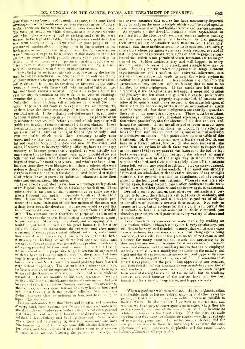 64$ these riii,?s was a bench ; and it used, I suppose, to be considered iKj-^ntnCi'oui wher, troublesome patients were taken out of doors, to-place them on these benches, and to fjsten tliem to the rinfrs. The sanie patients, when within doors, sat at a table covered with ffflr. whie!; '■'''e employed in picking, and their feet were fastened to the K'gsnf the table. Siicli a practice would doui)tless r^w seem shockin;: to you, depriving; nur pi»r people of the pleasure of ruunin j about or lying dow n in fine weather on the •yw^ grass, or ino-. inp about liie galleries. But far worse scenes rsre forme, ly always to be witnessed within doors in the older 3.<Tlamf. in sonif r.f which pa'.ienls passed years chained to the vt'.'ii : ;'.nil if you exercise your profession in distant colonies, or, I fear, even in distant provinces of oiir own country, you will Im'c still to contend with these primitive barbarities. If vo'.i find a patient in a sirait-waisicoat, or wearing the leather Ijntf. because his clothes will be torn, take care that outside clothing ofstrong materials be prepared for him. and if he undresses him- self as fast as it is put on, let the dress be fastened at the waist, prists, and neck, with these small locks instead of buttons. Let hini wear boots similarly secured, Examine also the state of his sVin for any explanation of his wish to be without clothing; pianiine the clothing also. A wnmi bath and a supply of per- fectly clean under clothing will sometimes remove all the dilfi- cultv. If patients still contrive to expose themselves improperly, let tbem have the dress consisting of trousers or drawers and iriislcoat united. If the ordinary bed-clothes are torn, substitute far them bl.inkets sewed up in a licking case. The patterns of all these contrivances are laid before ycu, and a little ingenuity will eaabie you to adapt them to patients of ditTerent classes. These Jresses and contrivances render it quite unnecessary to confine i!W muscle of the arms or hands, or feet or 'egs, or body ; and even the habit which n. de them necessary usually soon ceases, and we thus avoid having recourse to restraints which fret and heat the body, and irritate and mortify the mind ; and which, if resorted to in every trifling difficulty, have an unhappy trodency to become peniianently applied, as was actually the owe even in this asylum not many years ago. I coirld show you both men and women who formerly wore leg-looks for a great length of lime, — for motjths or years,—and who have been harni- leis ever since they were liberateil from thein ; others, who were seldom without the muff or str^it-waistcoat ; and others.who were tlirays in restraint-chairs in the day-time, and fastened at night; all of whom have improved in habits and cliaracter since their entire and unconditional liberation. I have already described to you how we manage such patients as are disposed to make attacks on nil who approach them. These patients are, in fact, not so inconvenient to us as some are who bave a frequent and sudden propensity to strike those about them. It must be confessed, that at first sight one would pro- BOUDce that some limitation of the free motion of the anus was ia these instances a desideratum But no one would expect this kind of restraint to cure an impulse S|iriiiging from an irritable train. The restraint must therefore be perpetual, and iii order really to prevent the patient from hurting his neightKuirs, it must be very severe. Watching the patient, and occupying liim, if possi'dc, or, at least, -ultivating his goo-i humour, is far more likely to make him discontinue the practice ; and after much experience of recent cases treated without restraints, and chronic oases tre.itid with restraints, I am convinced that the habit of strikii.g and kicking, of which we had once so many, and now have so few, examples, was generally the product of restraints, »nd was aggravated by their continuance. I douht our haviug one instance of such a propensity being uiveterate m any case of which »e hav.^ had the management before the patient had been roughlv treated elsewhere. In such a case as that of J. M , now in male ward Nu. 4, restraints would probably have fostered every vioUnl propensity. The patient is thirty-nine years of age, las >K-' 11 .1 sold er, of intemperate habits, and was sent here by a »aiTant of the .Secretary of State, on account of some violence wimmittid. For six months he has been in a state of restless Jrtivity, exhi>iiling all the clu.ract'rictics of acute mania; but you !iive sirn that he is on the most friendly ;,tiiis with the attendants, rto, he savs. are very nood fellows, and very kind to him; and lie is most friendly with the medical officers. M'e observe a gradual but very slow amendmeiit in him, and have sanguine •xjpes of L.s recovery. It is an undeniab'c fact, that blows and injuries, and casualties everv kind, have become less frequent since restraiuts were •bohshJd . fewer windows are broken ', they are not even guarded ^ the day-rooms of t« 'i out of f..ur of the male refractory wards; there i.> less cloiliing and bedding desiroyed. What is also ery curio :s and interesting is, that the house-surgeons have from tiinr- to tim.; had to manage some tlifficult and delicate sur- CIS. ;, and have contrived to conduei them to a success- ^ termiMtion nithout lastcuint; the patient lu any way. In I one or two instances tbU course h&s bean ueceuariiy departid I from, but only on the same principle which would be acted upon in I certain cases among sane, but highly irritable and restlesa patients. I As regards all the dreadful accidents often represented u ' resulting from the absence of restraints, such as patients putting out their own eye.s, putting their heads on the fire, guafring , their arms, killing one another with hatchets, &c., 1 gball only I remai k, ilmi these accidents seem to have occurred exclosively I in asylums where restraints were very frc-ely resorted to ; and if 1 not the product of restraints, were signs of that negligent 6>ip«r- ; intendence which is not permitted when restraints are no longer trusted to. Sudden accidents may and will happen in every ] asylum ; sudden blows will be struck, and a single blow may be filial. The only general protection against such things is careful superintendence, and a uniform and tiuiversal adherence lo • system of treatment wliich tends to keep the whole asylum in co-iiifort and good humour. I have seJdom iuquired into the particulars of any accident without finding that it was to be ascribed lo some negligence. If the wards are left withoat attendants, if the fire-guards are left open, if mops and brushM and pas-keys are left about the galleries, if excited patients *re left ut large, and not properly superintended, if patients are allowed to (juarrel uutil blows succeed, if doors are left open, ii the shutters are not secure, or the windows, accidents of ail Itinda mnr'. be expected ; but these negligences are entirely up|>osed to the spirit of the non-restraint system. There must be constant kindness and constant care, abundaut exercise, suitable occupa- tion when practicable, and the absence of all that can vex and hara,ss the patients. These are all remedies, even in acute cases of mania, and aid the practitioner in producing the effects he looks for from medicc.i iieatment, baths, and occasional secluMon and sedative medicines. I'he patients are quite sensible of thia treatment, 11 , a patient now iu female ward No. 15, was here in a former attack, from which she soon recovered; she canie from an asylum in which there was reason to suspect that at that time (1842) every patient was fastened to the bed by leg- locks every night. Ol that treatment she retained an angiy recollection, as well as of the rough way in which they were summoned to bed, and their clothes rudely taken olT, the patients being left, withoutany regard to delicacy, lyingon straw, chained, and lialf covered with a horse-cloth. Her mind was strongly impressed, on admission, with the entire absence of day or night restraints, the general attention to cleanlinesH, and Ine regard shown to the feelings of our patients. When she was lately ad- mitted again, having become insane after confinement, she reco- gnised us with evident pleasure, and she is now again convaiesoenU Depend upon it, gentlemen, that wherever restraints are p«r- mitted to be used, the attendants will put them on wantonly, sod frequently unnecessarily, and will become regardless of all the minor offices of humanity towards their patients. Not only in pauper asylums, but m asylums for the rich, if you permit the att.;ndants to have a strait-waistcoat at their command, yoa abandon your unprotected patients to very variety of abuse and secret outrage. I shall conclude my remarks on acute mania, by making an observation, which, although it may not be very satisfactory, you will find to b<; very well founded—namely, that whilst some cases have a tendency to spontaneous ciue, all disturbing agents beiDK removed, others will jiresent the phenomena of restlessness and I violence for many months; the attack not appearing to be shortened by any mcxle of treatment that we can adopt. In such cases, mediciruR and all the auxiliary means that can be employed scarcely exercise even a modifying intiuence on the malady, and night and day the patient continues excited and apparently irra- tional. But during all this time, we shall find, if amendment at length takes place, that the patient has appreciated our conduct, ami been sensihl of our kindness or our irritability , and that if we have been unilornily considerate, not only has luuch danger 1 been averted during the course of the malady, but the resulting content and good humour of the patient have laid the best foundation for a steady, progressive, and happy recovery.  When a gardener wishes to etiolate,—that is, to bUrich, soften a vegetable, such as lettuce, celery, &c.,—he binds the leaves to- geth.T, .so that the light may have as little access as possible to their surfaces. In like niaiiner, if »e wish to etiolate meu and I women, we have only to congregate them in cities, w here they are 1 pretty securely kept out of the sun, and where they become as ' white and tender as the finest celery. For the more exquisite s|)ecimens of this human eliolaiion, we must survey the inhabitants of mines, dungeons, and other sulilerraneous abodes ; lind fior complete contrjsts to these, we have only lo exajaine the com- I plexions of stage roachnien, shepherds, and the sailor.—-X'r. i i/a/nev Juhnson on (Jliauijz of Air,