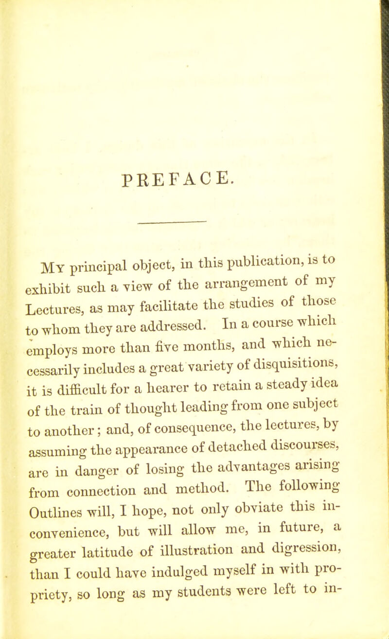 PREFACE. MY principal object, in this publication, is to exhibit such a view of the arrangement of my Lectures, as may facilitate the studies of those to whom they are addressed. In a course which employs more than five months, and which ne- cessarily includes a great variety of disquisitions, it is difficult for a hearer to retain a steady idea of the train of thought leading from one subject to another; and, of consequence, the lectures, by assuming the appearance of detached discourses, are in danger of losing the advantages arising from connection and method. The following Outlines will, I hope, not only obviate this in- convenience, but will allow me, in future, a greater latitude of illustration and digression, than I could have indulged myself in with pro- priety, so long as my students were left to in-