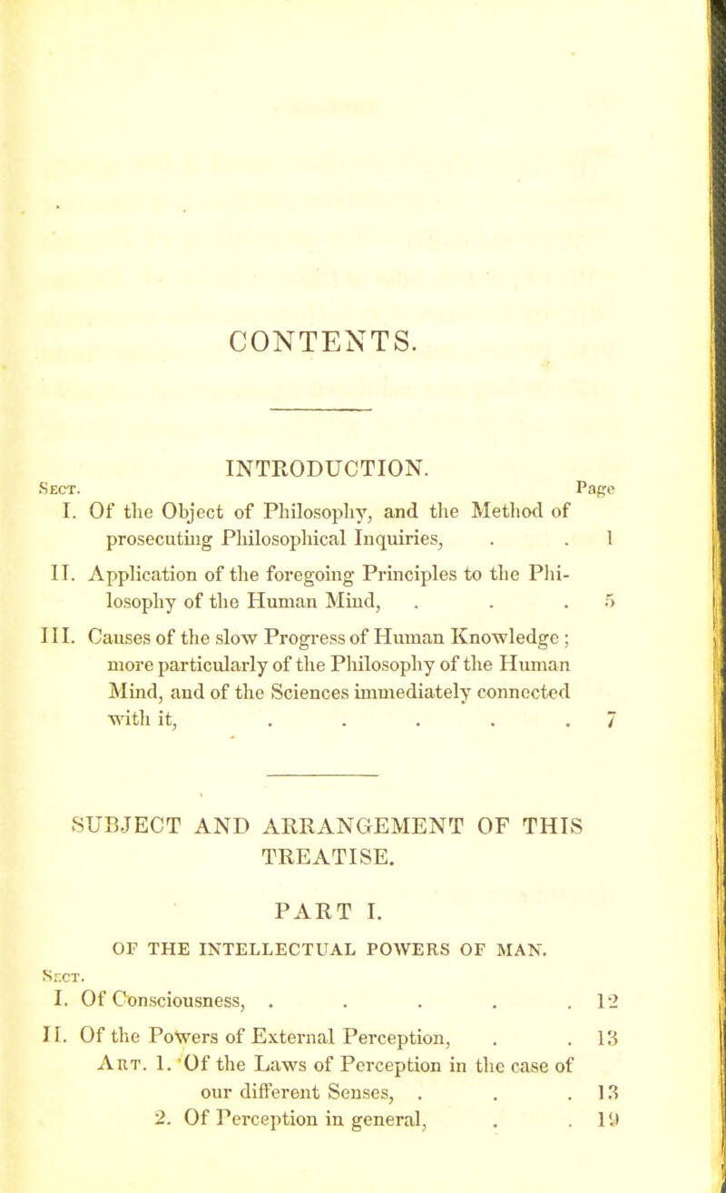 CONTENTS. INTRODUCTION. Sect. Page I. Of the Object of Philosophy, and the Method of prosecuting Philosophical Inquiries, . . I II. Application of the foregoing Principles to the Phi- losophy of the Human Mind, . . .5 III. Causes of the slow Progress of Human Knowledge ; more particularly of the Philosophy of the Human Mind, and of the Sciences immediately connected with it, ..... 7 SUBJECT AND ARRANGEMENT OF THIS TREATISE. PART I. OF THE INTELLECTUAL POWERS OF MAN. Sect. I. Of Consciousness, . . . . .12 II. Of the Powers of External Perception, . .13 Art. 1. Of the Laws of Perception in the case of our different Senses, . . .13 2. Of Perception in general, . 19