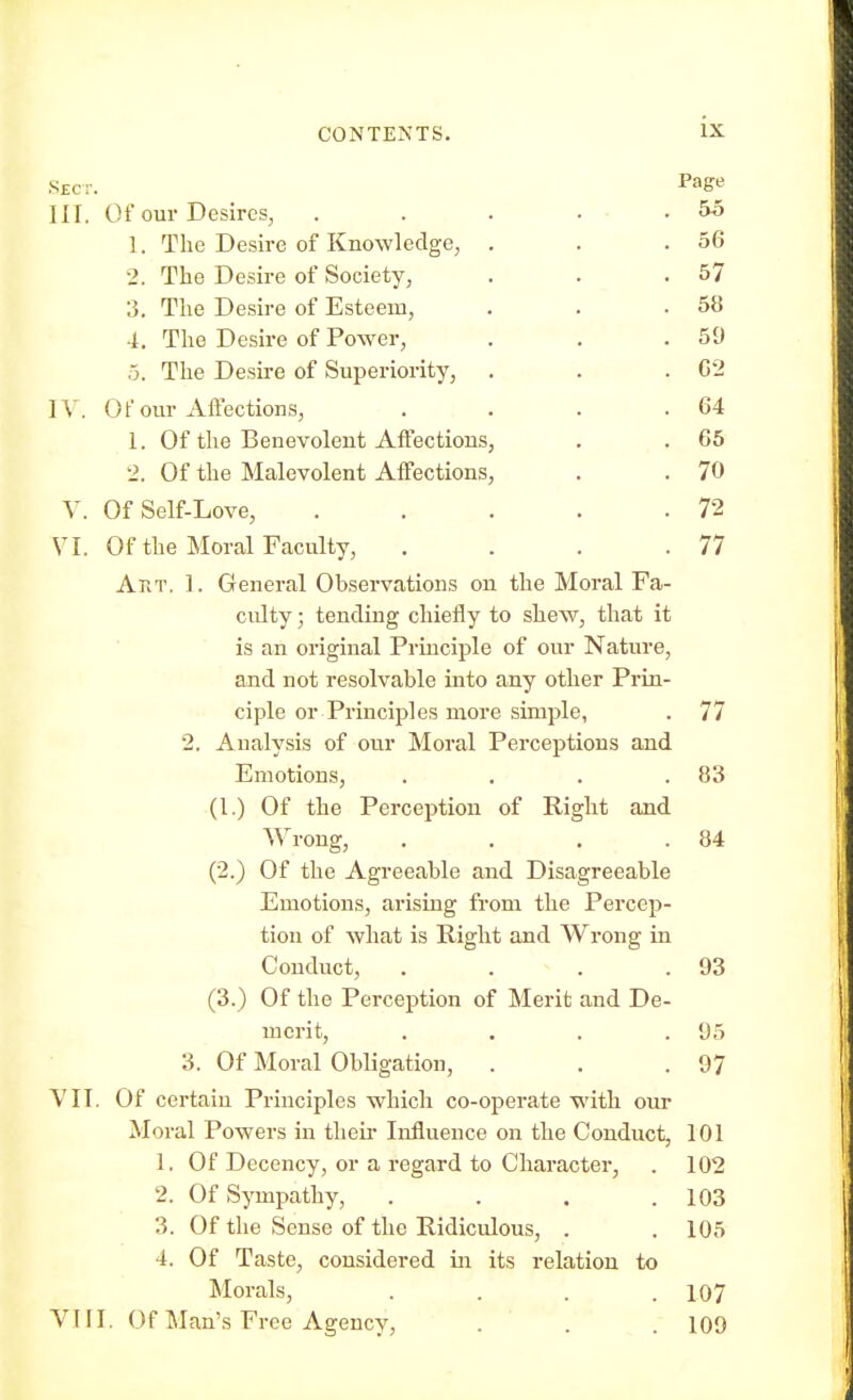 Sec:. Pa£e III. Of our Desires, . . . . .55 1. The Desire of Knowledge, . . .56 2. The Desire of Society, . . .57 3. The Desire of Esteem, . . .58 4. The Desire of Power, . . .59 5. The Desire of Superiority, . . .62 IV. 0f our Affections, . . . .64 1. Of the Benevolent Affections, . . 65 2. Of the Malevolent Affections, . . 70 V. OfSelf-Love, . . . . .72 VI. Of the Moral Faculty, . . . .77 Art. 1. General Observations on the Moral Fa- culty ; tending chiefly to shew, that it is an original Principle of our Nature, and not resolvable into any other Prin- ciple or Principles more simple, . 77 2. Analysis of our Moral Perceptions and Emotions, . . . .83 (1.) Of the Perception of Right and Wrong, . . . .84 (2.) Of the Agreeable and Disagreeable Emotions, arising from the Percep- tion of what is Right and Wrong in Conduct, . . . .93 (3.) Of the Perception of Merit and De- merit, .... 95 3. Of Moral Obligation, . . .97 VII. Of certain Principles which co-operate with our Moral Powers in their Influence on the Conduct, 101 1. Of Decency, or a regard to Character, . 102 2. Of Sympathy, . . . .103 3. Of the Sense of the Ridiculous, . . 105 4. Of Taste, considered in its relation to Morals, . . . .107 VIII. Of Man's Free Agency, . . . 109