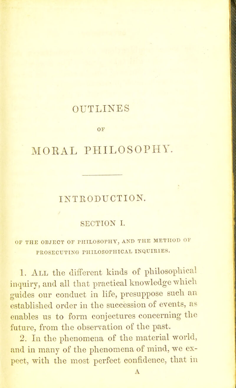 OUTLINES OF MORAL PHILOSOPHY. INTRODUCTION. SECTION I. OF THE OBJECT OF PHILOSOPHY, AND THE METHOD OF PROSECUTING PHILOSOPHICALINQUIRIES. 1. All the different kinds of philosophical inquiry, and all that practical knowledge which guides our conduct in life, presuppose such an established order in the succession of events, as enables us to form conjectures concerning the future, from the observation of the past. 2. In the phenomena of the material world, and in many of the phenomena of mind, we ex- pect, with the most perfect confidence, that in A