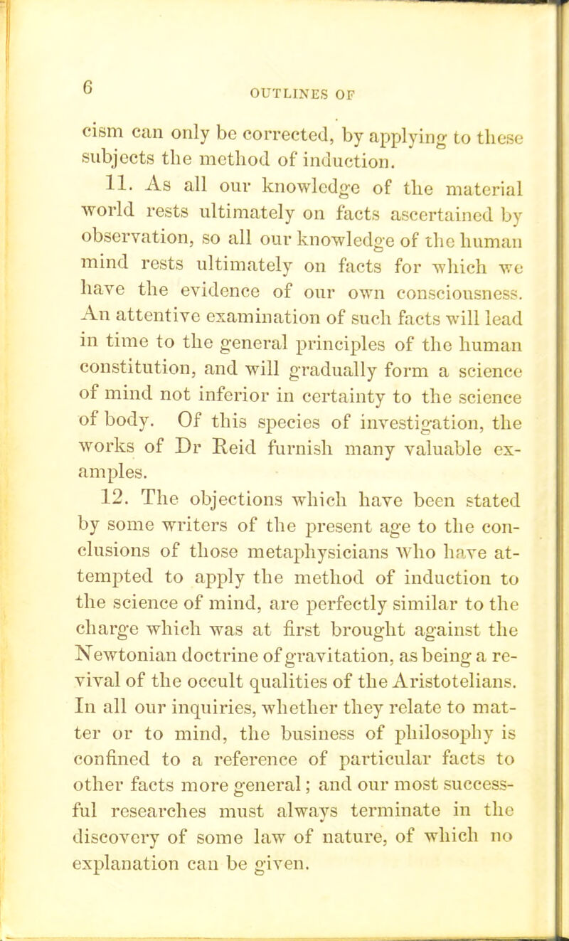 OUTLINES OF cism can only be corrected, by applying to these subjects the method of induction. 11. As all our knowledge of the material world rests ultimately on facts ascertained by observation, so all our knowledge of the human mind rests ultimately on facts for which we have the evidence of our own consciousness. An attentive examination of such facts will lead in time to the general principles of the human constitution, and will gradually form a science of mind not inferior in certainty to the science of body. Of this species of investigation, the works of Dr Reid furnish many valuable ex- amples. 12. The objections which have been stated by some writers of the present age to the con- clusions of those metaphysicians who have at- tempted to apply the method of induction to the science of mind, are perfectly similar to the charge which was at first brought against the Newtonian doctrine of gravitation, as being a re- vival of the occult qualities of the Aristotelians. In all our inquiries, whether they relate to mat- ter or to mind, the business of philosophy is confined to a reference of particular facts to other facts more general; and our most success- ful researches must always terminate in the discovery of some law of nature, of which no explanation can be given.