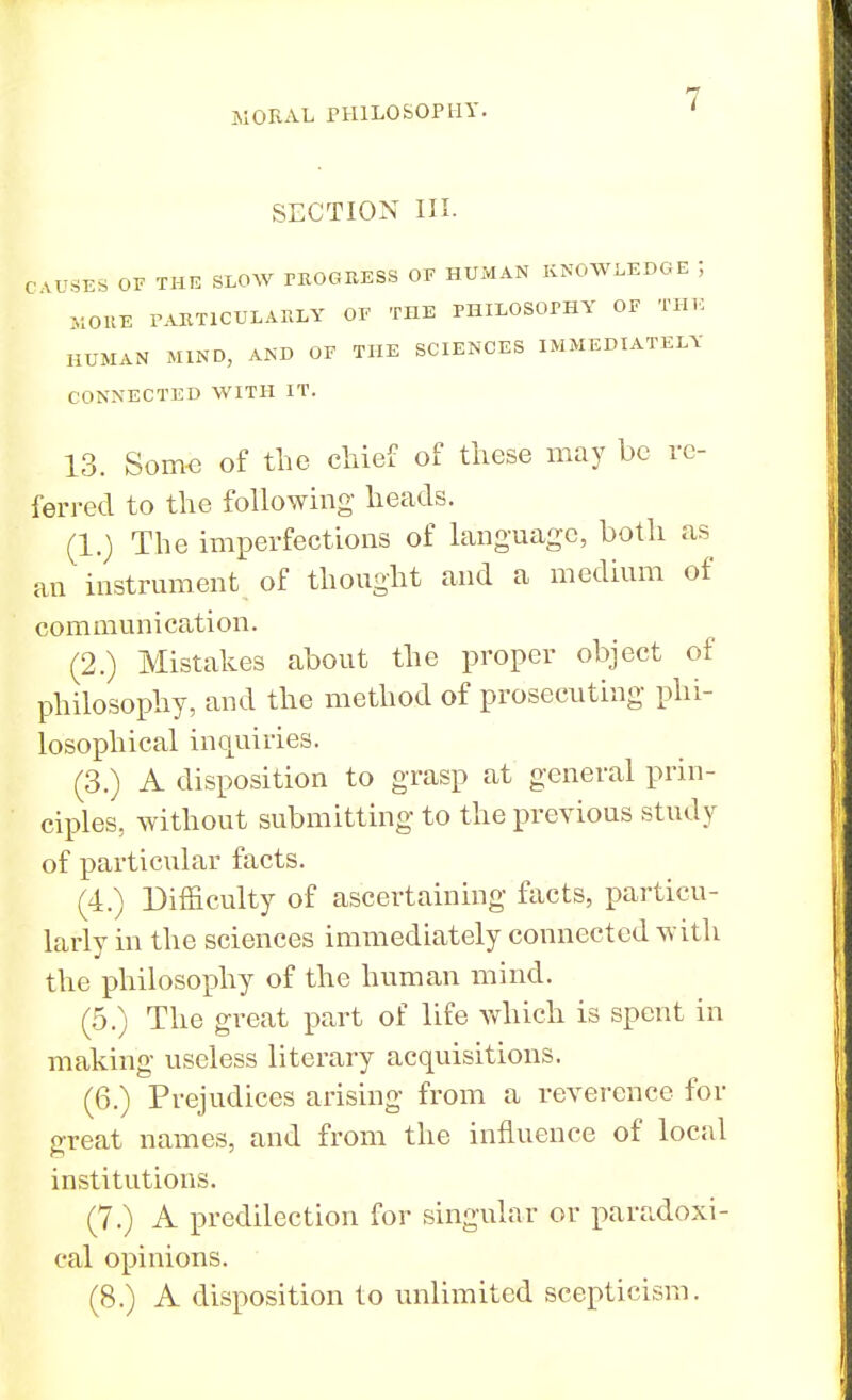 SECTION III. C \ rSES OF THE SLOW PROGRESS OE HUMAN KNOWLEDGE J MORE PARTICULARLY OE THE PHILOSOPHY OF THE HUMAN MIND, AND OE THE SCIENCES IMMEDIATELY CONNECTED WITH IT. 13. Some of the chief of these may be re- ferred to the following heads. (1.) The imperfections of language, both as an instrument of thought and a medium of communication. (2.) Mistakes about the proper object of philosophy, and the method of prosecuting phi- losophical inquiries. (3.) A disposition to grasp at general prin- ciples, without submitting to the previous study of particular facts. (4.) Difficulty of ascertaining facts, particu- larly in the sciences immediately connected with the philosophy of the human mind. (5.) The great part of life which is spent in making useless literary acquisitions. (6.) Prejudices arising from a reverence for great names, and from the influence of local institutions. (7.) A predilection for singular or paradoxi- cal opinions. (8.) A disposition to unlimited scepticism.