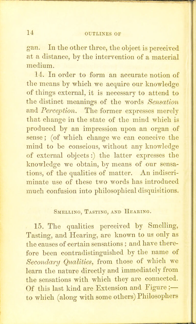 gan. In the other three, the object is perceived at a distance, by the intervention of a material medium. 14. In order to form an accurate notion of the means by which we acquire our knowledge of things external, it is necessary to attend to the distinct meanings of the words Sensation and Perception. The former expresses merely that change in the state of the mind which is produced by an impression upon an organ of sense; (of which change we can conceive the mind to be conscious, without any knowledge of external objects :) the latter expresses the knowledge we obtain, by means of our sensa- tions, of the qualities of matter. An indiscri- minate use of these two words has introduced much confusion into philosophical disquisitions. Smelling, Tasting, and Hearing. 15. The qualities perceived by Smelling, Tasting, and Hearing, are known to us only as the causes of certain sensations ; and have there- fore been contradistinguished by the name of Secondary Qualities, from those of which we learn the nature directly and immediately from the sensations with which they are connected. Of this last kind are Extension and Figure ;— to which (along with some others) Philosophers