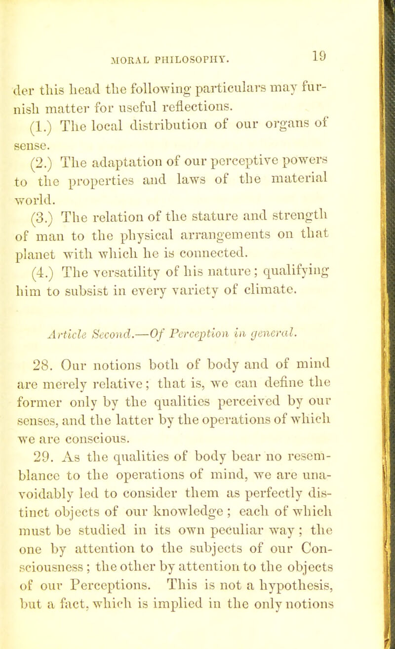 der this lieacl the following particulars may fur- nish matter for useful reflections. (1.) The local distribution of our organs of sense. (2.) The adaptation of our perceptive powers to the properties and laws of the material world. (3.) The relation of the stature and strength of man to the physical arrangements on that planet with which he is connected. (4.) The versatility of his nature ; qualifying him to subsist in every variety of climate. Article Second.—Of Perception in general. 28. Our notions both of body and of mind are merely relative; that is, we can define the former only by the qualities perceived by out- senses, and the latter by the operations of which we are conscious. 29. As the qualities of body bear no resem- blance to the operations of mind, we are una- voidably led to consider them as perfectly dis- tinct objects of our knowledge ; each of which must be studied in its own peculiar way ; the one by attention to the subjects of our Con- sciousness ; the other by attention to the objects of our Perceptions. This is not a hypothesis, but a fact, which is implied in the only notions