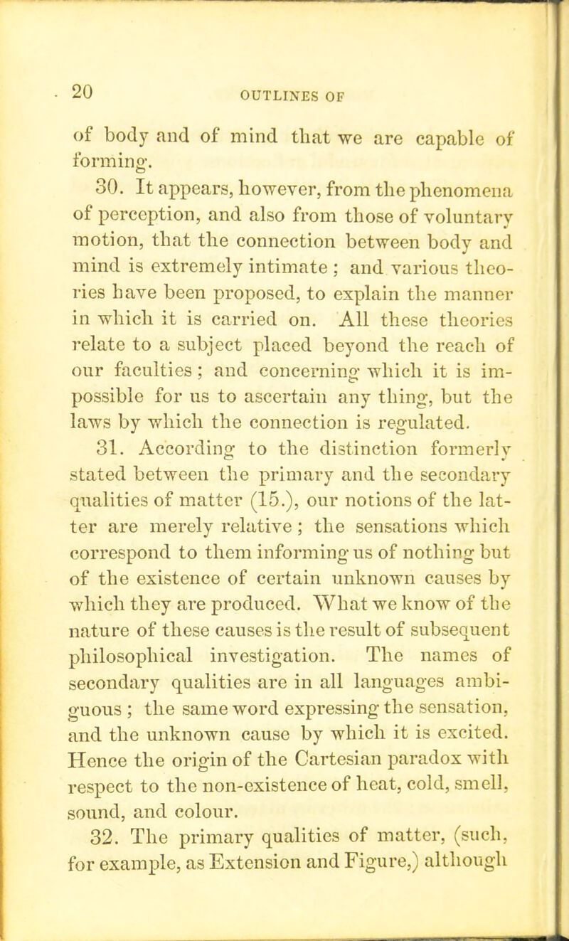 of body and of mind that we are capable of forming. 30. It appears, however, from the phenomena of perception, and also from those of voluntary motion, that the connection between body and mind is extremely intimate ; and various theo- ries have been proposed, to explain the manner in which it is carried on. All these theories relate to a subject placed beyond the reach of our faculties; and concerning- which it is im- possible for us to ascertain any thing, but the laws by which the connection is regulated. 31. According to the distinction formerly stated between the primary and the secondary qualities of matter (15.), our notions of the lat- ter are merely relative ; the sensations which correspond to them informing us of nothing but of the existence of certain unknown causes by which they are produced. What we know of the nature of these causes is the result of subsequent philosophical investigation. The names of secondary qualities are in all languages ambi- guous ; the same word expressing the sensation, and the unknown cause by which it is excited. Hence the origin of the Cartesian paradox with respect to the non-existence of heat, cold, smell, sound, and colour. 32. The primary qualities of matter, (such, for example, as Extension and Figure,) although