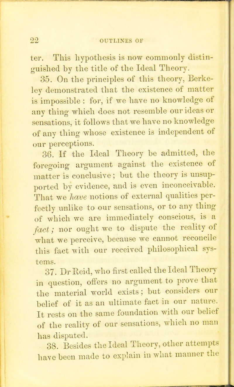 ter. This hypothesis is now commonly distin- guished by the title of the Ideal Theory. 35. On the principles of this theory, Berke- ley demonstrated that the existence of matter is impossible : for, if we have no knowledge of any thing which does not resemble our ideas or sensations, it follows that we have no knowledge of any thing whose existence is independent of our perceptions. 38. If the Ideal Theory be admitted, the foregoing argument against the existence of matter is conclusive; but the theory is unsup- ported by evidence, and is even inconceivable. That we have notions of external qualities per- fectly unlike to our sensations, or to any thing of which we are immediately conscious, is a fact; nor ought we to dispute the reality of what we perceive, because we cannot reconcile this fact with our received philosophical sys- tems. 37. Dr Reid, who first called the Ideal Theory in question, offers no argument to prove that the material world exists; but considers our belief of it as an ultimate fact in our nature. It rests on the same foundation with our belief of the reality of our sensations, which no man has disputed. 38. Besides the Ideal Theory, other attempts have been made to explain in what manner the