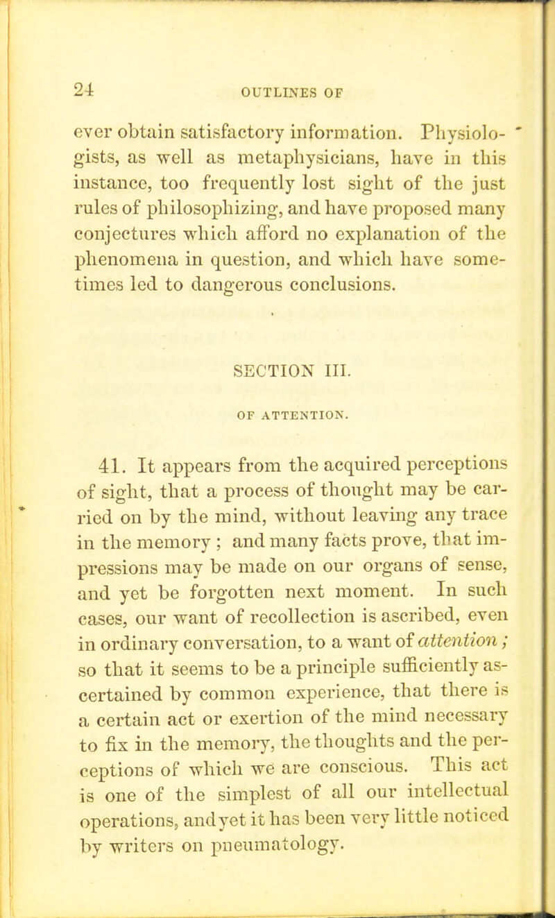 ever obtain satisfactory information. Physiolo-  gists, as well as metaphysicians, have in this instance, too frequently lost sight of the just rules of philosophizing, and have proposed many conjectures which afford no explanation of the phenomena in question, and which have some- times led to dangerous conclusions. SECTION III. OF ATTENTION. 41. It appears from the acquired perceptions of sight, that a process of thought may be car- ried on by the mind, without leaving any trace in the memory ; and many facts prove, that im- pressions may be made on our organs of sense, and yet be forgotten next moment. In such cases, our want of recollection is ascribed, even in ordinary conversation, to a want of attention; so that it seems to be a principle sufficiently as- certained by common experience, that there is a certain act or exertion of the mind necessary to fix in the memory, the thoughts and the per- ceptions of which we are conscious. This act is one of the simplest of all our intellectual operations, andyet it has been very little noticed by writers on pneumatology.
